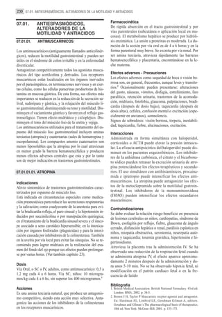 230 07.01. ANTIESPASMÓDICOS, ALTERADORES DE LA MOTILIDAD Y ANTIACIDOS

                                                                   Farmacocinética
07.01.        ANTIESPASMÓDICOS,
              ALTERADORES DE LA                                    De rápida absorción en el tracto gastrointestinal y por
              MOTILIDAD Y ANTIACIDOS                               vías parenterales (subcutánea o aplicación local en mu-
                                                                   cosas). El metabolismo hepático se produce por hidróli-
07.01.01.      ANTIMUSCARINICOS                                    sis enzimática. La unión a proteínas es moderada. La du-
                                                                   ración de la acción por vía oral es de 4 a 6 horas y en la
Los antimuscarínicos (antiguamente llamados anticolinér-           forma parenteral muy breve. Se excreta por vía renal. Por
gicos), reducen la motilidad gastrointestinal y pueden ser         ser amina terciaria, atraviesa rápidamente las barreras
útiles en el síndrome de colon irritable y en la enfermedad        hematoencefálica y placentaria, encontrándose en la le-
diverticular.                                                      che materna.
Antagonizan competitivamente todos los agonistas musca-
rínicos del tipo acetilcolina y derivados. Los receptores          Efectos adversos - Precauciones
muscarínicos están localizados en los órganos inervados            Los efectos adversos como sequedad de boca o visión bo-
por el parasimpático, en terminaciones nerviosas y en cier-        rrosa son, en general, frecuentes, aunque leves y transito-
tas células, como las células paracrinas productoras de his-       rios.2 Ocasionalmente pueden presentarse: alteraciones
tamina en mucosa gástrica. De esta forma, sus efectos más          del gusto, náuseas, vómitos, disfagia, estreñimiento, íleo
importantes se traducen en la reducción de la secreción sa-        paralítico, retención urinaria, trastornos de la acomoda-
lival, sudorípara y gástrica, y la relajación del músculo li-      ción, midriasis, fotofobia, glaucoma, palpitaciones, bradi-
so gastrointestinal, disminuyendo su tono y motilidad. Dis-        cardia (después de dosis bajas), taquicardia (después de
minuyen el vaciamiento gástrico y favorecen el reflujo gas-        dosis altas), cefalea, confusión mental o excitación (espe-
troesofágico. Tienen efecto midriático y ciclopléjico. Dis-        cialmente en ancianos), somnolencia.
minuyen el tono del músculo liso de la uretra y vejiga.            Signos de sobredosis: visión borrosa, torpeza, inestabili-
Los antimuscarínicos utilizados para el tratamiento del es-        dad, taquicardia, fiebre, alucinaciones, excitación.
pasmo del músculo liso gastrointestinal incluyen aminas            Interacciones
terciarias (atropina) y cuaternarias (sales de homatropina y       Administrada en forma simultánea con haloperidol,
escopolamina). Los compuestos amonio cuaternarios son              corticoides o ACTH puede elevar la presión intraocu-
menos liposolubles que la atropina por lo cual atraviesan          lar. La eficacia antipsicótica del haloperidol puede dis-
en menor grado la barrera hematoencéfalica y producen              minuir en los pacientes esquizofrénicos. Los inhibido-
menos efectos adversos centrales que esta y por lo tanto           res de la anhidrasa carbónica, el citrato y el bicarbona-
son de mejor indicación en trastornos gastrointestinales.          to sódico pueden retrasar la excreción urinaria de atro-
                                                                   pina potenciándose los efectos terapéuticos y secunda-
07.01.01.01. ATROPINA                                              rios. El uso simultáneo con antihistamínicos, procaina-
                                                                   mida e ipratropio puede intensificar los efectos anti-
Indicaciones                                                       muscarínicos. La atropina puede antagonizar los efec-
Alivio sintomático de trastornos gastrointestinales carac-         tos de la metoclopramida sobre la motilidad gastroin-
terizados por espasmo de músculo liso.                             testinal. Los inhibidores de la monoaminooxidasa
Está indicada en circunstancias especiales como medica-            (IMAO) pueden intensificar los efectos secundarios
ción preanestésica para reducir las secreciones respiratorias      muscarínicos.
y la salivación; como coadyuvante de la anestesia para evi-
                                                                   Contraindicaciones
tar la bradicardia refleja, el paro sinusal y la hipotensión in-
                                                                   Se debe evaluar la relación riesgo-beneficio en presencia
ducidos por succinilcolina o por manipulación quirúrgica;
                                                                   de lesiones cerebrales en niños, cardiopatías, síndrome de
en el tratamiento de la bradicardia sinusal severa y el sínco-
                                                                   Down, esofagitis por reflujo, fiebre, glaucoma de ángulo
pe asociado a seno carotídeo hipersensible; en la intoxica-
                                                                   cerrado, disfunción hepática o renal, parálisis espástica en
ción por órganos fosforados (plaguicidas) y para la intoxi-
                                                                   niños, miopatía obstructiva, xerostomía, neuropatía autó-
cación causada por inhibidores de la colinesterasa. También
                                                                   noma y taquicardia; toxemia gravídica, hipertensión e hi-
en la uveítis por vía local para evitar las sinequias. No se re-
                                                                   pertiroidismo.
comienda para lograr midriasis en la realización del exa-
                                                                   Atraviesa la placenta tras la administración IV. Se ha
men del fondo del ojo porque sus efectos pueden prolongar-
                                                                   observado una reducción de la respiración fetal cuando
se por varias horas. (Ver también capítulo 23).
                                                                   se administra atropina IV, el efecto aparece aproxima-
                                                                   damente 2 minutos después de la administración y du-
Dosis                                                              ra unos 5-10 min. No se ha observado hipoxia fetal, ni
Vía Oral, o SC o IV, adultos, como antimuscarínico: 0,3 a          modificación en el patrón cardiaco fetal o en la fre-
1,2 mg cada 4 a 6 horas. Vía SC, niños: 10 microgra-               cuencia de latido
mos/kg cada 4 a 6 hs, sin superar los 400 microgramos.1
                                                                   Bibliografía
Acciones                                                           1. British Medical Association. British National Formulary. 43rd ed.
Es una amina terciaria natural, que produce un antagonis-             London: BMA; 2002. p. 34-5.
mo competitivo, siendo esta acción muy selectiva. Anta-            2. Brown J H, Taylor P Muscarinic recptor agonist and antagonist.
                                                                      En: Hardman JG, Limbird LE, Goodman Gilman A, editors.
goniza las acciones de los inhibidores de la colinesterasa            Goodman and Gilman´s The pharmacological basis of therapeutics.
en los receptores muscarínicos.                                       10th ed. New York: McGraw-Hill; 2001. p. 155-173.
 