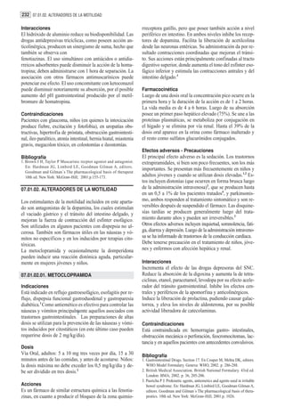 232 07.01.02. ALTERADORES DE LA MOTILIDAD

Interacciones                                                       rreceptora gatillo, pero que posee también acción a nivel
El hidróxido de aluminio reduce su biodisponibilidad. Las           periférico en intestino. En ambos niveles inhibe los recep-
drogas antidepresivas tricíclicas, como poseen acción an-           tores de dopamina. Facilita la liberación de acetilcolina
ticolinérgica, producen un sinergismo de suma, hecho que            desde las neuronas entéricas. Su administración da por re-
también se observa con                                              sultado contracciones coordinadas que mejoran el tránsi-
fenotiazinas. El uso simultáneo con antiácidos o antidia-           to. Sus acciones están principalmente confinadas al tracto
rreicos adsorbentes puede disminuir la acción de la homa-           digestivo superior, donde aumenta el tono del esfínter eso-
tropina; deben administrarse con 1 hora de separación. La           fágico inferior y estimula las contracciones antrales y del
asociación con otros fármacos antimuscarínicos puede                intestino delgado.3
potenciar ese efecto. El uso concomitante con ketoconazol
puede disminuir notoriamente su absorción, por el posible           Farmacocinética
aumento del pH gastrointestinal producido por el metil-             Luego de una dosis oral la concentración pico ocurre en la
bromuro de homatropina.                                             primera hora y la duración de la acción es de 1 a 2 horas.
                                                                    La vida media es de 4 a 6 horas. Luego de su absorción
Contraindicaciones                                                  posee un primer paso hepático elevado (75%). Se une a las
Pacientes con glaucoma, niños (en quienes la intoxicación           proteínas plasmáticas, se metaboliza por conjugación en
produce fiebre, excitación y fotofobia), en uropatías obs-          el hígado y se elimina por vía renal. Hasta el 39% de la
tructivas, hipertrofia de próstata, obstrucción gastrointesti-      dosis oral aparece en la orina como fármaco inalterado y
nal, ileo paralítico, atonía intestinal, hernia hiatal, miastenia   el resto como sulfatos glucurónidos conjugados.
gravis, megacolon tóxico, en colostomías e ileostomías.
                                                                    Efectos adversos - Precauciones
Bibliografía                                                        El principal efecto adverso es la sedación. Los trastornos
1. Brown J H, Taylor P Muscarinic recptor agonist and antagonist.   extrapiramidales, si bien son poco frecuentes, son los más
   En: Hardman JG, Limbird LE, Goodman Gilman A, editors.
                                                                    importantes. Se presentan más frecuentemente en niños y
   Goodman and Gilman´s The pharmacological basis of therapeut
   10th ed. New York: McGraw-Hill; 2001.p.155-173.                  adultos jóvenes y cuando se utilizan dosis elevadas.1,2 Es-
                                                                    tos incluyen distonías (que ocurren en forma brusca luego
07.01.02. ALTERADORES DE LA MOTILIDAD                               de la administración intravenosa)3, que se producen hasta
                                                                    en un 0,5 a 1% de los pacientes tratados4, y parkinsonis-
Los estimulantes de la motilidad incluidos en este aparta-          mo, ambos responden al tratamiento sintomático y son re-
do son antagonistas de la dopamina, los cuales estimulan            versibles después de suspendido el fármaco. Las disquine-
el vaciado gástrico y el tránsito del intestino delgado, y          sías tardías se producen generalmente luego del trata-
mejoran la fuerza de contracción del esfínter esofágico.            miento durante años y pueden ser irreversibles.3
Son utilizados en algunos pacientes con dispepsia no ul-            Otros efectos adversos incluyen inquietud, somnolencia, fati-
cerosa. También son fármacos útiles en las náuseas y vó-            ga, diarrea y depresión. Luego de la administración intraveno-
mitos no específicos y en los inducidos por terapias cito-          sa se ha informado de trastornos de la conducción cardíaca.
tóxicas.                                                            Debe tenerse precaución en el tratamiento de niños, jóve-
La metoclopramida y ocasionalmente la domperidona                   nes y enfermos con afección hepática y renal.
pueden inducir una reacción distónica aguda, particular-
mente en mujeres jóvenes y niños.                                   Interacciones
                                                                    Incrementa el efecto de las drogas depresoras del SNC.
07.01.02.01. METOCLOPRAMIDA                                         Reduce la absorción de la digoxina y aumenta la de tetra-
                                                                    ciclinas, etanol, paracetamol, levodopa por su efecto acele-
Indicaciones                                                        rador del tránsito gastrointestinal. Inhibe los efectos cen-
Está indicado en reflujo gastroesofágico, esofagitis por re-        trales y periféricos de la apomorfina y anticolinérgicos.
flujo, dispepsia funcional gastroduodenal y gastroparesia           Induce la liberación de prolactina, pudiendo causar galac-
diabética.1 Como antiemético es efectivo para controlar las         torrea, y eleva los niveles de aldosterona, por su posible
náuseas y vómitos principalmente aquellos asociados con
                               1
                                                                    actividad liberadora de catecolaminas.
trastornos gastrointestinales. Las preparaciones de altas
dosis se utilizan para la prevención de las náuseas y vómi-         Contraindicaciones
tos inducidos por citostáticos (en este último caso pueden          Está contraindicada en: hemorragias gastro- intestinales,
requerirse dosis de 2 mg/kg/día).                                   obstrucción mecánica o perforación, feocromocitomas, lac-
                                                                    tancia y en aquellos pacientes con antecedentes convulsivos.
Dosis
Vía Oral, adultos: 5 a 10 mg tres veces por día, 15 a 30            Bibliografía
minutos antes de las comidas, y antes de acostarse. Niños:          1. Gastrointestinal Drugs. Section 17. En Couper M, Mehta DK, editors.
la dosis máxima no debe exceder los 0,5 mg/kg/día y de-                WHO Model Formulary. Geneva: WHO, 2002. p. 286-288.
be ser dividido en tres dosis.2                                     2. British Medical Association. British National Formulary. 43rd ed.
                                                                       London: BMA; 2002. p. 36, 205-206.
                                                                    3. Pasricha P J. Prokinetic agents, antiemetics and agents used in irritable
Acciones                                                               bowel syndrome. En: Hardman JG, Limbird LE, Goodman Gilman A,
Es un fármaco de similar estructura química a las fenotia-             editors. Goodman and Gilman´s The pharmacological basis of thera-
zinas, en cuanto a producir el bloqueo de la zona quimio-              peutics. 10th ed. New York: McGraw-Hill; 2001.p. 1026.
 