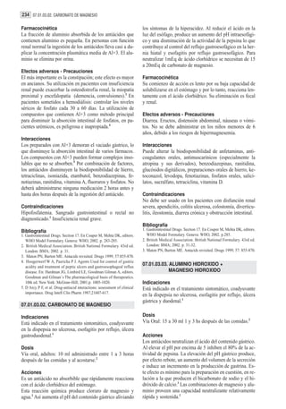 234 07.01.03.02. CARBONATO DE MAGNESIO

Farmacocinética                                                            los síntomas de la hiperacidez. Al reducir el ácido en la
La fracción de aluminio absorbida de los antiácidos que                    luz del esófago, produce un aumento del pH intraesofági-
contienen aluminio es pequeña. En personas con función                     co y una disminución de la actividad de la pepsina lo que
renal normal la ingestión de los antiácidos lleva casi a du-               contribuye al control del reflujo gastroesofágico en la her-
plicar la concentración plasmática media de Al+3. El alu-                  nia hiatal y esofagitis por reflujo gastroesofágico. Para
minio se elimina por orina.                                                neutralizar 1mEq de ácido clorhídrico se necesitan de 15
                                                                           a 20mEq de carbonato de magnesio.
Efectos adversos - Precauciones
El más importante es la constipación; este efecto es mayor                 Farmacocinética
en ancianos. Su utilización en pacientes con insuficiencia                 Su comienzo de acción es lento por su baja capacidad de
renal puede exacerbar la osteodistrofia renal, la miopatía                 solubilizarse en el estómago y por lo tanto, reacciona len-
proximal y encefalopatía (demencia, convulsiones).3 En                     tamente con el ácido clorhídrico. Su eliminación es fecal
pacientes sometidos a hemodiálisis: controlar los niveles                  y renal.
séricos de fosfato cada 30 a 60 días. La utilización de
compuestos que contienen Al+3 como método principal                        Efectos adversos - Precauciones
para disminuir la absorción intestinal de fosfatos, en pa-                 Diarrea. Eructos, distensión abdominal, náuseas o vómi-
cientes urémicos, es peligrosa e inapropiada.4                             tos. No se debe administrar en los niños menores de 6
                                                                           años, debido a los riesgos de hipermagnesemia.
Interacciones
Los preparados con Al+3 demoran el vaciado gástrico, lo                    Interacciones
que disminuye la absorción intestinal de varios fármacos.                  Puede alterar la biodisponibilidad de anfetaminas, anti-
Los compuestos con Al+3 pueden formar complejos inso-                      coagulantes orales, antimuscarínicos (especialmente la
lubles que no se absorben.5 Por combinación de factores,                   atropina y sus derivados), benzodiazepinas, ranitidina,
los antiácidos disminuyen la biodisponibilidad de hierro,                  glucósidos digitálicos, preparaciones orales de hierro, ke-
tetraciclinas, isoniazida, etambutol, benzodiazepinas, fe-                 toconazol, levodopa, fenotiazinas, fosfatos orales, salici-
notiazinas, ranitidina, vitamina A, fluoruros y fosfatos. No               latos, sucralfato, tetraciclina, vitamina D.
deberá administrarse ninguna medicación 2 horas antes y
hasta dos horas después de la ingestión del antiácido.                     Contraindicaciones
                                                                           No debe ser usado en los pacientes con disfunción renal
Contraindicaciones                                                         severa, apendicitis, colitis ulcerosa, colostomía, diverticu-
Hipofosfatemia. Sangrado gastrointestinal o rectal no                      litis, ileostomía, diarrea crónica y obstrucción intestinal.
diagnosticado.1 Insuficiencia renal grave.
                                                                           Bibliografía
Bibliografía                                                               1. Gastrointestinal Drugs. Section 17. En Couper M, Mehta DK, editors.
1. Gastrointestinal Drugs. Section 17. En Couper M, Mehta DK, editors.        WHO Model Formulary. Geneva: WHO, 2002. p.285.
   WHO Model Formulary. Geneva: WHO, 2002. p. 283-285.                     2. British Medical Association. British National Formulary. 43rd ed.
2. British Medical Association. British National Formulary. 43rd ed.          London: BMA; 2002. p. 31-32.
   London: BMA; 2002. p. 31.                                               3. Maton PN, Burton ME. Antacids revisited. Drugs 1999; 57: 855-870.
3. Maton PN, Burton ME. Antacids revisited. Drugs 1999; 57:855-870.
4. Hoogerwerf W A, Pasricha P J. Agents Used for control of gastric
   acidity and treatment of peptic ulcers and gastroesophageal reflux
                                                                           07.01.03.03. ALUMINIO HIDROXIDO +
   disease. En: Hardman JG, Limbird LE, Goodman Gilman A, editors.                      MAGNESIO HIDROXIDO
   Goodman and Gilman´s The pharmacological basis of therapeutics.
   10th ed. New York: McGraw-Hill; 2001.p. 1005-1020.                      Indicaciones
5. D Arcy P F, et al. Drug-antiacid interactions: assessment of clinical   Está indicado en el tratamiento sintomático, coadyuvante
   importance. Drug Intell Clin Pharm 1987;21607-617.
                                                                           en la dispepsia no ulcerosa, esofagitis por reflujo, úlcera
                                                                           gástrica y duodenal.1
07.01.03.02. CARBONATO DE MAGNESIO

Indicaciones                                                               Dosis
Está indicado en el tratamiento sintomático, coadyuvante                   Vía Oral: 15 a 30 ml 1 y 3 hs después de las comidas.2
en la dispepsia no ulcerosa, esofagitis por reflujo, úlcera
gastroduodenal.1                                                           Acciones
                                                                           Los antiácidos neutralizan el ácido del contenido gástrico.
Dosis                                                                      Al elevar el pH por encima de 5 inhiben el 80% de la ac-
Vía oral, adultos: 10 ml administrado entre 1 a 3 horas                    tividad de pepsina. La elevación del pH gástrico produce,
después de las comidas y al acostarse.2                                    por efecto rebote, un aumento del volumen de la secreción
                                                                           e induce un incremento en la producción de gastrina. Es-
Acciones                                                                   te efecto es mínimo para la preparación en cuestión, en re-
Es un antiácido no absorbible que rápidamente reacciona                    lación a la que producen el bicarbonato de sodio y el hi-
con el ácido clorhídrico del estómago.                                     dróxido de calcio.3 Las combinaciones de magnesio y alu-
Esta reacción química produce cloruro de magnesio y                        minio proveen una capacidad neutralizante relativamente
agua.3 Así aumenta el pH del contenido gástrico aliviando                  rápida y sostenida.1
 