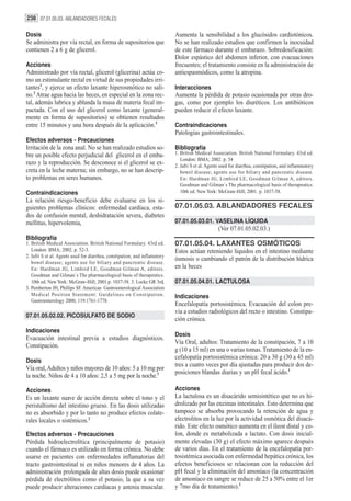238 07.01.05.03. ABLANDADORES FECALES

Dosis                                                                       Aumenta la sensibilidad a los glucósidos cardiotónicos.
Se administra por vía rectal, en forma de supositorios que                  No se han realizado estudios que confirmen la inocuidad
contienen 2 a 6 g de glicerol.                                              de este fármaco durante el embarazo. Sobredosificación:
                                                                            Dolor espástico del abdomen inferior, con evacuaciones
Acciones                                                                    frecuentes; el tratamiento consiste en la administración de
Administrado por vía rectal, glicerol (glicerina) actúa co-                 antiespasmódicos, como la atropina.
mo un estimulante rectal en virtud de sus propiedades irri-
tantes1, y ejerce un efecto laxante hiperosmótico no sali-                  Interacciones
no.2 Atrae agua hacia las heces, en especial en la zona rec-                Aumenta la pérdida de potasio ocasionada por otras dro-
tal, además lubrica y ablanda la masa de materia fecal im-                  gas, como por ejemplo los diuréticos. Los antibióticos
pactada. Con el uso del glicerol como laxante (general-                     pueden reducir el efecto laxante.
mente en forma de supositorios) se obtienen resultados
entre 15 minutos y una hora después de la aplicación.3                      Contraindicaciones
                                                                            Patologías gastrointestinales.
Efectos adversos - Precauciones
Irritación de la zona anal. No se han realizado estudios so-                Bibliografía
bre un posible efecto perjudicial del glicerol en el emba-                  1. British Medical Association. British National Formulary. 43rd ed.
                                                                               London: BMA; 2002. p. 54
razo y la reproducción. Se desconoce si el glicerol se ex-                  2. Jafri S et al. Agents used for diarrhea, constipation, and inflammatory
creta en la leche materna; sin embargo, no se han descrip-                     bowel disease; agents use for biliary and pancreatic disease.
to problemas en seres humanos.                                                 En: Hardman JG, Limbird LE, Goodman Gilman A, editors.
                                                                               Goodman and Gilman´s The pharmacological basis of therapeutics.
Contraindicaciones                                                             10th ed. New York: McGraw-Hill; 2001. p. 1037-58.
La relación riesgo-beneficio debe evaluarse en los si-
guientes problemas clínicos: enfermedad cardíaca, esta-                     07.01.05.03. ABLANDADORES FECALES
dos de confusión mental, deshidratación severa, diabetes
mellitus, hipervolemia,                                                     07.01.05.03.01. VASELINA LÍQUIDA
                                                                                                   (Ver 07.01.05.02.03.)
Bibliografía
1. British Medical Association. British National Formulary. 43rd ed.        07.01.05.04. LAXANTES OSMÓTICOS
   London: BMA; 2002. p. 52-3.                                              Estos actúan reteniendo líquidos en el intestino mediante
2. Jafri S et al. Agents used for diarrhea, constipation, and inflamatory
                                                                            ósmosis o cambiando el patrón de la distribución hídrica
   bowel disease; agents use for biliary and pancreatic disease.
   En: Hardman JG, Limbird LE, Goodman Gilman A, editors.                   en la heces
   Goodman and Gilman´s The pharmacological basis of therapeutics.
   10th ed. New York: McGraw-Hill; 2001.p. 1037-58. 3. Locke GR 3rd,        07.01.05.04.01. LACTULOSA
3. Pemberton JH, Phillips SF. American Gastroenterological Association
   Medical Position Statement: Guidelines on Constipation.                  Indicaciones
   Gastroenterology 2000; 119:1761-1778.
                                                                            Encefalopatía portosistémica. Evacuación del colon pre-
                                                                            via a estudios radiológicos del recto o intestino. Constipa-
07.01.05.02.02. PICOSULFATO DE SODIO
                                                                            ción crónica.
Indicaciones
                                                                            Dosis
Evacuación intestinal previa a estudios diagnósticos.
                                                                            Vía Oral, adultos: Tratamiento de la constipación, 7 a 10
Constipación.
                                                                            g (10 a 15 ml) en una o varias tomas. Tratamiento de la en-
                                                                            cefalopatía portosistémica crónica: 20 a 30 g (30 a 45 ml)
Dosis
                                                                            tres a cuatro veces por día ajustadas para producir dos de-
Vía oral, Adultos y niños mayores de 10 años: 5 a 10 mg por
                                                                            posiciones blandas diarias y un pH fecal ácido.1
la noche. Niños de 4 a 10 años: 2,5 a 5 mg por la noche.1

Acciones                                                                    Acciones
Es un laxante suave de acción directa sobre el tono y el                    La lactulosa es un disacárido semisintético que no es hi-
peristaltismo del intestino grueso. En las dosis utilizadas                 drolizado por las enzimas intestinales. Esto determina que
no es absorbido y por lo tanto no produce efectos colate-                   tampoco se absorba provocando la retención de agua y
rales locales o sistémicos.2                                                electrolitos en la luz por la actividad osmótica del disacá-
                                                                            rido. Este efecto osmótico aumenta en el íleon distal y co-
Efectos adversos - Precauciones                                             lon, donde es metabolizada a lactato. Con dosis inicial-
Pérdida hidroelectrolítica (principalmente de potasio)                      mente elevadas (30 g) el efecto máximo aparece después
cuando el fármaco es utilizado en forma crónica. No debe                    de varios días. En el tratamiento de la encefalopatía por-
usarse en pacientes con enfermedades inflamatorias del                      tosistémica asociada con enfermedad hepática crónica, los
tracto gastrointestinal ni en niños menores de 4 años. La                   efectos beneficiosos se relacionan con la reducción del
administración prolongada de altas dosis puede ocasionar                    pH fecal y la eliminación del amoníaco (la concentración
pérdida de electrólitos como el potasio, la que a su vez                    de amoníaco en sangre se reduce de 25 a 50% entre el 1er
puede producir alteraciones cardíacas y astenia muscular.                   y 7mo día de tratamiento).2
 