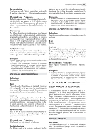 07.02. DROGAS ANTIULCEROSAS 239


Farmacocinética                                                              ción renal severa, apendicitis, colitis ulcerosa, colostomía,
Se absorbe menos de 3% de la dosis oral y el comienzo de                     ileostomía, diverticulitis, obstrucción intestinal, micción
la acción se evidencia en 24 a 48h desde su administración.                  dolorosa o dificultosa, deshidratación, hemorragia rectal.

Efectos adversos - Precauciones                                              Bibliografía
La lactulosa puede causar flatulencia, calambres y moles-                    1. Jafri S et al. Agents used for diarrhea, constipation, and inflamatory
                                                                                bowel disease; agents use for biliary and pancreatic disease.
tias intestinales que aparecen en el 20% de los tratados                        En: Hardman JG, Limbird LE, Goodman Gilman A, editors.
con dosis máximas. Además se ha observado náuseas, vó-                          Goodman and Gilman´s The pharmacological basis of therapeutics.
mitos, y con dosis excesivas: diarrea, deshidratación e hi-                     10th ed. New York: McGraw-Hill; 2001.p.1037-58.
popotasemia.
                                                                             07.01.05.04.03. FOSFATO MONO Y DISODICO
Interacciones
No deben administrarse simultáneamente otros laxantes                        Indicaciones
con la lactulosa con el objeto de evitar la acidificación ina-               Se utilizan como adjuntos, para regímenes de preparación
propiada de las heces. Con el uso simultáneo de diuréticos                   colónica.
ahorradores de potasio o suplementos de potasio puede al-
terarse su efecto terapéutico, puesto que el uso crónico de                  Dosis
laxantes puede reducir la concentración sérica del ión al fa-                Enema.
vorecer una pérdida excesiva de éste en el tracto intestinal.
                                                                             Acciones
Contraindicaciones                                                           Por sus propiedades osmóticas estimulan la mucosa rectal,
Todos los laxantes y catárticos están contraindicados en pa-                 lo que sumado a la distensión provocada en el intestino,
cientes con dolores cólicos, náuseas, vómitos, síntomas aso-                 produce un efecto reflejo de aumento de la motilidad.1 No
ciados a apendicitis o dolor abdominal no diagnosticado.                     se recomienda su uso frecuente por la posibilidad de pro-
                                                                             vocar irritación rectal. Su seguridad y eficacia no ha sido
Bibliografía                                                                 evaluada en forma rigurosa.1
1. British Medical Association. British National Formulary. 43rd ed.
   London: BMA; 2002. p. 55
2. Jafri S et al. Agents used for diarrhea, constipation, and inflammatory   Efectos adversos - Precauciones
   bowel disease; agents use for biliary and pancreatic disease.             El uso repetido puede causar hiponatremia e hipocalce-
   En: Hardman JG, Limbird LE, Goodman Gilman A, editors.                    mia.1
   Goodman and Gilman´s The pharmacological basis of therapeutics.
   10th ed. New York: McGraw-Hill; 2001. p. 1038-9.                          Bibliografía
                                                                             1. Jafri S et al. Agents used for diarrhea, constipation, and inflamatory
07.01.05.04.02. MAGNESIO HIDROXIDO                                              bowel disease; agents use for biliary and pancreatic disease.
                                                                                En: Hardman JG, Limbird LE, Goodman Gilman A, editors.
                                                                                Goodman and Gilman´s The pharmacological basis of therapeutics.
Indicaciones                                                                    10th ed. New York: McGraw-Hill; 2001.p.1047.
Constipación.
                                                                             07.02. DROGAS ANTIULCEROSAS
Dosis
Vía oral, adultos: dependiendo del preparado comercial:                      07.02.01. ANTAGONISTAS RECEPTORES H2
1,8 a 3,6 g en 250 ml de agua para evitar la deshidratación
y no tomarlo 2 horas antes o después de las comidas ya                       Actúan inhibiendo la acción de la histamina sobre los re-
que puede interferir con la ingesta de los alimentos.                        ceptores H2 de las células parietales gástricas, disminu-
                                                                             yendo la secreción ácida, tanto la basal como la induci-
Acciones                                                                     da por los alimentos. Son medicamentos de acción cica-
Aumenta el pasaje de agua hacia la luz intestinal por efec-                  trizante sobre la úlcera péptica y duodenal y en el reflu-
to osmótico.1 La acumulación de agua produce distensión,                     jo gastroesofágico. En líneas generales ocasionan reac-
aumenta el peristaltismo y la evacuación intestinal. El efec-                ciones adversas tolerables –a excepción de los efectos
to laxante se potencia por el aumento de la liberación de co-                antiandrogénicos de la cimetidina -, debiéndose ajustar
lecistoquinina. Las heces formadas son de tipo acuosas.                      la dosis tanto en pacientes con insuficiencia renal, como
                                                                             en ancianos 1,2. El tratamiento de mantenimiento a bajas
Farmacocinética                                                              dosis ha sido ampliamente reemplazado en pacientes
Sólo un 10% de la dosis administrada se absorbe en el in-                    Helicobacter pylori positivos, por los tratamientos de
testino. Su eliminación es principalmente por vía fecal y                    erradicación.
en menor proporción por vía renal.
                                                                             07.02.01.01. RANITIDINA
Efectos adversos - Precauciones
El efecto adverso más frecuente es la diarrea.                               Indicaciones
                                                                             Sus principales indicaciones las constituyen la úlcera gás-
Contraindicaciones                                                           trica y duodenal, la esofagitis por reflujo, y la prevención
No debe ser usada en las siguientes condiciones: disfun-                     de úlceras de stress.1
 