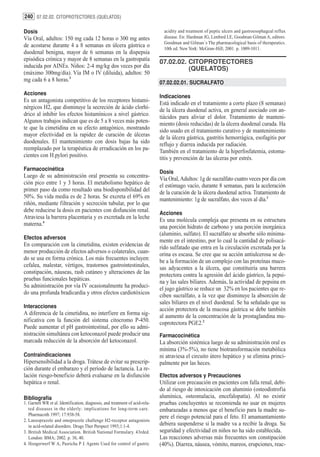 240 07.02.02. CITOPROTECTORES (QUELATOS)

Dosis                                                                           acidity and treatment of peptic ulcers and gastroesophageal reflux
Vía Oral, adultos: 150 mg cada 12 horas o 300 mg antes                          disease. En: Hardman JG, Limbird LE, Goodman Gilman A, editors.
                                                                                Goodman and Gilman´s The pharmacological basis of therapeutics.
de acostarse durante 4 a 8 semanas en úlcera gástrica o                         10th ed. New York: McGraw-Hill; 2001. p. 1009-1011.
duodenal benigna, mayor de 6 semanas en la dispepsia
episódica crónica y mayor de 8 semanas en la gastropatía                      07.02.02. CITOPROTECTORES
inducida por AINEs. Niños: 2-4 mg/kg dos veces por día                                  (QUELATOS)
(máximo 300mg/día). Vía IM o IV (diluida), adultos: 50
mg cada 6 a 8 horas.3                                                         07.02.02.01. SUCRALFATO
Acciones
                                                                              Indicaciones
Es un antagonista competitivo de los receptores histami-                      Está indicado en el tratamiento a corto plazo (8 semanas)
nérgicos H2, que disminuye la secreción de ácido clorhí-                      de la úlcera duodenal activa, en general asociado con an-
drico al inhibir los efectos histamínicos a nivel gástrico.                   tiácidos para aliviar el dolor. Tratamiento de manteni-
Algunos trabajos indican que es de 5 a 8 veces más poten-                     miento (dosis reducidas) de la úlcera duodenal curada. Ha
te que la cimetidina en su efecto antagónico, mostrando                       sido usado en el tratamiento curativo y de mantenimiento
mayor efectividad en la rapidez de curación de úlceras                        de la úlcera gástrica, gastritis hemorrágica, esofagitis por
duodenales. El mantenimiento con dosis bajas ha sido                          reflujo y diarrea inducida por radiación.
reemplazado por la terapéutica de erradicación en los pa-                     También en el tratamiento de la hiperfosfatemia, estoma-
cientes con H.pylori positivo.                                                titis y prevención de las úlceras por estrés.
Farmacocinética
                                                                              Dosis
Luego de su administración oral presenta su concentra-                        Vía Oral, Adultos: 1g de sucralfato cuatro veces por día con
ción pico entre 1 y 3 horas. El metabolismo hepático de                       el estómago vacío, durante 8 semanas, para la aceleración
primer paso da como resultado una biodisponibilidad del                       de la curación de la úlcera duodenal activa. Tratamiento de
50%. Su vida media es de 2 horas. Se excreta el 69% en                        mantenimiento: 1g de sucralfato, dos veces al día.1
riñón, mediante filtración y secreción tubular, por lo que
debe reducirse la dosis en pacientes con disfunción renal.                    Acciones
Atraviesa la barrera placentaria y es excretada en la leche                   Es una molécula compleja que presenta en su estructura
materna.4                                                                     una porción hidrato de carbono y una porción inorgánica
                                                                              (aluminio, sulfato). El sucralfato se absorbe sólo mínima-
Efectos adversos
                                                                              mente en el intestino, por lo cual la cantidad de polisacá-
En comparación con la cimetidina, existen evidencias de                       rido sulfatado que entra en la circulación excretada por la
menor producción de efectos adversos o colaterales, cuan-                     orina es escasa. Se cree que su acción antiulcerosa se de-
do se usa en forma crónica. Los más frecuentes incluyen:                      be a la formación de un complejo con las proteínas muco-
cefalea, malestar, vértigos, trastornos gastrointestinales,                   sas adyacentes a la úlcera, que constituiría una barrera
constipación, náuseas, rash cutáneo y alteraciones de las                     protectora contra la agresión del ácido gástrico, la pepsi-
pruebas funcionales hepáticas.                                                na y las sales biliares. Además, la actividad de pepsina en
Su administración por vía IV ocasionalmente ha produci-                       el jugo gástrico se reduce un 32% en los pacientes que re-
do una profunda bradicardia y otros efectos cardiotóxicos                     ciben sucralfato, a la vez que disminuye la absorción de
                                                                              sales biliares en el nivel duodenal. Se ha señalado que su
Interacciones
                                                                              acción protectora de la mucosa gástrica se debe también
A diferencia de la cimetidina, no interfiere en forma sig-                    al aumento de la concentración de la prostaglandina mu-
nificativa con la función del sistema citocromo P-450.                        coprotectora PGE2.2
Puede aumentar el pH gastrointestinal, por ello su admi-
nistración simultánea con ketoconazol puede producir una                      Farmacocinética
marcada reducción de la absorción del ketoconazol.                            La absorción sistémica luego de su administración oral es
                                                                              mínima (3%-5%), no tiene biotransformación metabólica
Contraindicaciones                                                            ni atraviesa el circuito útero hepático y se elimina princi-
Hipersensibilidad a la droga. Trátese de evitar su prescrip-                  palmente por las heces.
ción durante el embarazo y el período de lactancia. La re-
lación riesgo-beneficio deberá evaluarse en la disfunción                     Efectos adversos y Precauciones
hepática o renal.                                                             Utilizar con precaución en pacientes con falla renal, debi-
                                                                              do al riesgo de intoxicación con aluminio (osteodistrofia
Bibliografía                                                                  alumínica, osteomalacia, encefalopatía). Al no existir
1. Garnett WR et al. Identification, diagnosis, and treatment of acid-rela-   pruebas concluyentes se recomienda no usar en mujeres
   ted diseases in the elderly: implications for long-term care.              embarazadas a menos que el beneficio para la madre su-
   Pharmacoth 1997; 17:938-58.
                                                                              pere el riesgo potencial para el feto. El amamantamiento
2. Lansoprazole and omeprazole challenge H2-receptor antagonists
   in acid-related disorders. Drugs Ther Perspect 1993;1:1-4.                 debiera suspenderse si la madre va a recibir la droga. Su
3. British Medical Association. British National Formulary. 43rded.           seguridad y efectividad en niños no ha sido establecida.
   London: BMA; 2002. p. 38, 40.                                              Las reacciones adversas más frecuentes son constipación
4. Hoogerwerf W A, Pasricha P J. Agents Used for control of gastric           (40%). Diarrea, náusea, vómito, mareos, erupciones, reac-
 