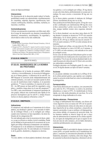 07.02.03. INHIBIDORES DE LA BOMBA DE PROTONES 241


ciones de hipersensibilidad.                                            tica gástrica y en la esofagitis por reflujo, 20 mg diarios
                                                                        en una sola toma diaria, preferentemente en ayunas por la
Interacciones                                                           mañana. En casos severos o recurrentes 40 mg una vez
Por disminución de la absorción puede reducir la biodis-                por día.
ponibilidad (cuando son administradas simultáneamente)                  En la úlcera péptica asociada al síndrome de Zollinger
de: cimetidina, sulpirida, digoxina, ciprofloxacina, keto-              Ellison, inicialmente 60 mg una vez al día.
conazol, norfloxacina, fenitoína, ranitidina, warfarina, te-            Para erradicación de Helicobacter pylori: 20 mg dos veces
traciclina y teofilina.                                                 al día3, combinados con claritromicina 500 mg dos veces
                                                                        al día y amoxicilina 1 gr/dos veces al día, durante 7 a 10
Contraindicaciones                                                      días, aunque también existen otros esquemas alternati-
Utilizar con precaución en pacientes con falla renal, debi-             vos.5
do al riesgo de intoxicación con aluminio (osteodistrofia               En la úlcera duodenal, con una dosis única diaria de 20
alumínica, osteomalacia, encefalopatía). Su seguridad y                 mg durante 4 semanas se alcanza un 75-97% de curación
efectividad en niños no ha sido establecida.                            endoscópica. En la úlcera gástrica, con una dosis única
                                                                        diaria de 20 a 40 mg se obtiene una tasa de curación 72-
Bibliografía                                                            81% en cuatro semanas y 93-95% en ocho semanas de tra-
1. British Medical Association. British National Formulary. 43rd ed.    tamiento.
   London: BMA; 2002. p. 41
2. Hoogerwerf W A, Pasricha P J. Agents Used for control of gastric
                                                                        En la esofagitis por reflujo, con una dosis de 20 a 40 mg
   acidity and treatment of peptic ulcers and gastroesophageal reflux   diarios de omeprazol se cura el 65-96% en 4 semanas, y
   disease. En: Hardman JG, Limbird LE, Goodman Gilman A, editors.      el 75-100% en ocho semanas y está indicada en los casos
   Goodman and Gilman´s The pharmacological basis of therapeutics.      de esofagitis severa.
   10th ed. New York: McGraw-Hill; 2001. p. 1012.                       En los casos de Infección por Helicobacter pylori se reali-
                                                                        zará tratamiento de erradicación solo en pacientes con Ul-
07.02.02.02. BISMUTO                                                    cera péptica.4 En el caso de la úlcera duodenal dado la ele-
                       (Ver 07.01.04.02.)                               vada frecuencia de infección por H. Pylori solo con infor-
                                                                        me endoscópico actualizado.
07.02.03. INHIBIDORES DE LA BOMBA                                       Esofagitis pacientes con Esofagitis grado II o más, a do-
          DE PROTONES                                                   sis de 20 mg/día durante un lapso de hasta 8 semanas.
Los inhibidores de la bomba de protones (IBP) inhiben                   Acciones
–selectiva e irreversiblemente- la secreción de hidrogenio-             Es un potente inhibidor irreversible de la ATPasa H+K+
nes en el lúmen gástrico. A diferencia de los anti-H2, los              de la célula parietal gástrica, que suprime casi completa-
IBP bloquean la secreción ácida independientemente del                  mente la secreción ácida basal así como la estimulada por
estímulo primario, y no suele ser necesario ajustar la dosis            la pentagastrina.
en caso de insuficiencia renal o hepática, ni en pacientes
geriátricos. 1,2 Como la ranitidina y la mayoría de los anti-           Farmacocinética
H2 , los IBP poseen un buen perfil de seguridad a corto                 Tiene buena absorción por vía entérica, con concentración
plazo, y también a largo plazo en el caso del omeprazol.1,2             pico entre los 30 y 150 minutos. La unión a las proteínas
Los IBP, y más concretamente el omeprazol (prototipo de                 plasmáticas es mayor al 95%. Es metabolizada en forma
este grupo), inducen una cicatrización más rápida en los                rápida, con vida media plasmática de una hora. No se ha
procesos ulcerogénicos que los anti-H 2, siendo eficaces                recuperado la droga inalterada en la orina.
incluso en úlceras pépticas refractarias a éstos.3,4
                                                                        Efectos adversos - Precauciones
07.02.03.01. OMEPRAZOL                                                  La droga es habitualmente bien tolerada, con efectos ad-
                                                                        versos digestivos leves en menos del 10% de los pacien-
Indicaciones                                                            tes. La administración crónica de altas dosis en ratas pro-
El omeprazol está indicado en el tratamiento de la úlcera               duce hipertrofia de las célula cromafines y desarrollo de
péptica, sea duodenal o gástrica, en la asociada al síndro-             tumores carcinoides, lo que se atribuye a la hipergastrine-
me de Zollinger Ellison y en la esofagitis por reflujo,                 mia crónica debida a la ausencia de secreción ácida. En
cuando estos trastornos no han respondido a las dosis ha-               los humanos también se observó luego de uno a cinco
bituales de los antagonistas H2.                                        años de administración el aumento de las células argirófi-
No está indicado para evitar la recurrencia de úlcera pépti-            las, sin signos de malignidad, por lo que se sugiere no uti-
ca, ya que su eficacia es similar a la de la ranitidina. Puede          lizar por más de ocho semanas y, de no haber alternativa,
ser de utilidad en la prevención de la recurrencia de la eso-           controlar periódicamente con endoscopía.
fagitis por reflujo refractaria al tratamiento con ranitidina.
El omeprazol no es de utilidad en el tratamiento de la he-              Interacciones
morragia digestiva alta. No está indicado en el tratamien-              El omeprazol inhibe la actividad de algunas enzimas cito-
to de la gastritis, duodenitis y dispepsia no ulcerosa.                 cromo p450 y así puede interferir con el metabolismo he-
                                                                        pático y aumentar la concentración plasmática de difenil-
Dosis                                                                   hidantoína, diazepám y warfarina, entre otras drogas. Pue-
Vía oral, adultos: en úlcera péptica duodenal, úlcera pép-              de aumentar la absorción de digoxina y disminuir la de ke-
 