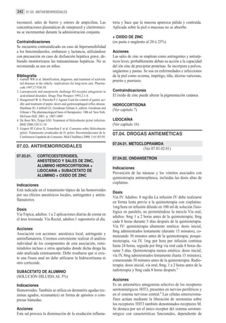 242 07.03. ANTIHEMORROIDALES

toconazol, sales de hierro y esteres de ampicilina. Las                       toria y hace que la mucosa aparezca pálida y contraída.
concentraciones plasmáticas de omeprazol y claritromici-                      Aplicada sobre la piel o mucosas no se absorbe.
na se incrementan durante la administración conjunta.
                                                                              + OXIDO DE ZINC
Contraindicaciones                                                            (en pasta o ungüento al 20 ó 25%)
Se encuentra contraindicado en caso de hipersensibilidad
a los benzimidazoles, embarazo y lactancia, utilizándose                      Acciones
con precaución en caso de disfunción hepática grave, de-                      Las sales de zinc se emplean como astringentes y antisép-
biendo monitorízarse las transaminasas hepáticas. No se                       ticos leves; probablemente deban su acción a la capacidad
recomienda su uso en niños.                                                   del ión zinc de precipitar proteínas. Se incorpora a polvos,
                                                                              ungüentos y pastas. Se usa en enfermedades e infecciones
Bibliografía                                                                  de la piel como eczema, impétigo, tiña, úlceras varicosas,
1. Garnett WR et al. Identification, diagnosis, and treatment of acid-rela    prurito y psoriasis.
   ted diseases in the elderly: implications for long-term care. Pharma-
   coth 1997;17:938-58.
2. Lansoprazole and omeprazole challenge H2-receptor antagonists in           Contraindicaciones
   acid-related disorders. Drugs Ther Perspect 1993;2:1-4.                    El óxido de zinc puede alterar la pigmentación cutánea.
3. Hoogerwerf W A, Pasricha P J. Agents Used for control of gastric aci-
   dity and treatment of peptic ulcers and gastroesophageal reflux disease.   HIDROCORTISONA
   Hardman JG, Limbird LE, Goodman Gilman A, editors. Goodman and
                                                                              (Ver capítulo 7)
   Gilman´s The pharmacological basis of therapeutics. 10th ed. New York:
   McGraw-Hill; 2001. p. 1007-1009
4. De Boer WA, Tytgat GNJ. Treatment of Helicobacter pylori infection.        LIDOCAÍNA
   BMJ 2000;320:31-34                                                         (Ver capítulo 16)
5. Gispert JP, Calvet X, Gomollon F et al. Consenso sobre Helicobacter
   pylori. Tratamiento erradicador de H. pylori. Recomendaciones de la        07.04. DROGAS ANTIEMÉTICAS
   Conferencia Española de Consenso. Med Clin(Barc) 2000; 114:185-95.

                                                                              07.04.01. METOCLOPRAMIDA
07.03. ANTIHEMORROIDALES
                                                                                                   (Ver 07.01.02.01)
07.03.01.        CORTICOESTEROIDES,
                                                                              07.04.02. ONDANSETRON
                 ANESTÉSICO Y SALES DE ZINC,
                 ALUMINIO HIDROCORTISONA +
                                                                              Indicaciones
                 LIDOCAINA + SUBACETATO DE
                                                                              Prevención de las náuseas y los vómitos asociados con
                 ALUMINIO + OXIDO DE ZINC
                                                                              quimioterapia antineoplásica, incluidas las dosis altas de
                                                                              cisplatino.
Indicaciones
Está indicada en el tratamiento tópico de las hemorroides
                                                                              Dosis
por sus efectos anestésicos locales, astringentes y antiin-
                                                                              Vía IV. Adultos: 8 mg/día La infusión IV debe realizarse
flamatorios
                                                                              en forma lenta previo a la quimioterapia con cisplatino.
                                                                              1mg/hora en infusión diluido en 100 ml de solución fisio-
Dosis
                                                                              lógica en paralelo, no permitiéndose la mezcla Vía oral,
Vía Tópica, adultos: 1 a 2 aplicaciones diarias de crema en
                                                                              adultos: 8mg 1 a 2 horas antes de la quimioterapia; 8mg
el área lesionada. Vía Rectal, adultos:1 supositorio al día.
                                                                              cada 8 horas durante 5 días después de la quimioterapia.
                                                                              Vía IV: quimioterapia altamente emética: dosis inicial,
Acciones
                                                                              8mg administrados lentamente (durante 15 minutos), co-
Asociación con acciones: anestésica local, astringente y
                                                                              menzando 30 minutos antes de la quimioterapia; posqui-
antiinflamatoria. Creemos conveniente realizar el análisis
                                                                              mioterapia, vía IV, 1mg por hora por infusión continua
individual de los componentes de esta asociación, remi-
                                                                              hasta 24 horas, seguida por 8mg vía oral cada 8 horas du-
tiéndolos incluso a otros apartados donde dicha droga ha
                                                                              rante 5 días. Quimioterapia menos emética: dosis inicial,
sido analizada extensamente. Debe resaltarse que si exis-
                                                                              vía IV, 8mg administrados lentamente (hasta 15 minutos),
te una fisura anal no debe utilizarse la hidrocortisona ni
                                                                              comenzando 30 minutos antes de la quimioterapia. Radio-
otro corticoide.
                                                                              terapia: dosis inicial, vía oral, 8mg, 1 a 2 horas antes de la
SUBACETATO DE ALUMINIO                                                        radioterapia y 8mg cada 8 horas después.1
(SOLUCIÓN DILUIDA AL 5%)
                                                                              Acciones
Indicaciones                                                                  Es un antiemético antagonista selectivo de los receptores
Hemorroides. También se utiliza en dermatitis agudas (ec-                     serotoninérgicos 5HT3, presentes en nervios periféricos y
zemas agudos, rezumantes) en forma de apósitos o com-                         en el sistema nervioso central.2 Las células enterocroma-
presas húmedas.                                                               fines actúan mediante la liberación de serotonina sobre
                                                                              los receptores 5HT3 también denominados receptores M.
Acciones                                                                      Se destaca por ser el único receptor del sistema serotoni-
Esta sal provoca la disminución de la exudación inflama-                      nérgico con características funcionales, dependiente de
 