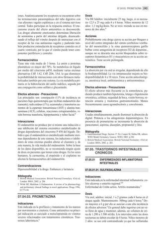 07.04.03. PROMETAZINA 243


iones. Anatómicamente los receptores se encuentran sobre                  Dosis
las terminaciones parasimpáticas del tubo digestivo con                   Vía IM Adultos: inicialmente 25 mg; luego, si es necesa-
vías aferentes vagales esplénicas y en el sistema nervioso                rio 12,5 a 25 mg cada 4 a 6 horas. Niños menores de 12
central. Todos participan en la respuesta emética. El me-                 años: 1,1 mg/kg/dosis. No se reco- mienda su uso en me-
canismo exacto del efecto antiemético es desconocido.                     nores de dos años.2
Las drogas altamente emetizantes determinan liberación
de serotonina a partir del intestino delgado, desencade-                  Acciones
nando el reflejo del vómito después de interactuar con el                 Probablemente esta droga ejerza su acción por bloqueo a
receptor de las vías autónomas vagales y pudiendo tam-                    nivel del centro integrador del vómito cerebeloso vestibu-
bién producirse estimulación de receptores centrales en el                lar del mesencéfalo y la zona quimiorreceptora gatillo
cuarto ventrículo, por lo que el vómito puede tener com-                  bulbar como antagonista de receptores D2 de dopamina ,
ponentes periféricos y centrales                                          aunque no se descarta una acción bloqueadora sobre re-
                                                                          ceptores histamínicos H1 y muscarínicos en su acción an-
Farmacocinética                                                           tiemética. Tiene acción prolongada.
Tiene una vida media de 3 horas. La unión a proteínas
plasmáticas es mayor del 70%. Se metaboliza en hígado                     Farmacocinética
por medio del citocromo p450, mediante varias enzimas                     La absorción por vía oral es irregular, dependiendo de ello
alternativas C4P, 1A2, C4P, 2D6, 3A4, lo que disminuye                    la biodisponibilidad. La vía intramuscular mejora su bio-
la probabilidad de interacciones con otros fármacos meta-                 disponibilidad de 4 a 10 veces. Tiene acción anticolinérgi-
bolizados también por este sistema. La vía metabólica pri-                ca, anestésica local, antihistamínica y antiserotonínica.
maria es la hidroxilación del anillo indólico, seguida por
una conjugación como sulfato o glucurónido.                               Efectos adversos - Precauciones
                                                                          El efecto adverso más frecuente es la somnolencia, pu-
Efectos adversos - Precauciones                                           diendo producir también hipotermia, letargo e hipotensión
Las principales son: constipación (11% de incidencia en                   ortostática, cefaleas, sequedad de boca, visión borrosa, re-
pacientes bajo quimioterapia que recibían ondansetrón dia-                tención urinaria y trastornos gastrointestinales. Menos
riamente); rash cutáneo (1%), ocasionales y transitorios au-              frecuentemente causa agranulocitosis y convulsiones.
mentos de la aspartato transaminasa (AST) y alanina tran-
saminasa (ALT), cefaleas, reacciones extrapiramidales, vi-                Interacciones
sión borrosa transitoria, hipopotasemia y rubor facial.2                  Usadas simultáneamente, puede disminuir la absorción de
                                                                          digital. Potencia a los antagonistas dopaminérgicos. En
Interacciones                                                             presencia de prometazina se incrementa la absorción de
El ondansetrón no produce por sí mismo una inducción o                    paracetamol, aspirina, diazepám, propranolol y litio.
una inhibición del sistema enzimático metabolizador de
drogas dependientes del citocromo P 450 del hígado. De-                   Bibliografía
bido a que el ondansetrón es metabolizado mediante enzi-                  1. Gastrointestinal Drugs. Section 17. En: Couper M, Mehta DK, editors.
                                                                             WHO Model Formulary. Geneva: WHO, 2002. p.288.
mas dependientes de este sistema, los inductores o inhibi-                2. British Medical Association. British National Formulary. 43rd ed.
dores de estas enzimas pueden alterar al clearance y, de                     London: BMA; 2002. p. 203.
esta manera, la vida media del ondansetrón. Sobre la base
de los datos disponibles, no se recomienda ningún ajuste                  07.05. TRASTORNOS INTESTINALES
de dosis en pacientes que tomen estas drogas. En los seres                       CRONICOS
humanos, la carmustina, el etopósido y el cisplatino no
afectan la farmacocinética del ondansetrón.                               07.05.01        ENFERMEDADES INFLAMATORIAS
                                                                                          INTESTINALES
Contraindicaciones
Hipersensibilidad a la droga. Embarazo y lactancia.                       07.05.01.01. SULFASALAZINA

Bibliografía                                                              Indicaciones
1. British Medical Association. British National Formulary. 43rd ed.
   London: BMA; 2002. p. 206                                              Está indicada en la enfermedad intestinal inflamatoria: co-
2. Wilde MI, Markham A Ondansetron. A review of its pharmacology          litis ulcerosa o enteritis regional.1,3
   and preliminary clinical findings in novel applications. Drugs 1996;   Enfermedad de Crohn activa. Artritis reumatoidea.3
  52:773-94.
                                                                          Dosis
07.04.03. PROMETAZINA                                                     Vía oral, adultos: inicial, 1 a 2 gramos cada 6 horas en el
                                                                          ataque agudo. Mantenimiento: 500mg cada 6 horas.3 Do-
Indicaciones                                                              sis mayores a 6 g por día se asocian a una alta incidencia
Está indicada en la profilaxis y tratamiento de los mareos                de efectos adversos.1 En general debe ingerirse con un va-
por movimientos o cinetosis. Como antiemético su princi-                  so lleno de agua y mantener, además, un volumen de ori-
pal indicación es asociado a metoclopramida en vómitos                    na de 1.200 a 1.500 ml/día. Los intervalos entre las dosis
severos relacionados con tratamientos citostáticos. Tras-                 nocturnas no deben exceder de 8 horas. Niños menores de
tornos laberínticos.1                                                     2 años: su uso está contraindicado ya que las sulfamidas
 