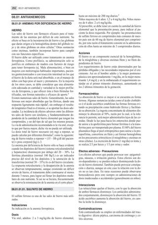 262 08.01 ANTIANEMICOS


08.01 ANTIANEMICOS                                               hasta un máximo de 200 mg diarios.3
                                                                 Niños mayores de 6 años: 1,5 a 4 mg/kg/día. Niños meno-
08.01.01 ANEMIAS POR DEFICIENCIA DE HIERRO                       res de 6 años: 2 a 6 mg/kg/día.
                                                                 Al prescribir, se debe tener en cuenta la cantidad de hierro
HIERRO                                                           elemental que la presentación posea, para indicar al pa-
Las sales de hierro son fármacos eficaces para el trata-         ciente la dosis requerida. Por ejemplo: las presentaciones
miento de las anemias por déficit de este nutriente. Su          de sulfato ferroso en comprimidos más comunes de nues-
efecto se basa en la incorporación de hierro a las globinas      tro país son de 60 mg de hierro elemental por comprimi-
que darán origen a la hemoglobina dentro del glóbulo ro-         do, por esta razón el tratamiento consiste en la administra-
jo y de otras globinas en otras células.1 Otras sustancias       ción de ellos hasta un máximo de 3 comprimidos diarios.
como enzimas, también incorporan hierro para cumplir
con sus funciones específicas.                                   Acciones
El hierro debe ser utilizado como tratamiento en anemia          El hierro es un componente esencial de la hemoglobina,
ferropénica. Como profilaxis, su administración solo se          de la mioglobina y diversas enzimas Hem y no Hem de-
justifica en embarazo de madres con factores de riesgo           pendientes de hierro.
para tener ferropenia (ej. Mala alimentación), o bien en         Los requerimientos de hierro están determinados por las
mujeres con metrorragias habituales importantes, pacien-         pérdidas obligadas y las necesidades impuestas por el cre-
tes gastrectomizados o con resección intestinal en los que       cimiento. Así en el hombre adulto y la mujer postmeno-
el hierro de la dieta será mal absorbido, o en el manejo de      páusica son aproximadamente 1 mg/día, en la mujer mens-
niños con bajo peso al nacer y prematuros. En la mayoría         truante 1,4 mg/d, y en la embarazada el requerimiento es-
de los otros casos, se debe considerar que una alimenta-         tándar en el primer trimestre disminuye, aumentando en
ción adecuada en cantidad y variedad es la mejor profila-        los 2 últimos trimestres de la gestación.
xis de ferropenia, y que ofrecer ésta o bien fórmulas for-
tificadas, son formas naturales y eficaces de aporte.2           Farmacocinética
Existen numerosas sales de hierro. Generalmente, las sales       La absorción de hierro es mayor si se encuentra en forma
ferrosas son mejor absorbidas que las férricas, dando una        ferrosa. Algunas sustancias ácidas como el ácido clorhídri-
respuesta ligeramente más rápida2; sin embargo el resulta-       co ó el ácido ascórbico estabilizan las formas ferrosas evi-
do terapéutico final es el mismo, si se aportan las dosis ade-   tando su precipitación como hidróxido férrico y facilitan-
cuadas. La incidencia de efectos adversos entre las diferen-     do su absorción. La ingesta concomitante de alimentos dis-
tes sales de hierro son similares, y fundamentalmente de-        minuye la absorción al 50%, razón por la cual, si la tole-
penderán de la cantidad de hierro elemental que tengan los       rancia lo permite, será mejor administrarlos lejos de las co-
comprimidos, y no del tipo de sal que los mismos posean.         midas. Desde la luz pasa hacia los enterocitos donde pue-
La via de administración recomendada es la vía oral, excep-      de unirse a la apoferritina para formar ferritina ó a la trans-
to que por fuerza mayor, dicha vía no pueda ser utilizada.       ferrina para ser transportada por plasma. El 80% del hierro
La dosis total de hierro necesario (en mg) a reponer, se         plasmático llega al pool eritropoyético para unirse a la pro-
puede calcular por diferentes fórmulas2, como la siguiente:      toporfirina, convertirse en Hem y así formar hemoglobina
mg de hierro totales a reponer = (15 – Hb g/dl del pacien-       en los precursores eritrocíticos (ó mioglobina y enzimas en
te) x peso corporal (kg) x 3.                                    otras células). La excreción de hierro (1 mg/día) es lenta y
La anemia por deficiencia de hierro sólo se hace evidente        se realiza 2/3 por heces y 1/3 por orina y sudor.
cuando los depósitos del hierro (sistema reticuloendotelial
y hepatocitos) disminuyen por debajo del 20 – 30%. La            Efectos adversos - Precauciones
ferritina plasmática (normal 100 Bg/L) es un indicador           Los efectos adversos que puede provocar son: epigastral-
preciso del nivel de los depósitos y la saturación de la         gias, náuseas, e irritación gástrica. Estos efectos son do-
transferrina (normal 30 – 35%) lo es del hierro circulante.      sis-dependientes y se pueden reducir disminuyendo la do-
La respuesta reticulocitaria y la desaparición de la anemia      sis de hierro elemental. También puede provocar constipa-
se observan tempranamente, aunque existiendo un déficit          ción o diarrea, aunque en este caso la relación con la do-
severo de hierro, el tratamiento debe continuarse al menos       sis no es tan clara. En raras ocasiones puede observarse
durante 3 meses, para lograr así llenar los depósitos medu-      hemosiderosis pero esto siempre en administraciones de
lares de este nutriente. Si así no se hiciera, frecuentemente    dosis inadecuadas o accidentales (generalmente en niños).
se observa la reinstauración de la anemia en el corto plazo.1
                                                                 Interacciones
08.01.01.01. SULFATO DE HIERRO                                   Las tetraciclinas quelan el hierro, con lo que la absorción
                                                                 de ambos fármacos disminuye. Los antiácidos administra-
El sulfato ferroso es una de las sales de hierro más utili-      dos conjuntamente, disminuyen la absorción del hierro. El
zadas.                                                           ácido ascórbico aumenta la absorción del hierro, en cam-
                                                                 bio la leche la disminuye.
Indicaciones
Su indicación es la anemia ferropénica.                          Contraindicaciones
                                                                 Está contraindicado su empleo en enfermedades del trac-
Dosis                                                            to digestivo: úlcera péptica, carcinoma de estómago y co-
Vía oral, adultos: 2 a 3 mg/kg/día de hierro elemental,          litis ulcerosa.
 