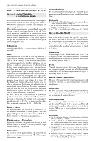 264 08.01.02. ANEMIAS MEGALOBLASTICAS

                                                               Contraindicaciones
08.01.02. ANEMIAS MEGALOBLASTICAS
                                                               En pacientes con tumores malignos, la vitamina B12 fun-
08.01.02.01. CIANOCOBALAMINA                                   cionaría como cofactor favoreciendo la multiplicación ce-
             (HIDROXOCOBALAMINA)                               lular.2

Las cobalaminas se sintetizan en muchas bacterias perte-       Bibliografía
                                                               1. Parfitt K, editor. Martindale: the complete drug reference. 32nd ed.
necientes a la flora intestinal del tubo digestivo humano.1       London: Pharmaceutical Press; 1999. p.1364.
Otras fuentes naturales son alimentos como el hígado, car-     2. Pine JW et al. Editors. Wintrobe’s Clinical Hematology, 10th Edition.
ne, huevos, y lácteos.                                            Baltimore: 1999, Vol.1.p. 941-959.
El uso de hidroxocobalamina es preferida a la cianocoba-       3. GNP Vidal. Encyclopedia Practique du Medicament 2000. Pag 1002.
lamina, porque la hidroxocobalamina se une más firme-
mente a proteínas plasmáticas y se mantiene más tiempo         08.01.02.02. ACIDO FÓLICO
en el organismo, aunque es menos soluble en agua (1/50)
en relación a la cianocobalamina (1/80). Ambas se pueden       Los folatos, sintetizados por los vegetales superiores y
dar por vía intramuscular, la cianocobalamina se puede         los microorganismos se distribuyen en muchos alimen-
administrar por vía oral.                                      tos. Generalmente las concentraciones más altas de fo-
                                                               lato se encuentran en los vegetales de hoja, frutas, ce-
Indicaciones                                                   reales, lácteos, las levaduras y órganos como el hígado
Anemia megaloblástica y en neuropatías por déficit de vi-      y el riñón.
tamina B12.
                                                               Indicaciones
Dosis                                                          Anemia megaloblástica debido al déficit de folato.1 Exis-
Los requerimientos diarios son de 2 microgramos/día. La        te alguna evidencia respecto a que el folato administrado
administración parenteral de apenas 0,1 a 1 microgramos-       tempranamente en el período de embarazo puede evitar
/día de Vit. B12 provoca ya una respuesta reticulocitaria      los defectos del tubo neural.2,3
en anemia megaloblástica debido al déficit de este nu-
triente, y puede ser utilizada como prueba terapéutica.        Dosis
Existen para el tratamiento numerosos esquemas. Se pue-        Vía oral: los requerimientos diarios son 50 microgramos,
de utilizar tanto la vía oral como parenteral (intramuscu-     sin embargo, teniendo en cuenta que la biodisponibilidad
lar). El problema radica que en la mayoría de las veces no     es variable (37-72%), la dosis sugerida es de 1 mg/día en
se posee la certeza de haber descartado completamente un       anemias y déficit de folato.1
déficit de absorción oral, razón por la cual, y por ello la
vía intramuscular en las anemias es la más utilizada. Un       Efectos Adversos - Precauciones
esquema puede consistir en el empleo de al menos 100           El ácido fólico generalmente no provoca reacciones ad-
Bg/día en forma intramuscular durante 7 días y luego am-       versas por sí misma. Las reacciones alérgicas sumamente
pliar el intervalo de dosificación a la administración de      inhabituales.
esa dosis día por medio durante 2 semanas, para pasar a
una aplicación dos veces por semana durante 6 semanas.         Interacciones
Finalmente se requiere una dosis de mantenimiento con          En dosis elevadas el folato puede contrarrestar el efecto
1mg en forma cuatrimestral o semestral.2                       antiepiléptico del fenobarbital, la fenitoína, aumentando
La dosis a utilizar por vía oral dependerá de la absorción,    así la frecuencia de las convulsiones.4
y ésta a su vez dependerá del nivel del factor intrínseco
presente en el paciente. Por ejemplo en la anemia perni-       Contraindicaciones
ciosa la absorción es del 1%, y la administración oral de-     En anemias megaloblásticas con neuropatía, debido a
berá ser elevada: en general de 300 a 1000Bg/día.              un déficit de Vitamina B12, no es aconsejable la ad-
                                                               ministración inicial de folato sin previa dosis de vi-
Farmacocinética                                                tamina B12 ya que la neuropatía suele empeorar no-
Su absorción por vía oral requiere de su unión con el fac-     toriamente.
tor intrínseco producido en la mucosa gástrica y este com-
plejo será luego absorbido en el ileon terminal. La falta de
factor intrínseco se denomina anemia perniciosa.               Bibliografía
                                                               1. Pine JW et al. Editors. Wintrobe’s Clinical Hematology, 10th Edition.
                                                                  Baltimore: 1999, Vol.1. p.965-970.
Efectos adversos – Precauciones                                2. Cuskelly G., McNulty H, Scott JM. Fortification with low amounts of
Reacciones alérgicas: prurito, urticaria. Riesgo de acné.         folic acid makes a significant difference in folate status in young wo-
Coloración roja de la orina.3 Usar con precaución en pa-          men: implications for the prevention of neural tube defects. Am J Clin
cientes asmáticos y con eczema.                                   Nutr 1999;70:224-9.
                                                               3. Cañás M, Buschiazzo H. La administración de ácido fólico a embara-
                                                                   zadas para prevenir defectos del tubo neural. Femeba Hoy 2001;70:8-
Interacciones                                                     10.
La absorción por vía gastrointestinal está disminuída con      4. Hardman JG, Limbird LE, Goodman Gilman A, editors. Goodman
el uso de neomicina, antihistamínicos H2, colchicina y an-        and Gilman´s The pharmacological basis of therapeutics. 10th ed.
ticonceptivos orales.                                             New York: McGraw-Hill, 2001. p. 1502-1506.
 