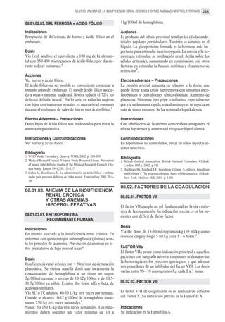 08.01.03. ANEMIA DE LA INSUFICIENCIA RENAL CRONICA Y OTRAS ANEMIAS HIPOPROLIFERATIVAS 265


08.01.02.03. SAL FERROSA + ACIDO FÓLICO                                    11g/100ml de hemoglobina.

Indicaciones                                                               Acciones
Prevención de deficiencia de hierro y ácido fólico en el                   Es producto del túbulo proximal renal en las células endo-
embarazo.                                                                  teliales capilares peritubulares. También se sintetiza en el
                                                                           hígado. La glicoproteína formada es la hormona más im-
Dosis                                                                      portante para estimular la eritropoyesis. La anoxia y la he-
Vía Oral, adultos: el equivalente a 100 mg de Fe elemen-                   morragia estimulan su producción renal. Actúa sobre las
tal con 350-400 microgramos de ácido fólico por día du-                    células eritroides, aumentando en combinación con otros
rante todo el embarazo.1                                                   factores en estimular la función mitótica y el aumento de
                                                                           eritrocitos2.
Acciones
Ver hierro y ácido fólico.                                                 Efectos adversos – Precauciones
El ácido fólico de ser posible es conveniente comenzar a                   La presión arterial aumenta en relación a la dosis, que
tomarlo antes del embarazo. El uso de ácido fólico asocia-                 puede llevar a una crisis hipertensiva con síntomas ence-
do a otras vitaminas usado así, llevó a reducir el 72% los                 falopáticos y convulsiones tónico-clónicas. Aumento de
defectos del tubo neural.2 Por lo tanto en todas las mujeres               plaquetas. Síntomas tipo gripe o influenza especialmente
con hijos con trastornos neurales es necesario el consumo                  por vía endovenosa rápida, esta disminuye si se inyecta en
durante el embarazo de sales de hierro más ácido fólico.3                  más de cinco minutos. Se ha reportado hiperkalemia.

Efectos Adversos – Precauciones                                            Interacciones
Dosis bajas de ácido fólico son inadecuadas para tratar la                 Con inhibidores de la enzima convertidora antagoniza el
anemia megalobástica.                                                      efecto hipotensor y aumenta el riesgo de hiperkalemia.

Interacciones y Contraindicaciones                                         Contraindicaciones
Ver hierro y ácido fólico.                                                 En hipertensos no controlados, evitar en niños inyectar al-
                                                                           cohol bencílico.
Bibliografía
1. WHO Model Formulary. Geneva: WHO, 2002. p. 208-209.                     Bibliografía
2. Medical Researt Council. Vitamin Study Research Group. Prevention       1. British Medical Association. British National Formulary. 43rd ed.
   of neural tube defects, results of the Medical Research Council Vita-      London: BMA; 2002. p.441.
   min Study. Lancet 1991;338:131-137.                                     2. Hardman JG, Limbird LE, Goodman Gilman A, editors. Goodman
3. Cañás M, Buschiazzo H. La administración de ácido fólico a embara          and Gilman´s The pharmacological basis of therapeutics. 10th ed.
   zadas para prevenir defectos del tubo neural. Femeba Hoy 2001;70:8-        New York: McGraw-Hill, 2001. p. 1488.
   10.
                                                                           08.02. FACTORES DE LA COAGULACION
08.01.03. ANEMIA DE LA INSUFICIENCIA
          RENAL CRONICA                                                    08.02.01. FACTOR VII
          Y OTRAS ANEMIAS
          HIPOPROLIFERATIVAS                                               El factor VII cumple un rol fundamental en la vía extrín-
                                                                           seca de la coagulación. Su indicación precisa es en los pa-
08.01.03.01. ERITROPOYETINA                                                cientes con déficit de dicho factor.
             (RECOMBINANTE HUMANA)
                                                                           Dosis
Indicaciones
                                                                           Vía IV: dosis de 15-30 microgramos/kg (10 ml/kg como
En anemia asociada a la insuficiencia renal crónica. En
                                                                           dosis de carga y luego 5 ml/kg cada 3 – 6 horas)3.
enfermos con quimioterapia antineoplásica (platino) acor-
ta los periodos de la anemia. Prevención de anemias en ni-
ños prematuros de bajo peso al nacer1.                                     FACTOR VIIa
                                                                           El factor VIIa posee como indicación principal a aquellos
                                                                           pacientes con sangrado activo o en quienes se desea evitar
Dosis
                                                                           la hemorragia en los procesos quirúrgico, y que además
Insuficiencia renal crónica con < 50ml/min de depuración
                                                                           son poseedores de un inhibidor del factor VIII. Las dosis
plasmática. Se estima aquella dosis que incrementa la
                                                                           varían entre 90-110 microgramos/kg cada 2 a 3 horas.
concentración de hemoglobina a un ritmo no mayor
2g/100ml/mensual a niveles de 10-12g/100ml y de 10,5-
11,5g/100ml en niños. Existen dos tipos, alfa y beta, de                   08.02.02. FACTOR VIII
acciones similares.
Vía SC o IV, adultos: 40-50 U/kg tres veces por semana.                    El factor VIII de coagulación es en realidad un cofactor
Cuando se alcanza 10-12 g/100ml de hemoglobina usual-                      del Factor X. Su indicación precisa es la Hemofila A.
mente 25U/kg tres veces semanales.1
Niños: 50-150 U/kg/día tres veces semanales. Los trata-                    Indicaciones
mientos deben sostener un valor mínimo de 10 a                             Su indicación es la Hemofilia A.
 