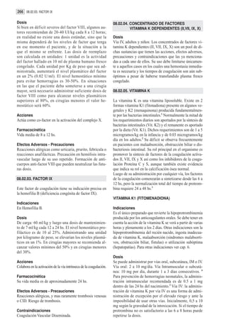 266 08.02.03. FACTOR IX

Dosis                                                               08.02.04. CONCENTRADO DE FACTORES
Si bien en déficit severos del factor VIII, algunos au-                       VITAMINA K DEPENDIENTES (II,VII, IX, X)
tores recomiendan de 20-40 UI/kg cada 8 a 12 horas;
en realidad no existe una dosis estándar, sino que la               Dosis
misma dependerá de los niveles de factor que tenga                  Vía IV, adultos y niños: Los concentrados de factores vi-
en ese momento el paciente, y de la situación a la                  tamina K dependientes (II, VII, IX, X) son un pool de di-
que el mismo se enfrente. Las dosis de reemplazo                    chas sustancias que tienen las acciones, efectos adversos,
son calculada en unidades: 1 unidad es la actividad                 precauciones y contraindicaciones que las ya menciona-
del factor hallado en 10 ml de plasma humano fresco                 das a cada uno de ellos. Su uso debe limitarse únicamen-
congelado. Cada unidad por Kg de peso que sea ad-                   te a aquellos casos en los cuales una hemostasia inmedia-
ministrada, aumentará el nivel plasmático del factor                ta es necesaria y los tiempos de coagulación son aún sub-
en un 2% (0.02 U/ml). El nivel hemostático mínimo                   óptimos a pesar de haberse transfundido plasma fresco
para evitar hemorragias es 30-50%. En situaciones                   congelado.
en las que el paciente deba someterse a una cirugía
mayor, será necesario administrar suficiente dosis de               08.02.05. VITAMINA K
factor VIII como para alcanzar niveles plasmáticos
superiores al 80%, en cirugías menores el valor he-                 La vitamina K es una vitamina liposoluble. Existe en 2
mostático será 60%.                                                 formas vitamina K1 (fitonadiona) presente en algunos ve-
                                                                    getales y K2 (menaquinona) producida fundamentalmen-
Acciones                                                            te por las bacterias intestinales.1 Normalmente la mitad de
Actúa como co-factor en la activación del complejo X.               los requerimientos diarios son aportados por la síntesis de
                                                                    bacterias intestinales (Vit. K2) y el remanente es aportado
Farmacocinética                                                     por la dieta (Vit. K1). Dichos requerimientos son de 1 a 5
Vida media de 8 a 12 hs.                                            microgramos/kg en la infancia y de 0.03 microgramos/kg
                                                                    día en los adultos.2 Su déficit se observa frecuentemente
Efectos Adversos - Precauciones                                     en pacientes con malaabsorción, obstrucción biliar o dis-
Reacciones alérgicas como urticaria, prurito, febrícula o           bacteriosis intestinal. Su rol principal en el organismo es
reacciones anafilácticas. Precaución en hemólisis intra-            promover la síntesis de factores de la coagulación activa-
vascular luego de su uso repetido. Formación de anti-               dos II, VII, IX y X así como los inhibidores de la coagu-
cuerpos anti-factor VIII que pueden neutralizar las futu-           lación Proteína C y S, aunque también existe evidencia
ras dosis.                                                          que indica su rol en la calcificación ósea normal.
                                                                    Luego de su administración por cualquier vía, los factores
08.02.03. FACTOR IX                                                 de la coagulación comenzarán a sintetizarse desde las 6 a
                                                                    12 hs, pero la normalización total del tiempo de protrom-
Este factor de coagulación tiene su indicación precisa en           bina requiere 24 a 48 hs.3
la hemofilia B (deficiencia congénita de factor IX).
                                                                    VITAMINA K1 (FITOMENADIONA)
Indicaciones
En Hemofilia B.                                                     Indicaciones
                                                                    Es el único preparado que revierte la hipoprotrombinemia
Dosis                                                               producida por los anticoagulantes orales. Se debe tener en
De carga: 60 ml/kg y luego una dosis de mantenimien-                cuenta la acción de la vitamina K se verá a partir de varias
to de 7 ml/kg cada 12 a 24 hs. El nivel hemostático pro-            horas y plenamente a los 2 días. Otras indicaciones son la
filáctico es de 10 al 25%. Administrando una unidad                 hipoprotrombinemia del recién nacido, ingesta inadecua-
por kilogramo de peso, se elevarían los niveles plasmá-             da de vitamina K, malaabsorción (sindromes malabsorti-
ticos en un 1%. En cirugías mayores se recomienda al-               vos, obstrucción biliar, fístulas) o utilización subóptima
canzar valores mínimos del 50% y en cirugías menores                (hepatopatías). Para otras indicaciones ver cap. 6.
del 30%.
                                                                    Dosis
Acciones                                                            Se puede administrar por vías oral, subcutánea, IM o IV.
Colabora en la activación de la vía intrínseca de la coagulación.   Vía oral: 2 a 10 mg/día. Vía Intramuscular o subcutá-
                                                                    nea: 10 mg por día, durante 1 a 3 días consecutivos. 4
Farmacocinética                                                     Para prevención de hemorragias neonatales, la adminis-
Su vida media es de aproximadamente 24 hs.                          tración intramuscular recomendada es de 0.5 a 1 mg
                                                                    dentro de las 24 hs del nacimiento.2 Vía IV: la adminis-
Efectos Adversos - Precauciones                                     tración de vitamina K por vía IV es una forma de admi-
Reacciones alérgicas, y mas raramente trombosis venosas             nistración de excepción por el elevado riesgo y ante la
o CID. Riesgo de trombosis.                                         imposibilidad de usar otras vías. Inicialmente, 0,5 a 10
                                                                    mg según la gravedad de la intoxicación. Si el tiempo de
Contraindicaciones                                                  protrombina no es satisfactorio a las 6 a 8 horas puede
Coagulación Vascular Diseminada.                                    repetirse la dosis.
 