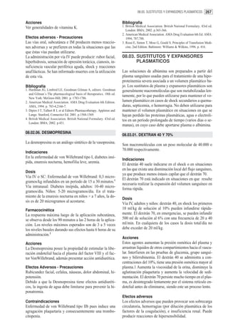 08.03. SUSTITUTOS Y EXPANSORES PLASMATICOS 267


Acciones                                                                 Bibliografía
Ver generalidades de vitamina K.                                         1. British Medical Association. British National Formulary. 43rd ed.
                                                                            London: BMA; 2002. p.365-366.
                                                                         2. American Medical Association. AMA Drug Evaluation 6th Ed. AMA:
Efectos adversos - Precauciones                                             1994; 787,788.
Las vías oral, subcutánea e IM producen menos reaccio-                   3. Rossi E, Simon T, Moss G, Gould S. Principles of Transfusion Medi-
nes adversas y se prefieren en todas la situaciones que las                 cine, 2nd Edition. Baltimore: Williams & Wilkins, 1996. p. 416.
que éstas vías puedan utilizarse.
La administración por vía IV puede producir: rubor facial,               08.03. SUSTITUTOS Y EXPANSORES
hiperhidrosis, sensación de opresión torácica, cianosis, in-                    PLASMATICOS
suficiencia vascular periférica aguda, shock y reacciones
anafilácticas. Se han informado muertes con la utilización               Las soluciones de albúmina son preparados a partir del
de esta vía.                                                             plasma sanguíneo usadas para el tratamiento de una hipo-
                                                                         proteinemia severa asociada a un volumen plasmático ba-
Bibliografía                                                             jo. Los sustitutos de plasma y expansores plasmáticos son
1. Hardman JG, Limbird LE, Goodman Gilman A, editors. Goodman            generalmente macromoléculas que son metabolizadas len-
   and Gilman´s The pharmacological basis of therapeutics. 10th ed.
                                                                         tamente, por lo que pueden utilizarse para mantener el vo-
   New York: McGraw-Hill; 2001. p. 1783-1786.
2. American Medical Association. AMA Drug Evaluation 6th Edition.        lumen plasmático en casos de shock secundarios a quema-
   AMA, 1994. p. 783-4,2166-7.                                           duras, septicemia, o hemorragia. No deben utilizarse para
3. Dipiro J T, Talbert R L et al Editors Pharmacotherapy. Appleton and   mantener el volumen plasmático en situaciones en que se
   Lange. Stanford, Connectict Ed. 2001. p.1568-1569.                    hayan perdido las proteinas plasmáticas, agua o electroli-
4. British Medical Association. British National Formulary. 43rd ed.     tos en un período prolongado de tiempo (varios días o se-
   London: BMA; 2002. p.431.
                                                                         manas), en cuyo caso debe aportarse plasma o albúmina.
08.02.06. DESMOPRESINA
                                                                         08.03.01. DEXTRAN 40 Y 70%
La desmopresina es un análogo sintético de la vasopresina.
                                                                         Son macromoléculas con un peso molecular de 40.000 o
                                                                         70.000 respectivamente.
Indicaciones
En la enfermedad de von Willebrand tipo I, diabetes insí-
                                                                         Indicaciones
pida, enuresis nocturna, hemofilia leve, uremia.
                                                                         El dextrán 40 suele indicarse en el shock o en situaciones
                                                                         en las que exista una disminución local del flujo sanguíneo,
Dosis
                                                                         ya que produce menos éstasis capilar que el dextrán 70.
Vía IV o SC: Enfermedad de von Willebrand: 0,3 micro-
                                                                         El dextrán 70 está indicado en situaciones en que resulte
gramos/kg infundidos en un período de 15 a 30 minutos.1
                                                                         necesaria realizar la expansión del volumen sanguíneo en
Vía intranasal: Diabetes insípida, adultos: 10-40 micro-
                                                                         forma rápida.
gramos/día. Niños: 5-20 microgramos/día. En el trata-
miento de la enuresis nocturna en niños > a 7 años, la do-
                                                                         Dosis
sis es de 20 microgramos al acostarse.
                                                                         Vía IV, adultos y niños: dextrán 40, en shock los primeros
Farmacocinética                                                          10 ml/kg de solución al 10% pueden infundirse rápida-
La respuesta máxima luego de la aplicación subcutánea,                   mente. El dextrán 70, en emergencias, se pueden infundir
se observa desde los 90 minutos a las 2 horas de la aplica-              500 ml de solución al 6% con una frecuencia de 20 a 40
ción. Los niveles máximos esperados son de 3 a 5 veces                   ml/min. En cualquiera de los casos la dosis total/día no
los niveles basales durando sus efectos hasta 6 horas de su              debe exceder de 20 ml/kg.
administración.2
                                                                         Acciones
Acciones                                                                 Estos agentes aumentan la presión osmótica del plasma y
La Desmopresina posee la propiedad de estimular la libe-                 arrastran líquidos de otros compartimientos hacia el vascu-
ración endotelial hacia el plasma del factor VIII y el fac-              lar. Interfieren en las pruebas de glucemia, grupo sanguí-
tor VonWillebrand, además presentar acción antidiurética.                neo y bilirrubinemia. El dextrán 40 se administra a con-
                                                                         centraciones del 10%, tiene una presión osmótica mayor al
Efectos Adversos - Precauciones                                          plasma.1 Aumenta la viscosidad de la orina, disminuye la
Rubicundez facial, cefalea, náuseas, dolor abdominal, hi-                aglutinación plaquetaria y aumenta la velocidad de sedi-
potensión.                                                               mentación. El dextrán 70 persiste mucho tiempo en el plas-
Debido a que la Desmopresina tiene efectos antidiuréti-                  ma, es desintegrado lentamente por el sistema retículo en-
cos, la ingesta de agua debe limitarse para prevenir la hi-              dotelial antes de eliminarse, siendo este un proceso lento.
ponatremia.
                                                                         Efectos adversos
Contraindicaciones                                                       Los efectos adversos que pueden provocar son sobrecarga
Enfermedad de von Willebrand tipo IIb pues induce una                    circulatoria, hemorragias (por dilución plasmática de los
agragación plaquetaria y consecuentemente una trombo-                    factores de la coagulación), e insuficiencia renal. Puede
citopenia.                                                               producir reacciones de hipersensibilidad.
 