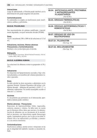 268 08.04. ANTICOAGULANTE, PROTAMINA Y ANTIAGREGANTES PLAQUETARIOS

Interacciones
                                                                       08.04. ANTICOAGULANTE, PROTAMINA
Luego de administrado, el Dextrán puede interferir con la                     Y ANTIAGREGANTES
determinación del grupo sanguíneo del paciente.                               PLAQUETARIOS
                                                                                     (Ver 02.04.)
Contraindicaciones
Se contraindica su empleo en insuficiencia renal, insufi-              08.05. DROGAS FIBRINOLITICAS
ciencia cardíaca y policitemia.                                                      (Ver 02.05.)

08.03.02. POLIGELINAS                                                  08.06. DROGAS ANTIFIBRINOLÍTICAS Y
                                                                              HEMOSTÁTICAS
Son macromoléculas de gelatina modificada y parcial-                                 (Ver 02.06.)
mente degradada, con peso molecular elevado (30.000).
                                                                       08.07. DROGAS DE USO EN
Dosis                                                                         NEUTROPENIAS
Vía IV: inicialmente 500 a 1000 ml de soluciones al 3,5 al
4%.                                                                    08.07.01. FILGRASTIM
                                                                                     (Ver Cap. 18)
Indicaciones, Acciones, Efectos adversos
Precauciones y Contraindicaciones                                      08.07.02. MOLGRAMOSTIM
Similares a las ya descriptas para el dextrán.                                       (Ver Cap. 18)

Bibliografía
1. British Medical Association. British National Formulary. 43rd ed.
   London: BMA; 2002. p. 452-454.

08.03.03. ALBÚMINA HUMANA

Las soluciones de albúmina existen en preparados al 20 y
25%.

Indicaciones
En situaciones de hipoproteinemia asociadas a bajo volu-
men plasmático, en recambios del volumen plasmático to-
tales o parciales.

Dosis
Se debe calcular las dosis necesarias a administrar con la
siguiente fórmula: Volumen Plasmático (40 ml/kg) x [al-
búmina deseada – albúmina del paciente] x 0.04 x 2 = a
albúmina a administrar. No resulta aconsejable exceder el
ritmo de 1 a 2 ml/min.

Acciones
Es una proteína que permanece en el intravascular, apor-
tando al plasma poder osmótico.

Efectos adversos - Precauciones
Reacciones de hipersensibilidad, fiebre, taquicardia,
sialorrea, náuseas y vómitos. Se debe tener en cuenta
que la literatura ofrece datos que asocian a la adminis-
tración de albúmina con un incremento de la mortali-
dad en pacientes con hipovolemia aguda (hemorragia
aguda y quemaduras graves), por lo que su uso debe li-
mitarse solo a las indicaciones ya referidas y someter-
se a un estricto monitoreo.

Contraindicaciones
Insuficiencia cardíaca, anemia severa o situaciones en las
que la integridad del endotelio vascular se encuentre da-
ñada.
 