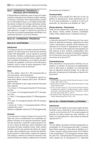 276 09.01. HORMONAS TIROIDEAS Y DROGAS ANTITIROIDEAS


09.01. HORMONAS TIROIDEAS Y                                     de tirotrofina por la hipófisis.3
       DROGAS ANTITIROIDEAS
El hipotiroidismo de diferentes causas se trata con la admi-    Farmacocinética
nistración continuada de las hormonas tiroideas naturales,      Se absorbe en forma variable (50 a 80%) por vía oral, vía
levotiroxina o liotironina. Para el hipertiroidismo secunda-    habitual de administración. Puede administrarse por vía
rio a la enfermedad de Graves o a un nódulo tiroideo hiper-     IV en el coma mixedematoso, o cuando la vía oral es im-
funcionante se dispone de las drogas antitiroideas metima-      practicable. Su vida media es de alrededor de 7 días.4
zol y propiltiouracilo; éstas pueden utilizarse como trata-
miento único o como preparación para el tratamiento con         Efectos adversos - Precauciones
yodo radioactivo o cirugía. La solución de Lugol tiene un       Puede provocar palpitaciones, taquicardia, angina de pe-
rol auxiliar en la reducción prequirúrgica del tamaño y vas-    cho, diarrea, vómitos, temblor, insomnio, excitabilidad,
cularización del bocio y en la crisis tirotóxica.               cefalea, fiebre, pérdida de peso e impotencia muscular.

09.01.01. HORMONAS TIROIDEAS                                    Interacciones
                                                                La absorción intestinal de T4 disminuye por el uso conco-
09.01.01.01. LEVOTIROXINA                                       mitante de hidróxido de aluminio, suplementos de calcio
                                                                o hierro, colestiramina y sucralfato. Puede aumentar el ca-
Indicaciones                                                    tabolismo de los factores K dependientes de la coagula-
Es la droga de elección en la terapia sustitutiva del hipoti-   ción. Si el enfermo recibe medicación anticoagulante, de-
roidismo.1 Se utiliza luego de la resección del carcinoma       berá reducirse la dosis. Fenitoína, carbamazepina, feno-
tiroideo TSH dependiente, a fin de suprimir la secreción        barbital y rifampicina, estimulan el metabolismo hepático
de tirotrofina. También es empleada para suprimir la TSH        de la levotiroxina a través del citocromo P450, requirien-
en pacientes con bocio eutiroideo (bocio simple no endé-        do aumento de la dosis de T4.3
mico o tiroiditis de Hashimoto), con el objetivo de reducir
el tamaño de la glándula; la eficacia en esta indicación es     Contraindicaciones
limitada y existe el riesgo de causar osteoporosis o fibri-     Debe administrarse con precaución en enfermos con car-
lación auricular por exceso de hormona.2                        diopatía y en ancianos. En pacientes con panhipopituita-
                                                                rismo se debe iniciar el reemplazo con corticosteroides
Dosis                                                           antes de administrar hormona tiroidea. No se debe em-
Vía Oral, adultos: inicial 50 a 100 microgramos/día en          plear para el tratamiento de la obesidad con función tiroi-
una toma matinal., antes del desayuno.                          dea normal.4
Aumentar la dosis en 25 a 50 microgramos cada 4-8 se-
manas hasta obtener respuesta (dosis usual: 100-200 mi-         Bibliografía
                                                                1. British Medical Association. British National Formulary. 43rd ed.
crogramos/día).                                                    London: BMA; 2002. p. 340-1.
Niños: individualizar la dosis según monitoreo hormonal.        2. Hermus AR et al. Treatment of benign nodular thyroid disease. N Engl
Dosis sugerida:                                                    J Med 1998;38:1438-47.
• 0 a 6 meses: 8-10 microgramos/kg/día (25-50 microgra-         3. Farwell AP, Braverman LE. Thyroid and antithyroid drugs.
                                                                   En: Hardman JG, Limbird LE, Goodman Gilman A, editors. Goodman
mos/día);                                                          and Gilman´s The pharmacological basis of therapeutics. 10th ed.
• 6-12 meses: 6-8 microgramos/kg/día (50-75 microgra-              New York: McGraw-Hill; 2001. p. 1563-79.
mos/ día);                                                      4. Reynolds JEF, editor. Martindale: The Extra Pharmacopeia. 30th ed.
• 1-5 años: 5-6 microgramos/kg/día (75-100microgramos-             London: Pharmaceutical Press; 1993. p.1270.
/día);
• 6-12 años: 4-5 microgramos/kg/día (100-150 microgra-          09.01.01.02. L-TRIIODOTIRONINA (LIOTIRONINA)
mos/día);
• mayores de 12 años: 2-3 microgramos/kg/día (150 mi-           Indicaciones
crogramos/día o más).1                                          Por su acción más rápida se reserva para cuadros de hipo-
Ancianos o cardiópatas: iniciar con 25 a 50 microgramos/día.    tiroidismo severo, incluyendo el coma mixedematoso, en
                                                                el que la vía de elección es la IV. Se usa para preparar los
Acciones                                                        pacientes con cáncer tiroideo que serán sometidos a un
La levotiroxina es el isómero levógiro de la tiroxina (T4).     rastreo con yodo radioactivo o para realizar la prueba de
Tanto ésta como la triiodotironina son consideradas me-         supresión de T3.1,3
diadores relevantes en los siguientes mecanismos: regula-
ción del crecimiento y desarrollo corporal general (a tra-      Dosis
vés de la síntesis de proteínas), efecto calorigénico (por      Vía oral, adultos: inicialmente 10-20 microgramos/día, in-
incremento del índice metabólico basal), efecto cardíaco        crementando 10 a 20 microgramos/día cada 1-2 semanas,
inotrópico positivo (por aumento del número de recepto-         hasta obtener respuesta. La dosis diaria se distribuye en 2-
res beta), efecto metabólico (por estímulo del metabolis-       3 tomas. Ancianos: reducir la dosis inicial. Vía IV, adultos:
mo del colesterol a ácidos biliares, aumento de receptores      Coma mixedematoso: 5-20 microgramos iniciales repeti-
LDL hepáticos, aumento de la absorción intestinal y utili-      dos cada 12 hs . Alternativamente 50 microgramos inicial-
zación de hidratos de carbono), inhibición de la secreción      mente seguidos por 25 microgramos/8 hs y reduciendo
 
