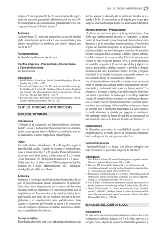 09.01.02. DROGAS ANTITIROIDEAS 277


luego a 25 microgramos/12 hs. Si no se dispone de la pre-               4-6 hs, aunque la duración de la inhibición tiroidea se ex-
paración para uso parenteral, administrar por vía oral:10-              tiende a 24 hs. Se metaboliza en el hígado, por lo que pro-
20 microgramos /día aumentando gradualmente a 60 mi-                    longa su vida media en pacientes con insuficiencia hepática.
crogramos/día en 2-3 dosis diarias.1
                                                                        Efectos adversos - Precauciones
Acciones                                                                El efecto adverso más grave es la agranulocitosis (1 en
La liotironina (T3) tiene un mecanismo de acción similar                500), que habitualmente revierte al suspender la droga.
al de la levotiroxina pero es 4 a 5 veces más potente y sus             Como el descenso de leucocitos puede desarrollarse rápi-
efectos metabólicos se producen con mayor rapidez que                   damente y es de naturaleza inmunoalérgica, el monitoreo
los de la T4.2                                                          regular del recuento sanguíneo es de poca utilidad. Los
                                                                        pacientes deben ser instruidos para consultar de inmedia-
Farmacocinética                                                         to ante cualquier dolor de fauces o fiebre, signos habitua-
Se absorbe rápidamente por vía oral .                                   les del comienzo de esta reacción. El efecto adverso más
                                                                        común es una erupción papular leve, a veces purpúrica
Efectos adversos - Precauciones, Interacciones                          (reversible), seguida en frecuencia por dolor y rigidez ar-
y Contraindicaciones                                                    ticular, parestesias, cefalea, náuseas y pérdida o despig-
Ver levotiroxina.                                                       mentación del pelo. Raramente: fiebre, nefritis, y hepato-
                                                                        toxicidad. Si se instala la ictericia, ésta puede persistir va-
Bibliografía                                                            rias semanas luego de suspendido el fármaco.
1. British Medical Association. British National Formulary. 42nd ed.    En el hipertiroidismo asociado a embarazo es necesario
   London: BMA; 2001. p. 337.
2. Farwell AP, Braverman LE. Thyroid and antithyroid drugs.
                                                                        tener en cuenta que, aunque ambos medicamentos propil-
   En: Hardman JG, Limbird LE, Goodman Gilman A, editors. Goodman       tiouracilo y metimazol atraviesan en forma similar2,3 la
   and Gilman´s The pharmacological basis of therapeutics. 10th ed.     placenta y el pasaje a leche, el propiltiouracilo tiene ma-
   New York: McGraw-Hill; 2001. p. 1563-79.                             yor unión a proteínas, de modo que es la droga indicada
3. Reynolds JEF, editor. Martindale: the extra Pharmacopeia. 30th ed.   cuando el hipertiroidismo coexiste con embarazo o lactan-
   London: Pharmaceutical Press; 1993. p. 1270.
                                                                        cia. A fin de evitar el hipotiroidismo fetal, se utiliza la me-
                                                                        nor dosis que mantenga la tiroxina libre materna en el ran-
09.01.02. DROGAS ANTITIROIDEAS                                          go normal alto o levemente aumentada. La dosis necesa-
                                                                        ria suele disminuir a medida que progresa el embarazo.
09.01.02.01. METIMAZOL                                                  Sin embargo, dosis de hasta 20 mg/día de metimazol no
                                                                        han mostrado afectar la función tiroidea del lactante.4
Indicaciones
Utilizado en el tratamiento del hipertiroidismo (enferme-               Interacciones
dad de Graves o nódulo hiperfuncionante) en tres modali-                Se describen reacciones de sensibilidad cruzada con el
dades: como agente único y definitivo, combinada con io-                propiltiouracilo, de modo que no se recomienda intercam-
do radioactivo o como terapéutica prequirúrgica.                        biar las drogas si hay alergia a una de ellas.
Dosis                                                                   Contraindicaciones
Vía oral, adultos: inicialmente 15 a 40 mg/día, según la                Hipersensibilidad a la droga. Los efectos adversos son
gravedad del cuadro. Cuando se alcanza el eutiroidismo,                 más frecuentes en pacientes mayores de 40 años.5
pasar a mantenimiento: 5 a 15 mg/día. Puede administrar-
se en una sola dosis diaria, o fraccionar en 2 o 3 tomas.               Bibliografía
Crisis tirotóxica: 60-120 mg/día dividido en 2 o 3 dosis.               1. Ahya SN et al, editores. El manual Washington de terapéutica médica.
Niños entre 6 y 10 años: inicio 250 microgramos/ kg/día,                   30ma ed. Lippincot. Buenos Aires; 2001. p. 480
dividido en 3 dosis. Mantenimiento: 125 microgra-                       2. Mortimer RH, Cannell GR, Addison RS et al. Methimazole and
                                                                           propylthiouracil equally cross the perfused human term placental lobu-
mos/kg/día, dividido en 3 dosis.1
                                                                           le. J Clin Endocrinol Metab 1997; 82:3099-102.
                                                                        3. Momotani N, Noh JY, Ishikawa N et al. Effects of propylthiouracil and
Acciones                                                                   methimazole on fetal thyroid status in mothers with Graves’ hyperthy-
Pertenece a las drogas antitiroideas tipo tionamidas, de las                roidism. J Clin Endocrinol Metab 1997;82:3633-6.
que el propiltiouracilo puede considerarse el prototipo.                4. Azizi F. Effect of methimazole treatment of maternal thyrotoxicosis on
Estas interfieren directamente en la síntesis de hormona                   thyroid function in breast-feeding infants. J Pediatr 1996; 128:855-8.
                                                                        5. Farwell AP, Braverman LE. Thyroid and antithyroid drugs. En: Hard-
tiroidea, siendo el metimazol 10 veces más potente que el                  man JG, Limbird LE, Goodman Gilman A, editors. Goodman and Gil-
propiltiouracilo. Se concentra en la tiroides e inhibe la or-              man´s The pharmacological basis of therapeutics. 10th ed. New York:
ganificación con yodo de los residuos tirosina de la tiro-                 McGraw-Hill; 2001. p. 1579-84.
globulina y el acoplamiento entre yodotirosinas. Sólo
cuando la hormona preformada se agota y la concentra-                   09.01.02.02. SOLUCION DE LUGOL
ción de hormonas tiroideas circulantes comienza a decli-
nar, se manifiestan los efectos.                                        Indicaciones
                                                                        Se utiliza en pacientes hipertiroideos con indicación de ti-
Farmacocinética                                                         roidectomía subtotal, durante los 7 a 14 días previos a la
Tiene buena absorción oral y su vida media plasmática es de             cirugía, con el objeto de reducir la friabilidad glandular y
 