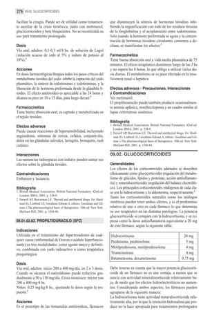 278 09.02. GLUCOCORTICOIDES

facilitar la cirugía. Puede ser de utilidad como tratamien-              que disminuyen la síntesis de hormonas tiroideas inhi-
to auxiliar de la crisis tirotóxica, junto con metimazol,                biendo la organificación con iodo de los residuos tirosina
glucocorticoides y beta bloqueantes. No se recomienda su                 de la tiroglobulina y el acoplamiento entre iodotirosinas.
uso para tratamiento prolongado.                                         Sólo cuando la hormona preformada se agota y la concen-
                                                                         tración de hormonas tiroideas circulantes comienza a de-
Dosis                                                                    clinar, se manifiestan los efectos.2
Vía oral, adultos: 0,1-0,3 ml/8 hs. de solución de Lugol
(solución acuosa de iodo al 5% y ioduro de potasio al                    Farmacocinética
10%).1                                                                   Tiene buena absorción oral y vida media plasmática de 75
                                                                         minutos. El efecto terapéutico disminuye luego de las 3 hs
Acciones                                                                 y no supera las 8 horas, lo que obliga a utilizar varias do-
En dosis farmacológicas bloquea todos los pasos críticos del             sis diarias. El metabolismo se ve poco afectado en la insu-
metabolismo tiroideo del yodo: inhibe la captación del yodo              ficiencia renal o hepática.
plasmático, la síntesis de iodotirosinas y iodotironinas, y la
liberación de la hormona preformada desde la glándula ti-                Efectos adversos - Precauciones, Interacciones
roides. El efecto antitiroideo es apreciable a las 24 horas y            y Contraindicaciones
alcanza su pico en 10 a 15 días, para luego decaer.2                     Ver metimazol.
                                                                         El propiltiouracilo puede también producir ocasionalmen-
Farmacocinética                                                          te anemia aplásica, trombocitopenia y un cuadro similar al
Tiene buena absorción oral; es captado y metabolizado en                 lupus eritematoso sistémico.
el tejido tiroideo.
                                                                         Bibliografía
Efectos adversos                                                         1. British Medical Association. British National Formulary. 42nd ed.
                                                                            London: BMA; 2001. p. 338-9.
Puede causar reacciones de hipersensibilidad, incluyendo                 2. Farwell AP, Braverman LE. Thyroid and antithyroid drugs. En: Hard-
angioedema, síntomas de coriza, cefalea, conjuntivitis,                     man JG, Limbird LE, Goodman Gilman A, editors. Goodman and Gil-
dolor en las glándulas salivales, laringitis, bronquitis, rash              man´s The pharmacological basis of therapeutics. 10th ed. New York:
cutáneo.                                                                    McGraw-Hill; 2001. p. 1580-84.

Interacciones                                                            09.02. GLUCOCORTICOIDES
Las sustancias radioopacas con ioduros pueden sumar sus
efectos sobre la glándula tiroides.                                      Generalidades
                                                                         Los efectos de los corticosteroides adrenales se describen
Contraindicaciones                                                       clásicamente como glucocorticoides (regulación del metabo-
Embarazo y lactancia.                                                    lismo de glúcidos, lípidos y proteínas; acción antiinflamato-
                                                                         ria) y mineralocorticoides (regulación del balance electrolíti-
Bibliografía                                                             co). Los principales corticosteroides endógenos de cada cla-
1. British Medical Association. British National Formulary. 42nd ed.     se son la hidrocortisona y la aldosterona, respectivamente.1
   London: BMA; 2001. p. 338-9.
                                                                         Tanto los corticosteroides naturales como los análogos
2. Farwell AP, Braverman LE. Thyroid and antithyroid drugs. En: Hard-
   man JG, Limbird LE, Goodman Gilman A, editors. Goodman and Gil-       sintéticos pueden tener ambos efectos, y es el predominio
   man´s The pharmacological basis of therapeutics. 10th ed. New York:   relativo de uno u otro en cada fármaco lo que determina
   McGraw-Hill; 2001. p. 1584-86.                                        su uso terapéutico en las distintas patologías. La potencia
                                                                         glucocorticoide se compara con la hidrocortisona, y se ex-
09.01.02.03. PROPILTIOURACILO (SFC)                                      presa como la dosis antiinflamatoria equivalente a 20 mg
                                                                         de este fármaco, según la siguiente tabla:
Indicaciones
Utilizada en el tratamiento del hipertiroidismo de cual-                 Hidrocortisona:                                           20 mg
quier causa (enfermedad de Graves o nódulo hiperfuncio-                  Prednisona, prednisolona:                                   5 mg
nante) en tres modalidades: como agente único y definiti-
                                                                         Metilprednisona, metilprednisolona:                         4 mg
vo, combinada con yodo radioactivo o como terapéutica
prequirúrgica.                                                           Triamcinolona:                                              4 mg
                                                                         Betametasona, dexametasona:                              0,75 mg
Dosis
Vía oral, adultos: inicio 200 a 400 mg/día, en 2 o 3 dosis.              Debe tenerse en cuenta que la mayor potencia glucocorti-
Cuando se alcanza el eutiroidismo puede reducirse gra-                   coide de un fármaco no es una ventaja, a menos que se
dualmente a 50 a 150 mg/día. Crisis tirotóxica: iniciar con              asocie con actividad mineralocorticoide relativamente ba-
200 a 400 mg/4 hs.                                                       ja, de modo que los efectos hidroelectrolíticos no aumen-
Niños: 0,25 mg/kg/8 hs., ajustando la dosis según la res-                ten. Considerando ambos aspectos, los fármacos pueden
puesta.1                                                                 agruparse de la siguiente manera:
                                                                         La hidrocortisona tiene actividad mineralocorticoide rela-
Acciones                                                                 tivamente alta, por lo que la retención hidrosalina que pro-
Es el prototipo de las tionamidas antitiroideas, fármacos                duce no la hace apropiada para tratamientos prolongados
 