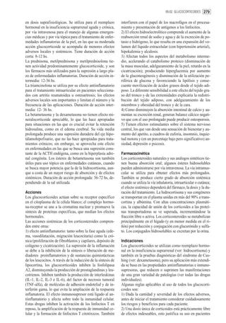 09.02. GLUCOCORTICOIDES 279


en dosis suprafisiológicas. Se utiliza para el reemplazo        interfieren con el papel de los macrofágos en el procesa-
hormonal en la insuficiencia suprarrenal aguda y crónica,       miento y presentación de antígenos a los linfocitos.
por vía intravenosa para el manejo de algunas emergen-          2) El efecto hidroelectrolítico comprende el aumento de la
cias médicas y por vía tópica para el tratamiento de enfer-     reabsorción renal de sodio y agua y de la excreción de po-
medades inflamatorias de la piel, en las que su moderada        tasio e hidrógeno, lo que resulta en una expansión del vo-
acción glucocorticoide se acompaña de menores efectos           lumen del líquido extracelular (con hipertensión arterial),
adversos locales y sistémicos. Tiene duración de acción         hipokalemia y alcalosis.
corta: 8-12 hs.                                                 3) Afectan todos los aspectos del metabolismo interme-
La prednisona, metilprednisona y metilprednisolona tie-         dio, acelerando el catabolismo proteico (disminución de
nen actividad predominantemente glucocorticoide, y son          la masa muscular, adelgazamiento de la piel, retardo en la
los fármacos más utilizados para la supresión a largo pla-      cicatrización); produciendo hiperglucemia por aumento
zo de enfermedades inflamatorias. Duración de acción in-        de la gluconeogénesis y disminución de la utilización pe-
termedia: 12-36 hs.                                             riférica de glucosa y favoreciendo la lipólisis y conse-
La triamcinolona se utiliza por su efecto antiinflamatorio      cuente movilización de ácidos grasos desde el tejido adi-
para el tratamiento intraarticular en pacientes selecciona-     poso. La diferente sensibilidad a este efecto del tejido gra-
dos con artritis reumatoidea u osteoartrosis; los efectos       so del tronco y de las extremidades explicaría la redistri-
adversos locales son importantes y limitan el número y la       bución del tejido adiposo, con adelgazamiento de los
frecuencia de las aplicaciones. Duración de acción inter-       miembros y obesidad del tronco y de la cara.
media: 12- 36 hs.                                               4) Como disminuyen la absorción intestinal de calcio y au-
La betametasona y la dexametasona no tienen efecto mi-          mentan su excreción renal, generan balance cálcico negati-
neralocorticoide apreciable, lo que las hace apropiadas         vo que con el uso prolongado puede producir osteoporosis.
para situaciones en las que es crucial evitar la retención      5) Tienen efectos estimulantes sobre el sistema nervioso
hidrosalina, como en el edema cerebral. Su vida media           central, los que van desde una sensación de bienestar y au-
prolongada produce una supresión duradera del eje hipo-         mento del apetito, a cuadros de euforia, insomnio, inquie-
tálamohipofisario, que no las hace apropiadas para trata-       tud motora y (en un porcentaje bajo pero significativo) an-
mientos crónicos; sin embargo, se aprovecha este efecto         siedad, depresión o psicosis.
en enfermedades en las que se busca una supresión cons-
tante de la ACTH endógena, como en la hiperplasia adre-         Farmacocinética
nal congénita. Los ésteres de betametasona son también          Los corticosteroides naturales y sus análogos sintéticos tie-
útiles para uso tópico en enfermedades cutáneas, cuando         nen buena absorción oral; algunos ésteres hidrosolubles
se busca mayor potencia que la de la hidrocortisona, aun-       pueden administrarse por vía intravenosa. La vía intramus-
que a costa de un mayor riesgo de absorción y de efectos        cular se utiliza para obtener efectos más prolongados.
sistémicos. Duración de acción prolongada: 36-72 hs, de-        También se produce cierto grado de absorción sistémica
pendiendo de la sal utilizada.                                  cuando se utiliza la vía inhalatoria, intraarticular o cutánea;
                                                                el efecto sistémico dependerá del fármaco, la dosis y la du-
Acciones                                                        ración del tratamiento. La hidrocortisona y sus congéneres
Los glucocorticoides actúan sobre su receptor específico        se transportan en el plasma unidas en más del 90% a trans-
en el citoplasma de la célula blanco; el complejo hormo-        cortina y albúmina. Con altas concentraciones plasmáti-
na-receptor se une a la cromatina nuclear y promueve la         cas, la capacidad de unión de los corticoides a las proteí-
síntesis de proteínas específicas, que median los efectos       nas transportadoras se ve superada, incrementándose la
hormonales.                                                     fracción libre o activa. Los corticosteroides se metabolizan
Las acciones sistémicas de los corticosteroides compren-        principalmente en el hígado (y en menor medida en el ri-
den entre otras:                                                ñón) por reducción y conjugación con glucurónido y sulfa-
1) efecto antiinflamatorio: tanto sobre la fase aguda (ede-     to. Los conjugados hidrosolubles se excretan por la orina.
ma, vasodilatación, migración leucocitaria) como la cró-
nica (proliferación de fibroblastos y capilares, depósito de    Indicaciones
colágeno y cicatrización). La supresión de la inflamación       Los glucocorticoides se utilizan como reemplazo hormo-
se debe a la inhibición de la síntesis o liberación de me-      nal en la insuficiencia suprarrenal (ver: hidrocortisona) y
diadores proinflamatorios y de sustancias quimiotácticas        también en la pruebas diagnósticas del síndrome de Cus-
de los leucocitos. A través de la inducción de la síntesis de   hing (ver: dexametasona), pero su aplicación más extendi-
lipocortina, los glucocorticoides inhiben la fosfolipasa        da se basa en las propiedades antiinflamatorias e inmuno-
A2, disminuyendo la producción de prostaglandinas y leu-        supresoras, que reducen o suprimen las manifestaciones
cotrienos. Inhiben también la producción de interleukinas       de una gran variedad de patologías (ver todas las drogas
(IL-1, IL-2, IL-3 e IL-6), del factor de necrosis tumoral       individuales).
(TNF-alfa), de moléculas de adhesión endotelial y de in-        Algunas reglas aplicables al uso de todos los glucocorti-
terferón gama, lo que evita la ampliación de la respuesta       coides son:
inflamatoria. El efecto inmunosupresor está ligado al an-       1) Dada la cantidad y severidad de los efectos adversos,
tiinflamatorio y afecta sobre todo la inmunidad celular.        antes de iniciar el tratamiento considerar cuidadosamente
Estas drogas inhiben la activación de los linfocitos T en       los riesgos y beneficios para cada paciente.
reposo, la amplificación de la respuesta de inmunidad ce-       2) Una dosis única de corticoides está prácticamente libre
lular y la formación de linfocitos T citotóxicos. También       de efectos indeseables, esto justifica su uso en pacientes
 