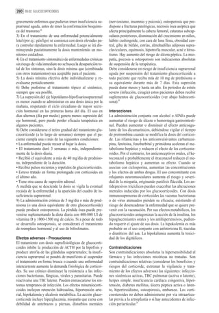 280 09.02. GLUCOCORTICOIDES

gravemente enfermos que pudieran tener insuficiencia su-       (nerviosismo, insomnio y psicosis), osteoporosis que pre-
prarrenal aguda, antes de tener la confirmación bioquími-      dispone a fracturas patológicas, necrosis ósea aséptica que
ca del trastorno.2                                             afecta principalmente la cabeza femoral, cataratas subcap-
3) En el tratamiento de una enfermedad potencialmente          sulares posteriores, disminución del crecimiento en niños,
letal (por ej.: pénfigo) se comienza con dosis elevadas pa-    hábito cushingoide, con cara de luna llena, obesidad cen-
ra controlar rápidamente la enfermedad. Luego se irá dis-      tral, giba de búfalo, estrías, almohadillas adiposas supra-
minuyendo paulatinamente la dosis manteniendo un mo-           claviculares, equimosis, hipotrofia muscular, acné e hirsu-
nitoreo cuidadoso.                                             tismo. Hay aumento del riesgo de úlcera péptica. La mio-
4) En el tratamiento sintomático de enfermedades crónicas      patía, psicosis u osteoporosis son indicaciones absolutas
sin riesgo de vida inmediato no se busca la desaparición to-   de suspensión de la terapéutica.
tal de los síntomas, sino la dosis mínima que (combinada       Debe considerarse en riesgo de insuficiencia suprarrenal
con otros tratamientos) sea aceptable para el paciente.        aguda por suspensión del tratamiento glucocorticoide a
5) La dosis mínima efectiva debe individualizarse y re-        todo paciente que reciba más de 10 mg de prednisona o
evaluarse periódicamente.                                      su equivalente durante más de 7 días. Esta supresión
6) Debe preferirse el tratamiento tópico al sistémico,         puede durar meses y hasta un año. En periodos de estrés
siempre que sea posible.                                       severo (infección, cirugía) estos pacientes deben recibir
7) La supresión del eje hipotálamo-hipofisariosuprarrenal      suplementos de glucocorticoides (ver abajo hidrocorti-
es menor cuando se administran en una dosis única por la       sona).3
mañana, respetando el ciclo circadiano de mayor secre-
ción hormonal en las primeras horas del día. El uso en         Interacciones
días alternos (día por medio) genera menos supresión del       La administración conjunta con alcohol o AINEs puede
eje hormonal, pero puede perder eficacia terapéutica en        aumentar el riesgo de úlcera o hemorragia gastrointesti-
algunos pacientes.                                             nal. Pueden aumentar o disminuir el efecto anticoagu-
8) Debe considerarse el retiro gradual del tratamiento glu-    lante de los dicumarínicos, debiéndose vigilar el tiempo
cocorticoide (a lo largo de semanas) siempre que el pa-        de protrombina cuando se modifica la dosis del corticoi-
ciente cumpla una o más de las siguientes condiciones:         de. Las rifamicinas y los anticonvulsivantes carbamaze-
• La enfermedad puede recaer al bajar la dosis.                pina, fenitoína, fenobarbital y primidona aceleran el me-
• El tratamiento duró 3 semanas o más, independiente-          tabolismo hepático y reducen el efecto de los corticoste-
mente de la dosis diaria.                                      roides. Por el contrario, los anticonceptivos orales, el ke-
• Recibió el equivalente a más de 40 mg/día de predniso-       toconazol y probablemente el itraconazol reducen el me-
na, independiente de la duración.                              tabolismo hepático y aumentan su efecto. Cuando se
• Recibió pulsos recientes y repetidos de glucocorticoides.    asocian con ciclosporina, aumentan las concentraciones
• Estuvo tratado en forma prolongada con corticoides en        y los efectos de ambas drogas. El uso concomitante con
el último año.                                                 relajantes neuromusculares aumenta el riesgo y severi-
• Tiene otra causa de supresión adrenal.                       dad de la miopatía, originando parálisis fláccida. Los an-
A medida que se desciende la dosis se vigila la eventual       tidepresivos tricíclicos pueden exacerbar las alteraciones
recaída de la enfermedad y la aparición del cuadro de in-      mentales inducidas por los glucocorticoides. Con dosis
suficiencia suprarrenal.                                       inmunosupresoras de corticoides las vacunas bacterianas
9) La administración crónica de 5 mg/día o más de pred-        o de virus atenuados pierden su eficacia; existiendo el
nisona (o una dosis equivalente de otro glucocorticoide)       riesgo de desencadenar la enfermedad que se quiere pre-
puede producir osteoporosis. La pérdida ósea puede pre-        venir con la vacunación. Por sus efectos metabólicos, los
venirse suplementando la dieta diaria con 400-800 UI de        glucocorticoides antagonizan la acción de la insulina, los
vitamina D y 1000-1500 mg de calcio. Si a pesar de todo        hipoglucemiantes orales y los antihipertensivos, pudien-
se desarrolla osteoporosis, se considerará el tratamiento      do requerir el ajuste de sus dosis. La hipokalemia es más
de reemplazo hormonal y el uso de bifosfonatos.                probable en el uso conjunto con anfotericina B, tiacidas
                                                               o diuréticos del asa. La hipokalemia aumenta la toxici-
Efectos adversos - Precauciones                                dad de los digitálicos.
El tratamiento con dosis suprafisiológicas de glucocorti-
coides inhibe la producción de ACTH por la hipófisis y         Contraindicaciones
produce atrofia de las glándulas suprarrenales; la insufi-     Son contraindicaciones absolutas la hipersensibilidad al
ciencia suprarrenal se pondrá de manifiesto al suspender       fármaco y las infecciones micóticas no tratadas. Son
el tratamiento en forma brusca o cuando una enfermedad         contraindicaciones relativas (considerar los beneficios y
intercurrente aumente la demanda fisiológica de corticoi-      riesgos del corticoide; extremar la vigilancia y trata-
des. Su uso crónico disminuye la resistencia a las infec-      miento de los efectos adversos) las siguientes: infeccio-
ciones bacterianas, fúngicas, virales y parasitarias. Puede    nes sistémicas activas, TBC pulmonar (activa o latente),
reactivarse una TBC latente. Pueden enmascararse los sín-      herpes simple, insuficiencia cardíaca congestiva, hiper-
tomas tempranos de infección. Los efectos mineralocorti-       tensión, diabetes mellitus, úlcera péptica activa o laten-
coides incluyen retención hidrosalina, hipertensión arte-      te, hipertiroidismo, osteoporosis, embarazo. Los corti-
rial, hipokalemia y alcalosis metabólica. La acción gluco-     coesteroides no deben administrarse por vía intraarticu-
corticoide incluye hiperglucemia, miopatía que cursa con       lar previa a la artroplastía o si hay antecedentes de infec-
debilidad de antebrazos y piernas, disturbios mentales         ción periarticular.3
 