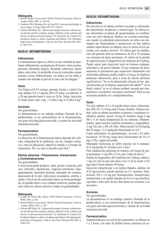 09.02.01. BETAMETASONA 281


Bibliografía                                                                   09.02.02. DEXAMETASONA
1. British Medical Association. British National Formulary. 42nd ed.
   London: BMA; 2001. p. 339-345.
2. Lamberts SWJ, Bruining HA, de Jong FH. Corticosteroid therapy in
                                                                               Indicaciones
   severe illness. N Engl J Med 1997;337:1285-92.                              De elección en el edema cerebral asociado a enfermeda-
3. Schimer BP, Parker KL. Adrenocorticotrophic hormone; adrenocorti-           des parasitarias, neoplasias y neurocirugía. Se utiliza co-
   cal steroids and their synthetic analogs; inhibitors of the synthesis and   mo antiemético en planes de quimioterapia, en combina-
   actions of adrenocortical hormones. En: Hardman JG, Limbird LE,             ción con otros fármacos. Reduce las secuelas neurológi-
   Goodman Gilman A, editors. Goodman and Gilman´s The Pharmaco
                                                                               cas cuando se administra precozmente en niños con me-
   logical basis of therapeutics. 10th ed. New York: McGraw-Hill; 2001.
   p. 1668-1675.                                                               ningitis por Haemophilus o neumococo; no hay todavía
                                                                               estudios equivalentes en adultos, pero se utiliza en los pa-
09.02.01. BETAMETASONA                                                         cientes con cuadros severos1. Se utiliza para la madura-
                                                                               ción del pulmón fetal en embarazos de 24 a 34 semanas
Indicaciones                                                                   con amenaza de parto prematuro. Se utiliza en la prueba
La betametasona tópica se utiliza en una variedad de pato-                     de supresión para el diagnóstico de síndrome de Cushing.
logías inflamatorias y pruriginosas de la piel, como eczema,                   Puede usarse para inyección local en lesiones cutáneas,
psoriasis, dermatitis atópica, dermatitis seborreica, líquen                   articulares y de partes blandas. El uso temprano de dexa-
plano, entre otras. Es preferible el uso de corticoides menos                  metasona en prematuros que requirieron tratamiento con
potentes (como hidrocortisona, ver abajo) en los niños o                       surfactante pulmonar podría reducir el riesgo de displasia
cuando está afectada la piel de la cara o de los pliegues. 1                   pulmonar subsecuente, pero a costa de efectos adversos
                                                                               significativos.2 No se ha demostrado eficacia de los glu-
Dosis                                                                          cocorticoides en el distress respiratorio del adulto3,4, en el
Vía Tópica al 0,1% (crema, pomada, loción y colirio) Vía                       shock séptico5 ni en el edema cerebral causado por trau-
oral, adultos: 0,5 a 5 mg/día; IM o IV lenta o en infusión: 4                  matismos o accidentes vasculares cerebrales6. Para su uso
a 20 mg repetido hasta 4 veces en 24 hs. Niños: inyección                      en trauma medular ver: metilprednisolona.
IV lenta: hasta 1 año 1 mg , 1-5 años 2 mg, 6-12 años 4 mg.2
                                                                               Dosis
Acciones                                                                       Vía oral, adultos: 0,5 a 10 mg/día (dosis única o fracciona-
Ver generalidades.                                                             da); IM o IV: 2 a 8 mg cada 8 horas (fosfato). Edema cere-
La betametasona es un análogo sintético fluorado de la                         bral: (solo en edema secundario a tumores o metástasis ce-
prednisolona; es un esteroisómero de la dexametasona,                          rebrales), adultos: inicial: 10 mg IV (fosfato), luego 4 mg
con gran actividad glucocorticoide y carente de actividad                      IM c/ 6 hs hasta desaparición de los síntomas. Manteni-
mineralocorticoide.                                                            miento: (para tumores cerebral recurrentes o inoperables):
                                                                               2 mg Vía oral o IM c/8-12hs. Niños-inicial: 0,2-0,5mg/kg
Farmacocinética                                                                día IV, luego 1-1,5 mg/kg/día fraccionado en 4-6.7
Ver generalidades.                                                             Como antiemético en quimioterapia, vía oral o IV, adul-
La absorción de la betametasona tópica depende del vehí-                       tos-inicial: 10-30 mg, luego dosis decrecientes de 10 a 4
culo, integridad de la epidermis, uso de vendajes oclusi-                      mg c/12hs, según necesidad.
vos, zona de aplicación, superficie tratada y el tiempo de                     Meningitis bacteriana en niños mayores de 6 semanas:
tratamiento. Por vía oral se absorbe muy bien.3                                0,15 mg/kg/6hs IV (fosfato) por 2 días.1
                                                                               Para maduración pulmonar en mujeres con riesgo de par-
Efectos adversos - Precauciones, Interacciones                                 to prematuro: 6 mg IM c/12 hs, por 2 días (4 dosis).2
y Contraindicaciones                                                           Prueba de diagnóstico del síndrome de Cushing, adultos:
Ver generalidades.                                                             1 mg vía oral en una sola dosis a las 11 de la noche ó 0,5
A nivel local puede producir: ardor, prurito, irritación, piel                 mg cada 6 horas durante 48 horas.
seca, foliculitis, hipertricosis, erupción¨acneiforme, hipo-                   Inyección intraarticular o en tejidos blandos, adultos: de
pigmentación, dermatitis perioral, dermatitis de contacto,                     4-16 mg (acetato), puede repetirse en 1-3 semanas. Intra-
maceración de la piel, infecciones secundarias, atrofias y                     lesional, 0,8 a 1,6 mg por lesión(acetato). Intraarticular,
estrías. Con el uso de corticoides tópico en forma prolonga-                   intralesional o en tejidos blandos de 0,4 a 6 mg (fosfato),
da, en grandes dosis o con vendajes oclusivos, pueden apa-                     repetidas a intervalos de tres días hasta tres semanas si es
recer todos los efectos adversos citados en generalidades.                     necesario.

                                                                               Acciones
Bibliografía                                                                   Ver generalidades.
1. Couper M, Mehta DK, editors. WHO Model Formulary. Geneva:
   WHO, 2002. p. 254.                                                          La dexametasona es un análogo sintético fluorado de la
2. British Medical Association. British National Formulary. 42nd ed.           prednisolona; es un estereoisómero de la betametasona,
    London: BMA; 2001. p. 343.                                                 con gran actividad glucocorticoide y carente de actividad
3. Schimer BP, Parker KL. Adrenocorticotrophic hormone; adrenocorti-           mineralocorticoide.
   cal steroids and their synthetic analogs; inhibitors of the synthesis and
   actions of adrenocortical hormones. En: Hardman JG, Limbird LE,
   Goodman Gilman A, editors. Goodman and Gilman´s The pharmacolo-             Farmacocinética
   gical basis of therapeutics. 10th ed. New York: McGraw-Hill; 2001. p.       Administrada por vía oral el pico plasmático se obtiene en
   1668-1675.                                                                  1 a 2 horas. Las sales de fosfato tienen comienzo de ac-
 