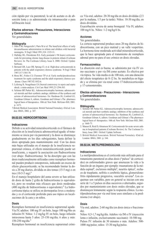 282 09.02.03. HIDROCORTISONA

ción rápido por vía parenteral; la sal de acetato es de ab-                    ca: Vía oral, adultos: 20-30 mg/día en dosis divididas (2/3
sorción lenta y es administrada vía intramuscular o para                       por la mañana, 1/3 por la tarde). Niños: 10-30 mg/día, en
infiltración local.                                                            dosis divididas.
                                                                               Exacerbación severa de asma bronquial: Vía IV, adultos:
Efectos adversos - Precauciones, Interacciones                                 100 mg/6 hs. Niños: 1-2 mg/kg/6 hs.
y Contraindicaciones
Ver generalidades.                                                             Acciones
                                                                               Ver generalidades.
Bibliografía                                                                   La corteza suprarrenal produce unos 20 mg diarios de hi-
1. Odio CM, Faingezicht I, Paris M et al. The beneficial effects of early      drocortisona, con un pico matinal y un valle vespertino.
   dexamethasone administration in infants and children with bacterial
   meningitis. N Engl J Med 1991;324: 1525-31.
                                                                               La hormona tiene moderada actividad mineralocorticoide,
2. Halliday HL, Ehrenkranz RA. Early postnatal (<96 hours) corticoste-         que la hace apropiada para el tratamiento de reemplazo
   roids for preventing chronic lung disease in preterm infants (Cochrane      adrenal pero no para el uso crónico en dosis elevadas.
   Review). In: The Cochrane Library, Issue 4, 2000. Oxford: Update
   Software.                                                                   Farmacocinética
3. Bernard GR, Luce JM, Sprung CL et al. High-dose corticosteroids in
                                                                               La absorción oral es buena; se administra por vía IV co-
   patients with the adult respiratory distress syndrome. N Engl J Med
   1987;317:1565-70.                                                           mo succinato y por vía IM como acetato. Es efectiva por
4. Bone RC, Fisher CJ, Clemmer TP et al. Early methylprednisolone              vía tópica. Su vida media es de 100 min, con una duración
   treatment for septic syndrome and the adult respiratory distress syn-       del efecto terapéutico de 8-12 hs. Se metaboliza en híga-
    drome. Chest 1987;92:1032-6.                                               do y se elimina por vía renal como 17-hidroxicorticoides
5. Lefering R; Neugebauer EA.Steroid controversy in sepsis and septic          y 17-cetoesteroides.
   shock: a meta-analysis. Crit Care Med 1995;23:1294-303.
6. Schimer BP, Parker KL. Adrenocorticotrophic hormone; adrenocorti-
   cal steroids and their synthetic analogs; inhibitors of the synthesis and   Efectos adversos - Precauciones - Interacciones
   actions of adrenocortical hormones. En: Hardman JG, Limbird LE,             y Contraindicaciones
   Goodman Gilman A, editors. Goodman and Gilman´s The pharmaco                Ver generalidades.
   logical basis of therapeutics. 10th ed. New York: McGraw-Hill; 2001.
   p. 1673.
                                                                               Bibliografía
7.British Medical Association. British National Formulary. 43rd ed. Lon-       1. Schimer BP, Parker KL. Adrenocorticotrophic hormone; adrenocorti-
  don: BMA; 2002. p. 347.                                                         cal steroids and their synthetic analogs; inhibitors of the synthesis and
                                                                                  actions of adrenocortical hormones. En: Hardman JG, Limbird LE,
09.02.03. HIDROCORTISONA                                                          Goodman Gilman A, editors. Goodman and Gilman´s The pharmaco-
                                                                                  logical basis of therapeutics. 10th ed. New York: McGraw-Hill; 2001.
                                                                                  p. 1668-73.
Indicaciones
                                                                               2. Manser R, Reid D, Abramson M. Corticosteroids for acute severe asth-
Debido a su actividad mineralocorticoide es el fármaco de                         ma in hospitalized patients (Cochrane Review). In: The Cochrane Li-
elección en la insuficiencia adrenocortical aguda: el trata-                      brary, Issue 2001. Oxford: Update Software.
miento se inicia por vía parenteral y la dosis se disminuye                    3. British Medical Association. British National Formulary. 42nd ed.
gradualmente en los días subsiguientes, hasta definir la                          London: BMA; 2001. p. 344.
dosis apropiada para mantenimiento oral. Con las dosis
más bajas utilizadas en el manejo de la insuficiencia su-                      09.02.04. METILPREDNISOLONA
prarrenal crónica, el efecto mineralocorticoide puede ser
insuficiente, y requerir la asociación con fludrocortisona                     Indicaciones
(ver abajo: fludrocortisona). Se ha descripto que con las                      La metilprednisolona es el corticoide más utilizado para el
dosis tradicionalmente utilizadas como reemplazo hormo-                        tratamiento parenteral en altas dosis (“pulsos” de corticoi-
nal pueden producir osteoporosis, indicando un exceso de                       des) en enfermedades graves que amenazan la vida o la
efecto glucocorticoide; se ha recomendado limitar la do-                       función de un órgano; por ejemplo: traumatismo de la mé-
sis a 20 mg diarios, dividida en dos tomas (15-5 mg) o en                      dula espinal1, esclerosis múltiple2, neuritis óptica3, recha-
tres (10-5-5 mg).1                                                             zo de trasplante, nefritis o cerebritis lúpica, glomerulone-
En el manejo hospitalario del asma severo se han utiliza-                      fritis rápidamente progresiva, vasculitis severas4. Los es-
do dosis de hasta 2 g/día de hidrocortisona (o equivalen-                      quemas son variables, pero en general se inician con una
te), pero no resultan más eficaces que dosis moderadas                         serie de 1 a 5 pulsos en días sucesivos o alternados, segui-
(400 mg/día de hidrocortisona o equivalente).2 La hidro-                       dos por mantenimiento con dosis orales elevadas, que se
cortisona tópica se utiliza en dermopatías leves a modera-                     disminuyen lentamente según la respuesta clínica. La me-
das y es el corticoide preferido para uso tópico en locali-                    tilprednisolona por vía oral tiene usos similares a la pred-
zaciones de la cara y en niños.                                                nisona (ver abajo).

Dosis                                                                          Dosis
Reemplazo hormonal en insuficiencia suprarrenal aguda:                         Vía oral, adultos: 2-60 mg/día (en dosis única o fracciona-
Vía IV, adultos: 100 mg IV en bolo, luego 100 mg/8hs en                        da).
infusión IV. Niños: 1-2 mg/kg IV en bolo, luego infusión                       Niños: 0,5-1,7 mg/kg/día. Adultos vía IM o IV (inyección
intravenosa hasta 5 años: 25-150 mg/día; 6 años y más:                         lenta o infusión, exclusivamente succinato): 10-500 mg.
150-250 mg/día.3                                                               Pulsos IV: infusión de 30 minutos o más. Adultos: 500-
Reemplazo hormonal en insuficiencia suprarrenal cróni-                         1000 mg/pulso; niños: 15-30 mg/kg/pulso.
 