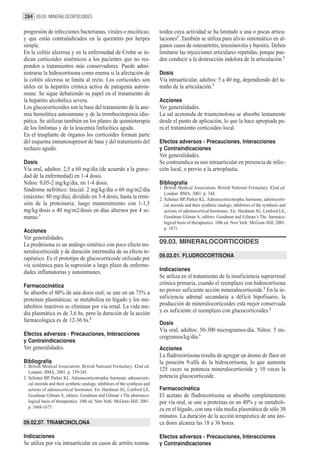284 09.03. MINERALOCORTICOIDES

progresión de infecciones bacterianas, virales o micóticas;                    toidea cuya actividad se ha limitado a una o pocas articu-
y que están contraindicados en la queratitis por herpes                        laciones1. También se utiliza para alivio sintomático en al-
simple.                                                                        gunos casos de osteoartritis, tenosinovitis y bursitis. Deben
En la colitis ulcerosa y en la enfermedad de Crohn se in-                      limitarse las inyecciones articulares repetidas, porque pue-
dican corticoides sistémicos a los pacientes que no res-                       den conducir a la destrucción indolora de la articulación.2
ponden a tratamientos más conservadores. Puede admi-
nistrarse la hidrocortisona como enema si la afectación de                     Dosis
la colitis ulcerosa se limita al recto. Los corticoides son                    Vía intraarticular, adultos: 5 a 40 mg, dependiendo del ta-
útiles en la hepatitis crónica activa de patogenia autoin-                     maño de la articulación.1
mune. Se sigue debatiendo su papel en el tratamiento de
la hepatitis alcohólica severa.                                                Acciones
Los glucocorticoides son la base del tratamiento de la ane-                    Ver generalidades.
mia hemolítica autoinmune y de la trombocitopenia idio-                        La sal acetonida de triamcinolona se absorbe lentamente
pática. Se utilizan también en los planes de quimioterapia                     desde el punto de aplicación, lo que la hace apropiada pa-
de los linfomas y de la leucemia linfocítica aguda.                            ra el tratamiento corticoideo local.
En el trasplante de órganos los corticoides forman parte
del esquema inmunosupresor de base y del tratamiento del                       Efectos adversos - Precauciones, Interacciones
rechazo agudo.                                                                 y Contraindicaciones
                                                                               Ver generalidades.
Dosis                                                                          Se contraindica su uso intraarticular en presencia de infec-
Vía oral, adultos: 2,5 a 60 mg/día (de acuerdo a la grave-                     ción local, o previo a la artroplastia.
dad de la enfermedad) en 1-4 dosis.
Niños: 0,05-2 mg/kg/día, en 1-4 dosis.                                         Bibliografía
Sindrome nefrótico: Inicial: 2 mg/kg/día o 60 mg/m2/día                        1. British Medical Association. British National Formulary. 42nd ed.
                                                                                  London: BMA; 2001. p. 344.
(máximo: 80 mg/día), dividido en 3-4 dosis, hasta la remi-                     2. Schimer BP, Parker KL. Adrenocorticotrophic hormone; adrenocorti-
sión de la proteinuria; luego mantenimiento con 1-1,5                             cal steroids and their synthetic analogs; inhibitors of the synthesis and
mg/kg/dosis o 40 mg/m2/dosis en días alternos por 4 se-                           actions of adrenocortical hormones. En: Hardman JG, Limbird LE,
manas.1                                                                           Goodman Gilman A, editors. Goodman and Gilman´s The harmaco-
                                                                                  logical basis of therapeutics. 10th ed. New York: McGraw-Hill; 2001.
                                                                                  p. 1671.
Acciones
Ver generalidades.
La prednisona es un análogo sintético con poco efecto mi-                      09.03. MINERALOCORTICOIDES
neralocorticoide y de duración intermedia de su efecto te-
rapéutico. Es el prototipo de glucocorticoide utilizado por                    09.03.01. FLUDROCORTISONA
vía sistémica para la supresión a largo plazo de enferme-
dades inflamatorias y autoinmunes.                                             Indicaciones
                                                                               Se utiliza en el tratamiento de la insuficiencia suprarrenal
Farmacocinética                                                                crónica primaria, cuando el reemplazo con hidrocortisona
Se absorbe el 80% de una dosis oral; se une en un 75% a                        no provee suficiente acción mineralocorticoide.1 En la in-
proteínas plasmáticas; se metaboliza en hígado y los me-                       suficiencia adrenal secundaria a déficit hipofisario, la
tabolitos inactivos se eliminan por vía renal. La vida me-                     producción de mineralocorticoides está mejor conservada
dia plasmática es de 3,6 hs, pero la duración de la acción                     y es suficiente el reemplazo con glucocorticoides.2
farmacológica es de 12-36 hs.2                                                 Dosis
                                                                               Vía oral, adultos: 50-300 microgramos/día. Niños: 5 mi-
Efectos adversos - Precauciones, Interacciones
                                                                               crogramos/kg/día.1
y Contraindicaciones
Ver generalidades.                                                             Acciones
                                                                               La fludrocortisona resulta de agregar un átomo de flúor en
Bibliografía                                                                   la posición 9-alfa de la hidrocortisona, lo que aumenta
1. British Medical Association. British National Formulary. 42nd ed.
   London: BMA; 2001. p. 339-345.
                                                                               125 veces su potencia mineralocorticoide y 10 veces la
2. Schimer BP, Parker KL. Adrenocorticotrophic hormone; adrenocorti-           potencia glucocorticoide.
   cal steroids and their synthetic analogs; inhibitors of the synthesis and
   actions of adrenocortical hormones. En: Hardman JG, Limbird LE,             Farmacocinética
   Goodman Gilman A, editors. Goodman and Gilman´s The pharmaco-               El acetato de fludrocortisona se absorbe completamente
   logical basis of therapeutics. 10th ed. New York: McGraw-Hill; 2001.        por vía oral, se une a proteínas en un 40% y se metaboli-
   p. 1668-1675.                                                               za en el hígado, con una vida media plasmática de sólo 30
                                                                               minutos. La duración de la acción terapéutica de una úni-
09.02.07. TRIAMCINOLONA                                                        ca dosis alcanza las 18 a 36 horas.

Indicaciones                                                                   Efectos adversos - Precauciones, Interacciones
Se utiliza por vía intraarticular en casos de artritis reuma-                  y Contraindicaciones
 