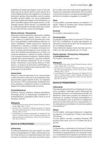 09.04.01.03. ETINILESTRADIOL 287


metabolismo de primer paso hepático, al que se le ha atri-                do (en ambos casos como medicación de segunda línea, si
buido parte de sus efectos adversos (como aumento de la                   fracasan otros tratamientos hormonales). Para el reempla-
síntesis hepática de factores de coagulación y de sustrato de             zo hormonal estrogénico en mujeres postmenopáusicas se
renina) pero también efectos deseables, como los cambios                  prefieren los estrógenos conjugados o el estradiol.1,2,3
favorables del perfil lipídico. Las vías de administración
que eluden el primer paso hepático (como transdérmica, va-                Dosis
ginal o inyectable) requieren dosis mucho menores y no de-                Vía oral, adultos: carcinoma mamario con metástasis: 1-3
mostraron menores efectos adversos. Los preparados para                   mg/día. Terapia de reemplazo para síntomas postmeno-
la vía IM están disueltos en solventes oleosos que le permi-              páusicos: 10-20 microgramos/día.
ten una absorción lenta y acción más prolongada.
                                                                          Acciones
Efectos adversos - Precauciones                                           Ver estradiol y anticonceptivos orales.
Edema por retención hidrosalina, hipertensión, calambres
o distensión abdominal, náuseas, anorexia, mareos, mi-                    Farmacocinética
graña, cambio en el patrón de las menstruaciones, trom-                   El agregado del grupo etinil en la posición C17 del estra-
bosis venosa profunda y tromboembolismo pulmonar, co-                     diol evita el metabolismo de primer paso hepático, au-
lestasis intrahepática. Pueden empeorar los síntomas de                   mentando la potencia de una dosis oral. Se transporta uni-
endometriosis y aumentar y estimular el crecimiento de                    do a la albúmina plasmática.
los fibromiomas uterinos. El reemplazo hormonal estro-                    Tiene metabolismo hepático mucho más lento que el es-
génico en mujeres postmenopáusicas, se ha asociado a au-                  tradiol, con vida media plasmática de 13-27 horas.
mento de la incidencia de patología de la vía biliar y de
carcinoma endometrial y mamario (ver arriba: tratamien-                   Efectos adversos - Precauciones, Interacciones
to de reemplazo hormonal estrogénico). También produce                    y Contraindicaciones
sangrado uterino postmenopáusico, que puede confundir-                    Ver estradiol y anticonceptivos orales.
se con el del carcinoma endometrial. Su uso en varones
produce feminización y ginecomastia dolorosa. El taba-                    Bibliografía
quismo y la presencia de anticuerpos antifosfolípido au-                  1. British Medical Association. British National Formulary. 42nd ed.
                                                                             London: BMA; 2001. p. 352, 423-4.
menta el riesgo de complicaciones cardiovasculares. Pue-                  2. Chrousos GP et al. Hormonas e inhibidores gonadales. En: Katzung
de precipitar crisis de porfiria.                                            BG, editor. Farmacología básica y clínica. 8va ed. México: Manual
                                                                             Moderno; 2002. p. 765-74.
Interacciones                                                             3. Loose-Mitchell et al. Estrogens and progestins. En: Hardman JG, Lim-
Potencia la retención hidrosalina de los corticosteroides;                   bird LE, Goodman Gilman A, editors. Goodman and Gilman´s The
                                                                             pharmacological basis of therapeutics. 10th ed. New York: McGraw-
se debe monitorear el efecto de los anticoagulantes orales,
                                                                             Hill; 2001. p.1598-1613.
porque pueden requerir aumento de dosis. Los inductores
del citocromo CYP3A (carbamazepina, fenobarbital, feni-
                                                                          09.04.01.04. PROGESTERONA
toína, primidona y rifampicina) aceleran el metabolismo
hepático del estradiol disminuyendo sus efectos.
                                                                          Indicaciones
                                                                          Está indicada particularmente en el tratamiento de la ame-
Contraindicaciones
                                                                          norrea secundaria, hemorragia uterina disfuncional por
Embarazo, lactancia, neoplasias estrógeno dependientes,
                                                                          desequilibrio hormonal y en la dismenorrea asociada a en-
hemorragia genital no diagnosticada, predisposición al
                                                                          dometriosis. Puede usarse asociada a los estrógenos en el
tromboembolismo y hepatopatía. Debe evitarse su uso en
                                                                          tratamiento de reemplazo hormonal postmenopáusico y
fumadores crónicos2.
                                                                          como anticonceptivo, pero se prefieren los análogos pro-
                                                                          gestínicos de mejor absorción oral y mayor potencia. Co-
Bibliografía
1. British Medical Association. British National Formulary. 42nd ed.      mo antineoplásica está indicada en el carcinoma endome-
   London: BMA; 2001. p. 345-52.                                          trial metastásico.1-3
2. Chrousos GP et al. Hormonas e inhibidores gonadales. En: Katzung
   BG, editor. Farmacología básica y clínica. 8va ed. México: Manual      Dosis
   Moderno; 2002. p. 765-74.                                              Vía IM, adultos: metrorragia disfuncional o diagnóstico
3. Loose-Mitchell et al. Estrogens and progestins. En: Hardman JG, Lim-
                                                                          de amenorrea: 5-10 mg/día por 5-10 días o dosis única de
   bird LE, Goodman Gilman A, editors. Goodman and Gilman´s The
   pharmacological basis of therapeutics. 10th ed. New York: McGraw-      100-200 mg.1
   Hill; 2001. p.1598-1613.                                               Vía oral, adultos: asociado a reemplazo hormonal: 200
                                                                          mg/día en dosis única, en los 10 a 14 últimos días de ca-
                                                                          da ciclo.
09.04.01.03. ETINILESTRADIOL
                                                                          Acciones
Indicaciones                                                              La progesterona es sintetizada en el ovario por el folículo
Se utiliza principalmente como anticonceptivo en combi-                   maduro y el cuerpo lúteo, aumentando sus niveles plasmá-
nación con progestágenos (ver abajo: anticonceptivos ora-                 ticos durante la segunda mitad del ciclo menstrual; condu-
les). Puede utilizarse en el tratamiento paliativo del cáncer             ce a la transformación del endometrio proliferativo (estro-
de mama con metástasis y del cáncer de próstata avanza-                   génico) en endometrio secretorio (progestacional). En au-
 