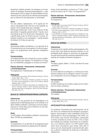 09.04.01.07. HIDROXIPROGESTERONA CAPROATO 289


dometriosis; también asociado a los estrógenos en el trata-               oleoso, el pico plasmático se alcanza en 3-7 días y la du-
miento de reemplazo hormonal postmenopáusico y como                       ración de acción es de 9-17 días. (ver progesterona).2,3
anticonceptivo oral (ver abajo). Se utiliza también en la dis-
menorrea severa y para aliviar los síntomas premenstruales,               Efectos adversos - Precauciones, Interacciones
pero su eficacia en estas indicaciones es cuestionada.1                   y Contraindicaciones
                                                                          Ver progesterona.
Dosis
Vía oral, adultos: endometriosis: 10-15 mg/día por 4-6                    Bibliografía
meses, comenzando el día 5 del ciclo; si hay sangrado, au-                1. British Medical Association. British National Formulary. 42nd ed.
                                                                             London: BMA; 2001. p. 353-4.
mentar a 20-25 mg/día hasta que se detenga.1                              2. Chrousos GP et al. Hormonas e inhibidores gonadales. En: Katzung
Metrorragia disfuncional: 5 mg 3 veces al día por 10 días                    BG, editor. Farmacología básica y clínica. 8va ed. México: Manual
para detener el sangrado; para prevenirlo: 5 mg dos veces                    Moderno; 2002. p. 765-74.
al día desde el día 19 al 26 del ciclo. Dismenorrea: 5 mg                 3. Loose-Mitchell et al. Estrogens and progestins. En: Hardman JG, Lim-
cada 8hs desde el día 5 al 24 del ciclo, por 3-4 ciclos. Te-                 bird LE, Goodman Gilman A, editors. Goodman and Gilman´s The
                                                                             pharmacological basis of therapeutics. 10th ed. New York: McGraw-
rapéutica sustitutiva en la menopausia: 1 mg/día durante
                                                                             Hill; 2001. p.1617-21.
los últimos 10-14 días de cada ciclo.
                                                                          09.04.01.08. ESTRIOL
Acciones
Denominada también noretindrona, es un derivado de la
                                                                          Indicaciones
19-nortestosterona, por lo que agrega a los efectos proges-
                                                                          Tratamiento de la vaginitis atrófica postmenopáusica. Da-
tínicos (ver progesterona) cierto agonismo androgénico
                                                                          do que tiene cierto grado de absorción sistémica, su uso
débil.
                                                                          prolongado puede requerir la asociación con progestáge-
                                                                          nos para la prevención del carcinoma endometrial (ver tra-
Farmacocinética
                                                                          tamiento de reemplazo hormonal estrogénico).
Su biodisponibilidad oral es buena por su escaso metabo-
lismo de primer paso hepático. Se metaboliza en el híga-
                                                                          Dosis
do y los metabolitos conjugados se excretan en la orina.2,3
                                                                          Vía tópica vaginal, adultos: 1 óvulo o una dosis de crema
                                                                          vaginal/día.1
Efectos adversos - Precauciones, Interacciones
y Contraindicaciones
                                                                          Acciones
Ver progesterona. Contraindicada en el embarazo.
                                                                          Es el más débil de los estrógenos y se forma por el meta-
                                                                          bolismo periférico de los estrógenos ováricos. Sus accio-
Bibliografía
1. British Medical Association. British National Formulary. 42nd ed.      nes corresponden a las de los estrógenos (ver estradiol).
   London: BMA; 2001. p. 353-4.
2. Chrousos GP et al. Hormonas e inhibidores gonadales. En: Katzung       Farmacocinética
   BG, editor. Farmacología básica y clínica. 8va ed. México: Manual      Ver estradiol.
   Moderno; 2002. p. 765-74.
                                                                          Se debe recordar que el uso tópico origina una leve absor-
3. Loose-Mitchell et al. Estrogens and progestins. En: Hardman JG, Lim-
   bird LE, Goodman Gilman A, editors. Goodman and Gilman´s The           ción con efectos sistémicos.
   pharmacological basis of therapeutics. 10th ed. New York: McGraw-
   Hill; 2001. p.1617-21.                                                 Efectos adversos - Precauciones, Interacciones
                                                                          y Contraindicaciones
09.04.01.07. HIDROXIPROGESTERONA CAPROATO                                 Ver estradiol.

Indicaciones                                                              Bibliografía
                                                                          1. British Medical Association. British National Formulary. 42nd ed.
Dentro de los usos generales de los progestágenos (ver                       London: BMA; 2001. p. 379.
progesterona) la hidroxiprogesterona se ha utilizado en el
aborto habitual atribuido a insuficiente secreción proges-                ANTICONCEPTIVOS HORMONALES
tínica por el cuerpo lúteo, pero el beneficio en esta situa-
ción ha sido cuestionado.1                                                Los productos hormonales para anticoncepción son de
                                                                          dos clases: las combinaciones de estrógenos con proges-
Dosis                                                                     tágenos: anticonceptivos orales combinados (ACO) y los
Vía IM, adultos: aborto habitual, atribuido a insuficiencia               anticonceptivos a base de progestágeno solo (APS). Los
lútea: 250-500 mg semanalmente.                                           ACO actúan como eficaces anovulatorios, suprimiendo
                                                                          en forma sostenida los niveles de FSH y LH; el efecto
Acciones                                                                  está mediado por múltiples mecanismos en el hipotála-
Ver progesterona. Es un derivado de la progesterona para                  mo y en la hipófisis anterior. Los APS también tienen
administración parenteral en preparaciones de depósito.                   cierto efecto anovulatorio, pero afectan sobre todo el
                                                                          mucus cervical, disminuyendo la penetración del esper-
Farmacocinética                                                           ma, y alteran el endometrio de modo que se dificulta la
Luego de la administración IM del preparado en vehículo                   implantación.
 