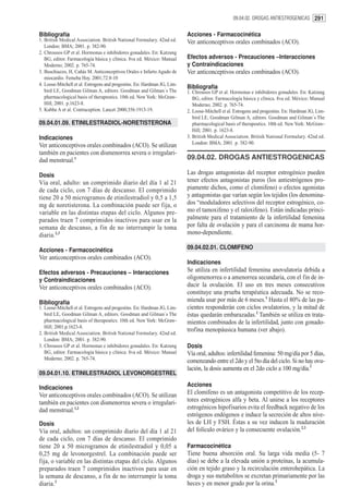 09.04.02. DROGAS ANTIESTROGENICAS 291


Bibliografía                                                              Acciones - Farmacocinética
1. British Medical Association. British National Formulary. 42nd ed.      Ver anticonceptivos orales combinados (ACO).
   London: BMA; 2001. p. 382-90.
2. Chrousos GP et al. Hormonas e inhibidores gonadales. En: Katzung
   BG, editor. Farmacología básica y clínica. 8va ed. México: Manual      Efectos adversos - Precauciones –Interacciones
   Moderno; 2002. p. 765-74.                                              y Contraindicaciones
3. Buschiazzo, H, Cañás M. Anticonceptivos Orales e Infarto Agudo de      Ver anticonceptivos orales combinados (ACO).
   miocardio. Femeba Hoy. 2001;72:8-10
4. Loose-Mitchell et al. Estrogens and progestins. En: Hardman JG, Lim-
                                                                          Bibliografía
   bird LE, Goodman Gilman A, editors. Goodman and Gilman´s The           1. Chrousos GP et al. Hormonas e inhibidores gonadales. En: Katzung
   pharmacological basis of therapeutics. 10th ed. New York: McGraw-         BG, editor. Farmacología básica y clínica. 8va ed. México: Manual
   Hill; 2001. p.1623-8.                                                     Moderno; 2002. p. 765-74.
5. Kubba A et al. Contraception. Lancet 2000;356:1913-19.                 2. Loose-Mitchell et al. Estrogens and progestins. En: Hardman JG, Lim-
                                                                             bird LE, Goodman Gilman A, editors. Goodman and Gilman´s The
09.04.01.09. ETINILESTRADIOL-NORETISTERONA                                   pharmacological basis of therapeutics. 10th ed. New York: McGraw-
                                                                             Hill; 2001. p. 1623-8.
Indicaciones                                                              3. British Medical Association. British National Formulary. 42nd ed.
                                                                             London: BMA; 2001. p. 382-90.
Ver anticonceptivos orales combinados (ACO). Se utilizan
también en pacientes con dismenorrea severa o irregulari-
dad menstrual.1                                                           09.04.02. DROGAS ANTIESTROGENICAS

Dosis                                                                     Las drogas antagonistas del receptor estrogénico pueden
Vía oral, adulto: un comprimido diario del día 1 al 21                    tener efectos antagonistas puros (los antiestrógenos pro-
de cada ciclo, con 7 días de descanso. El comprimido                      piamente dichos, como el clomifeno) o efectos agonistas
tiene 20 a 50 microgramos de etinilestradiol y 0,5 a 1,5                  y antagonistas que varían según los tejidos (los denomina-
mg de noretisterona. La combinación puede ser fija, o                     dos “moduladores selectivos del receptor estrogénico, co-
variable en las distintas etapas del ciclo. Algunos pre-                  mo el tamoxifeno y el raloxifeno). Están indicadas princi-
parados traen 7 comprimidos inactivos para usar en la                     palmente para el tratamiento de la infertilidad femenina
semana de descanso, a fin de no interrumpir la toma                       por falta de ovulación y para el carcinoma de mama hor-
diaria.2,3                                                                mono-dependiente.

Acciones - Farmacocinética                                                09.04.02.01. CLOMIFENO
Ver anticonceptivos orales combinados (ACO).
                                                                          Indicaciones
Efectos adversos - Precauciones – Interacciones                           Se utiliza en infertilidad femenina anovulatoria debida a
y Contraindicaciones                                                      oligomenorrea o a amenorrea secundaria, con el fin de in-
Ver anticonceptivos orales combinados (ACO).                              ducir la ovulación. El uso en tres meses consecutivos
                                                                          constituye una prueba terapéutica adecuada. No se reco-
Bibliografía                                                              mienda usar por más de 6 meses.1 Hasta el 80% de las pa-
1. Loose-Mitchell et al. Estrogens and progestins. En: Hardman JG, Lim-   cientes responderán con ciclos ovulatorios, y la mitad de
   bird LE, Goodman Gilman A, editors. Goodman and Gilman´s The           éstas quedarán embarazadas.2 También se utiliza en trata-
   pharmacological basis of therapeutics. 10th ed. New York: McGraw-      mientos combinados de la infertilidad, junto con gonado-
   Hill; 2001.p.1623-8.
2. British Medical Association. British National Formulary. 42nd ed.
                                                                          trofina menopáusica humana (ver abajo).
   London: BMA; 2001. p. 382-90.
3. Chrousos GP et al. Hormonas e inhibidores gonadales. En: Katzung       Dosis
   BG, editor. Farmacología básica y clínica. 8va ed. México: Manual      Vía oral, adultos: infertilidad femenina: 50 mg/día por 5 días,
   Moderno; 2002. p. 765-74.
                                                                          comenzando entre el 2do y el 5to día del ciclo. Si no hay ovu-
                                                                          lación, la dosis aumenta en el 2do ciclo a 100 mg/día.1
09.04.01.10. ETINILESTRADIOL LEVONORGESTREL

Indicaciones                                                              Acciones
Ver anticonceptivos orales combinados (ACO). Se utilizan                  El clomifeno es un antagonista competitivo de los recep-
también en pacientes con dismenorrea severa o irregulari-                 tores estrogénicos alfa y beta. Al unirse a los receptores
dad menstrual.1,2                                                         estrogénicos hipofisarios evita el feedback negativo de los
                                                                          estrógenos endógenos e induce la secreción de altos nive-
Dosis                                                                     les de LH y FSH. Éstas a su vez inducen la maduración
Vía oral, adultos: un comprimido diario del día 1 al 21                   del folículo ovárico y la consecuente ovulación.2,3
de cada ciclo, con 7 días de descanso. El comprimido
tiene 20 a 50 microgramos de etinilestradiol y 0,05 a                     Farmacocinética
0,25 mg de levonorgestrel. La combinación puede ser                       Tiene buena absorción oral. Su larga vida media (5- 7
fija, o variable en las distintas etapas del ciclo. Algunos               días) se debe a la elevada unión a proteínas, la acumula-
preparados traen 7 comprimidos inactivos para usar en                     ción en tejido graso y la recirculación enterohepática. La
la semana de descanso, a fin de no interrumpir la toma                    droga y sus metabolitos se excretan primariamente por las
diaria.3                                                                  heces y en menor grado por la orina.3
 