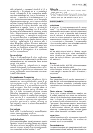 09.05.02. DANAZOL 293


ciales del testículo en respuesta al estímulo de la LH; su       Bibliografía
participación es determinante en la espermatogénesis             1. British Medical Association. British National Formulary. 42nd ed.
                                                                    London: BMA; 2001. p. 355-6.
normal y el desarrollo de las características sexuales           2. Snyder P. Androgens. En: Hardman JG, Limbird LE, Goodman Gilman
masculinas secundarias; interviene en el crecimiento, la            A, editors. Goodman and Gilman´s The pharmacological basis of the
pubertad y el desarrollo de los genitales externos. En la           rapeutics. 10th ed. New York: McGraw-Hill; 2001. p. 1635-45.
mujer se sintetiza testosterona en el cuerpo lúteo y en las
glándulas suprarrenales, pero sus acciones no están bien         09.05.02. DANAZOL
definidas. Aumenta el anabolismo proteico, por aumento
de la proporción de proteínas depositadas como tejido,           Indicaciones
especialmente el muscular. Favorece el crecimiento del           Se utiliza para el tratamiento sintomático de la endome-
hueso e incrementa la velocidad del cierre de las epífisis.      triosis.1,2 En la enfermedad fibroquística mamaria y en la
Por acción de la 5-alfa reductasa, la testosterona se meta-      mastalgia cíclica severa produce alivio del dolor desde el
boliza a dihidrotestosterona, que tiene alta afinidad por el     primer mes de terapia; la nodularidad puede desaparecer
receptor androgénico y es responsable de sus efectos so-         luego de 4 a 6 meses de administración diaria en mas del
bre la próstata. También se metaboliza a estradiol (por ac-      80% de las pacientes; en más de la mitad de las pacientes
ción de la aromatasa) y éste actúa sobre los receptores es-      los síntomas recurren luego de uno a dos años. Se utiliza
trogénicos y media la acción de la testosterona sobre el         en el tratamiento de la ginecomastia. Es la droga de elec-
cierre del cartílago epifisario. El receptor androgénico         ción en la profilaxis a largo plazo del angioedema heredi-
pertenece a la familia de los receptores nucleares; luego        tario pero no es efectivo en ataques agudos.2
de unirse con el andrógeno se liga al ADN nuclear e in-
duce la síntesis de RNA mensajero y de las proteínas es-         Dosis
pecíficas correspondientes.2                                     Vía oral, adultos: repartir la dosis en 2-4 tomas; endome-
                                                                 triosis: 200-800 mg/día por 6-9 meses; mastalgia cíclica
Farmacocinética                                                  severa: 100-400 mg, por 3-6 meses; quistes mamarios be-
Tiene un elevado metabolismo de primer paso hepático,            nignos: 300 mg/día por 3-6 meses; ginecomastia: 400 mg-
que hace poco efectiva la administración oral. Las prepa-        /día por 6 meses.
raciones oleosas para uso intramuscular liberan la droga
durante varias semanas.                                          Acciones
También se absorbe por vía transdérmica. Se transporta           Es un derivado sintético del 17-OH etiniltestosterona que
unida a la albúmina y a la globulina transportadora de hor-      posee una actividad androgénica débil.
monas sexuales. Se metaboliza principalmente en el híga-         Inhibe eficazmente la síntesis de gonadotrofinas, produ-
do pero también en los órganos blancos que expresan ac-          ciendo una caída en la producción ovárica de estrógenos y
tividad 5-alfa reductasa.                                        progesterona.1

Efectos adversos - Precauciones                                  Farmacocinética
En el tratamiento de reemplazo androgénico el objetivo           Tiene buena absorción oral, con pico plasmático en 1-2
es alcanzar una concentración plasmática normal de tes-          horas. La vida media plasmática es de aproximadamente
tosterona, en cuyo caso los efectos son sólo los fisioló-        4,5 horas. El danazol se metaboliza a conjugados sulfatos
gicos de la hormona. Si se supera dicha concentración,           y glucurónidos y se excreta principalmente en la orina y
puede presentarse: hiperplasia prostática, cáncer de             en heces.
próstata, cefalea, depresión ictericia colestática, cam-
bios en la libido, ginecomastia, policitemia, retención          Efectos adversos - Precauciones
hidrosalina, hipercalcemia, acné, priapismo, tumores             Por sus efectos levemente androgénicos y anabólicos pue-
hepáticos. La inhibición de gonadotrofinas puede deter-          de producir: ganancia de peso, edema, acné, piel aceitosa,
minar supresión de la espermatogénesis e infertilidad.           caída del cabello, disminución del tamaño mamario, hirsu-
Su uso en pre-púberes puede determinar pubertad pre-             tismo y virilización. Se ha asociado con alteraciones en los
coz y cierre temprano de los cartílagos epifisarios, con         test hepáticos, ictericia, adenomas hepáticos, pancreatitis.
baja estatura. En mujeres: hirsutismo, alopecía androgé-         Puede producir dismenorrea o amenorrea, sequedad vagi-
nica, virilización.                                              nal, bochornos. Se han reportado alteraciones reversibles
                                                                 de las lipoproteínas, resistencia a la insulina, trombosis,
Interacciones                                                    policitemia. La presencia de cefalea y trastornos visuales
Puede inhibir el metabolismo de los agentes hipogluce-           pueden indicar hipertensión endocraneana benigna.1,2
miantes orales, aumentando sus efectos.
Aumenta la sensibilidad a los anticoagulantes orales.            Interacciones
                                                                 Inhibe el metabolismo de los anticoagulantes orales, de la
Contraindicaciones                                               carbamazepina, de la ciclosporina y del tacrolimus, au-
Cáncer de próstata, cáncer mamario en varones, tumores           mentando sus efectos y su toxicidad.
hepáticos, hipertrofia prostática benigna con síntomas
obstructivos, nefrosis o fase nefrótica de la nefritis, hiper-   Contraindicaciones
calcemia, embarazo, lactancia. Tener precaución en enfer-        Embarazo (el tratamiento debe comenzarse durante la mens-
mos con patología cardíaca, hepática y/o renal.2                 truación o deben realizarse pruebas de embarazo para evitar
 