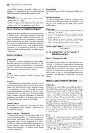 294 09.06. DROGAS ANTIANDROGENICAS

esa posibilidad), lactancia, enfermedad cardíaca, renal y/o             Interacciones
hepática severa, tromboembolismo, metrorragia de causa no               La flutamida aumenta el efecto de los anticoagulantes ora-
establecida, tumores andrógeno-dependientes, porfiria.                  les.

Bibliografía                                                            Contraindicaciones
1. British Medical Association. British National Formulary. 42nd ed.    No tiene contraindicaciones absolutas. Usar con precau-
   London: BMA; 2001. p. 368-9.
2. Snyder P. Androgens. En: Hardman JG, Limbird LE, Goodman Gilman
                                                                        ción en enfermedad cardíaca o renal (posible edema) y en
   A, editors. Goodman and Gilman´s The pharmacological basis of the-   pacientes con hepatopatía previa (estricto control clínico y
   rapeutics. 10th ed. New York: McGraw-Hill; 2001. p. 1635-45.         de laboratorio).

09.06. DROGAS ANTIANDROGENICAS                                          Bibliografía
                                                                        1. British Medical Association. British National Formulary. 43nd ed.
                                                                           London: BMA; 2002. p. 432-3.
Para lograr un efecto antiandrogénico se puede intervenir               2. Chrousos GP et al. Hormonas e inhibidores gonadales. En: Katzung
en distintos niveles: reduciendo la síntesis de testosterona               BG, editor. Farmacología básica y clínica. 8va ed. México: Manual
con el uso crónico de los análogos de gonadorelina (ver                    Moderno; 2002. p. 794.
abajo); bloqueando el receptor androgénico con los anta-                3. Snyder P. Androgens. En: Hardman JG, Limbird LE, Goodman Gilman
gonistas flutamida o bicalutamida y, por último, impidien-                 A, editors. Goodman and Gilman´s The pharmacological basis of the-
                                                                           rapeutics. 10th ed. New York: McGraw-Hill; 2001. p. 1645-6.
do la conversión de la testosterona a dihidrotestosterona
con los inhibidores de la enzima 5-alfa reductasa, como el
                                                                        09.06.02. FINASTERIDE
finasteride. Este último fármaco se desarrolla en el apar-
                                                                                               (Ver 12.04.02.01)
tado sobre drogas para la hiperplasia prostática benigna
(12.04.02.01).
                                                                        09.07. HORMONAS HIPOFISARIAS E
09.06.01. FLUTAMIDA
                                                                               HIPOTALAMICAS

                                                                        09.07.01. GONADOTROFINAS
Indicaciones
Se utiliza en el carcinoma prostático avanzado como alter-
                                                                        Las gonadotrofinas se utilizan para el tratamiento de la in-
nativa a la orquiectomía, habitualmente asociada a un aná-
                                                                        fertilidad en mujeres con hipopituitarismo comprobado o
logo de gonadorelina;1 la flutamida evita el aumento ini-
                                                                        en aquellas que no han respondido al tratamiento con clo-
cial de los síntomas que se puede producir en las primeras
                                                                        mifeno. También se utilizan para inducir “superovula-
dos semanas del tratamiento con estas drogas.
                                                                        ción” en los tratamientos de fertilización asistida. En el
                                                                        varón pueden ser útiles en pacientes con hipogonadismo
Dosis
                                                                        secundario a falla hipofisaria, o en pacientes con retraso
Vía oral, adultos: carcinoma prostático avanzado: 250
                                                                        puberal.
mg/8 horas.

Acciones                                                                09.07.01.01. GONADOTROFINA CORIÓNICA
La flutamida es un potente antagonista competitivo del re-
ceptor androgénico. Como inhibe también el efecto de feed-              Indicaciones
back negativo de la testosterona sobre la hipófisis, se produ-          Tratamiento de la infertilidad femenina hipogonadotrófi-
ce un aumento de la secreción de LH, que a su vez estimula              ca se administra en primer lugar gonadotrofina humana
la síntesis de testosterona y neutraliza parcialmente el efec-          menopáusica (con efecto de FSH y LH) para inducir el de-
to de la droga. Por este motivo, para el tratamiento del car-           sarrollo folicular; luego una dosis de gonadotrofina corió-
cinoma prostático se asocia la flutamida con un análogo de              nica (con efecto LH) remeda el pico fisiológico de LH e
gonadorelina, que suprime en forma sostenida la secreción               induce la ovulación. Pueden requerirse dosis adicionales
de gonadotrofinas (y por lo tanto de testosterona).2                    para mantener el cuerpo lúteo, hasta que la placenta co-
                                                                        mience la producción endógena.
Farmacocinética                                                         Se utiliza en varones con desarrollo puberal retrasado o
Buena absorción oral; vida media aproximada de 8 horas.                 infertilidad, secundarios a hipogonadismo hipogonadotró-
Se metaboliza en el hígado; menos del 1% de la droga ac-                fico. Se utiliza también en el tratamiento de la criptorqui-
tiva se elimina por orina.                                              dia, aunque la tasa de respuesta es baja y el paciente sue-
                                                                        le requerir cirugía.1
Efectos adversos - Precauciones
La flutamida es hepatotóxica, describiéndose desde eleva-               Dosis
ción enzimática asintomática a ictericia colestática, necro-            Vía IM o SC, adultos: inducción de la ovulación: 5.000-
sis hepática y encefalopatía, incluyendo casos fatales1.                10.000 UI, dosis única. Mantenimiento del cuerpo lúteo:
Puede producir ginecomastia, disminución de la líbido e                 hasta 3 dosis de 5.000 UI.
inhibición de la espermatogénesis. También trastornos di-               Infertilidad masculina en pacientes con hipogonadismo
gestivos, insomnio, mareos, astenia, cefalea, edema, rash               hipogonadotrópico: 500-4.000 UI, 3 veces/semana. Retra-
cutáneo, anemia hemolítica y un síndrome similar al lupus               so puberal masculino con hipogonadismo hipogonadotró-
eritematoso sistémico.3                                                 pico: 500-1.500 UI, 2 veces/semana.2
 