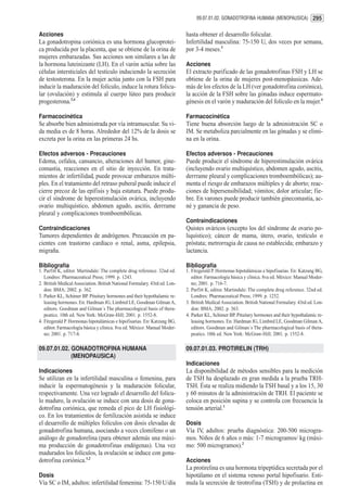 09.07.01.02. GONADOTROFINA HUMANA (MENOPAUSICA) 295


Acciones                                                                    hasta obtener el desarrollo folicular.
La gonadotropina coriónica es una hormona glucoprotei-                      Infertilidad masculina: 75-150 U, dos veces por semana,
ca producida por la placenta, que se obtiene de la orina de                 por 3-4 meses.3
mujeres embarazadas. Sus acciones son similares a las de
la hormona luteinizante (LH). En el varón actúa sobre las                   Acciones
células intersticiales del testículo induciendo la secreción                El extracto purificado de las gonadotrofinas FSH y LH se
de testosterona. En la mujer actúa junto con la FSH para                    obtiene de la orina de mujeres post-menopáusicas. Ade-
inducir la maduración del folículo, induce la rotura folicu-                más de los efectos de la LH (ver gonadotrofina coriónica),
lar (ovulación) y estimula al cuerpo lúteo para producir                    la acción de la FSH sobre las gónadas induce espermato-
progesterona.3,4                                                            génesis en el varón y maduración del folículo en la mujer.4

Farmacocinética                                                             Farmacocinética
Se absorbe bien administrada por vía intramuscular. Su vi-                  Tiene buena absorción luego de la administración SC o
da media es de 8 horas. Alrededor del 12% de la dosis se                    IM. Se metaboliza parcialmente en las gónadas y se elimi-
excreta por la orina en las primeras 24 hs.                                 na en la orina.

Efectos adversos - Precauciones                                             Efectos adversos - Precauciones
Edema, cefalea, cansancio, alteraciones del humor, gine-                    Puede producir el síndrome de hiperestimulación ovárica
comastia, reacciones en el sitio de inyección. En trata-                    (incluyendo ovario multiquístico, abdomen agudo, ascitis,
mientos de infertilidad, puede provocar embarazos múlti-                    derrrame pleural y complicaciones tromboembólicas); au-
ples. En el tratamiento del retraso puberal puede inducir el                menta el riesgo de embarazos múltiples y de aborto; reac-
cierre precoz de las epífisis y baja estatura. Puede produ-                 ciones de hipersensibilidad; vómitos; dolor articular; fie-
cir el síndrome de hiperestimulación ovárica, incluyendo                    bre. En varones puede producir también ginecomastia, ac-
ovario multiquístico, abdomen agudo, ascitis, derrrame                      né y ganancia de peso.
pleural y complicaciones tromboembólicas.
                                                                            Contraindicaciones
Contraindicaciones                                                          Quistes ováricos (excepto los del síndrome de ovario po-
Tumores dependientes de andrógenos. Precaución en pa-                       liquístico); cáncer de mama, útero, ovario, testículo o
cientes con trastorno cardíaco o renal, asma, epilepsia,                    próstata; metrorragia de causa no establecida; embarazo y
migraña.                                                                    lactancia.

Bibliografía                                                                Bibliografía
1. Parfitt K, editor. Martindale: The complete drug reference. 32nd ed.     1. Fitzgerald P. Hormonas hipotalámicas e hipofisarias. En: Katzung BG,
   Londres: Pharmaceutical Press; 1999. p. 1243.                               editor. Farmacología básica y clínica. 8va ed. México: Manual Moder-
2. British Medical Association. British National Formulary. 43rd ed. Lon-      no; 2001. p. 716-7.
   don: BMA; 2002. p. 362.                                                  2. Parfitt K, editor. Martindale: The complete drug reference. 32nd ed.
3. Parker KL, Schimer BP. Pituitary hormones and their hypothalamic re-        Londres: Pharmaceutical Press; 1999. p. 1252.
   leasing hormones. En: Hardman JG, Limbird LE, Goodman Gilman A,          3. British Medical Association. British National Formulary. 43rd ed. Lon-
   editors. Goodman and Gilman´s The pharmacological basis of thera-           don: BMA; 2002. p. 363.
   peutics. 10th ed. New York: McGraw-Hill; 2001. p. 1552-8.                4. Parker KL, Schimer BP. Pituitary hormones and their hypothalamic re-
4. Fitzgerald P. Hormonas hipotalámicas e hipofisarias. En: Katzung BG,        leasing hormones. En: Hardman JG, Limbird LE, Goodman Gilman A,
   editor. Farmacología básica y clínica. 8va ed. México: Manual Moder-        editors. Goodman and Gilman´s The pharmacological basis of thera-
   no; 2001. p. 717-8.                                                         peutics. 10th ed. New York: McGraw-Hill; 2001. p. 1552-8.

09.07.01.02. GONADOTROFINA HUMANA                                           09.07.01.03. PROTIRELIN (TRH)
             (MENOPAUSICA)
                                                                            Indicaciones
Indicaciones                                                                La disponibilidad de métodos sensibles para la medición
Se utilizan en la infertilidad masculina o femenina, para                   de TSH ha desplazado en gran medida a la prueba TRH-
inducir la espermatogénesis y la maduración folicular,                      TSH. Ésta se realiza midiendo la TSH basal y a los 15, 30
respectivamente. Una vez logrado el desarrollo del folícu-                  y 60 minutos de la administración de TRH. El paciente se
lo maduro, la ovulación se induce con una dosis de gona-                    coloca en posición supina y se controla con frecuencia la
dotrofina coriónica, que remeda el pico de LH fisiológi-                    tensión arterial.1
co. En los tratamientos de fertilización asistida se induce
el desarrollo de múltiples folículos con dosis elevadas de                  Dosis
gonadotrofina humana, asociando a veces clomifeno o un                      Vía IV, adultos: prueba diagnóstica: 200-500 microgra-
análogo de gonadorelina (para obtener además una máxi-                      mos. Niños de 6 años o más: 1-7 microgramos/ kg (máxi-
ma producción de gonadotrofinas endógenas). Una vez                         mo: 500 microgramos).2
madurados los folículos, la ovulación se induce con gona-
dotrofina coriónica.1,2                                                     Acciones
                                                                            La protirelina es una hormona tripeptídica secretada por el
Dosis                                                                       hipotálamo en el sistema venoso portal hipofisario. Esti-
Vía SC o IM, adultos: infertilidad femenina: 75-150 U/día                   mula la secreción de tirotrofina (TSH) y de prolactina en
 