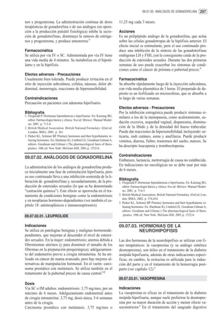 09.07.02. ANÁLOGOS DE GONADORELINA 297


nos y progesterona. La administración continua de dosis                   11,25 mg cada 3 meses.
terapéuticas de gonadorelina o de sus análogos (en oposi-
ción a la producción pulsátil fisiológica) inhibe la secre-               Acciones
ción de gonadotrofinas, disminuye la síntesis de estróge-                 Es un polipéptido análogo de la gonadorelina, que actúa
nos y progesterona, y produce amenorrea.3                                 sobre las células gonadotropas de la hipófisis anterior. El
                                                                          efecto inicial es estimulante, pero el uso continuado pro-
Farmacocinética                                                           duce una inhibición de la síntesis de las gonadotrofinas
Se utiliza por vía IV o SC. Administrada por vía IV tiene                 endógenas LH y FSH, con la consiguiente caída de la pro-
una vida media de 4 minutos. Se metaboliza en el hipotá-                  ducción de esteroides sexuales. Durante las dos primeras
lamo y en la hipófisis.                                                   semanas de uso puede exacerbar los síntomas de condi-
                                                                          ciones como el cáncer de próstata o pubertad precoz.3
Efectos adversos - Precauciones
Usualmente bien tolerada. Puede producir irritación en el                 Farmacocinética
sitio de inyección subcutánea, cefalea, náuseas, dolor ab-                Se absorbe rápidamente luego de la inyección subcutánea,
dominal, menorragia, reacciones de hipersensibilidad.                     con vida media plasmática de 3 horas. El preparado de de-
                                                                          pósito es un liofilizado en microesferas, que se absorbe a
Contraindicaciones                                                        lo largo de varias semanas.
Precaución en pacientes con adenoma hipofisario.
                                                                          Efectos adversos - Precauciones
Bibliografía                                                              Por la inhibición estrogénica puede producir síntomas si-
1. Fitzgerald P. Hormonas hipotalámicas e hipofisarias. En: Katzung BG,   milares a los de la menopausia, como acaloramiento, su-
   editor. Farmacología básica y clínica. 8va ed. México: Manual Moder-
   no; 2001. p. 713-4.
                                                                          dación excesiva, sequedad vaginal, dispareunia, disminu-
2. British Medical Association. British National Formulary. 42nd ed.      ción de la líbido y de la densidad del hueso trabecular.
   London: BMA; 2001. p. 361.                                             Puede dar reacciones de hipersensibilidad, incluyendo: ur-
3. Parker KL, Schimer BP. Pituitary hormones and their hypothalamic re-   ticaria, rash cutáneo, asma y anafilaxia. Puede producir
   leasing hormones. En: Hardman JG, Limbird LE, Goodman Gilman A,        vómitos, diarrea, fiebre, trastornos del sueño, mareos. Se
   editors. Goodman and Gilman´s The pharmacological basis of thera-
                                                                          ha descripto leucopenia y trombocitopenia.
   peutics. 10th ed. New York: McGraw-Hill; 2001.p. 1552-6..

                                                                          Contraindicaciones
09.07.02. ANÁLOGOS DE GONADORELINA
                                                                          Embarazo, lactancia, metrorragia de causa no establecida.
                                                                          En indicaciones no oncológicas no se debe usar por más
La administración de los análogos de gonadorelina produ-
                                                                          de 6 meses.
ce inicialmente una fase de estimulación hipofisaria, pero
su uso continuado lleva a una inhibición sostenida de la li-
                                                                          Bibliografía
beración de gonadotrofinas y, secundariamente, de la pro-                 1. Fitzgerald P. Hormonas hipotalámicas e hipofisarias. En: Katzung BG,
ducción de esteroides sexuales (lo que se ha denominado                      editor. Farmacología básica y clínica. 8va ed. México: Manual Moder-
“castración química”). Este efecto se aprovecha en el tra-                   no; 2001. p. 714-5.
tamiento de condiciones benignas como la endometriosis                    2. British Medical Association. British National Formulary. 43rd ed. Lon-
                                                                             don: BMA; 2002. p. 374,434.
y en neoplasias hormono-dependientes (ver también el ca-
                                                                          3. Parker KL, Schimer BP. Pituitary hormones and their hypothalamic re-
pítulo 18: antineoplásicos e inmunosupresores).                              leasing hormones. En: Hardman JG, Limbird LE, Goodman Gilman A,
                                                                             editors. Goodman and Gilman´s The pharmacological basis of thera-
09.07.02.01. LEUPROLIDE                                                       peutics. 10th ed. New York: McGraw-Hill; 2001.p. 1552-6.


Indicaciones                                                              09.07.03. HORMONAS DE LA
Se utiliza en patologías benignas y malignas hormonode-                             NEUROHIPÓFISIS
pendientes, que mejoran al descender el nivel de esteroi-
des sexuales. En la mujer: endometriosis; anemia debida a                 Las dos hormonas de la neurohipófisis se utilizan con fi-
fibromiomas uterinos (y para disminuir el tamaño de los                   nes terapéuticos: la vasopresina (y su análogo sintético
fibromas en la preparación prequirúrgica); adelgazamien-                  desmopresina), son útiles en el tratamiento de la diabetes
to del endometrio previo a cirugía intrauterina. Se ha uti-               insípida hipofisaria, además de otras indicaciones especí-
lizado en cáncer de mama avanzado, pero hay mejores al-                   ficas; en cambio, la oxitocina es utilizada para la induc-
ternativas de manipulación hormonal. En el varón: carci-                  ción del parto y en el tratamiento de la hemorragia post-
noma prostático con metástasis. Se utiliza también en el                  parto (ver capítulo 12).1
tratamiento de la pubertad precoz de causa central.1,2
                                                                          09.07.03.01. VASOPRESINA
Dosis
Vía SC o IM adultos: endometriosis: 3,75 mg/mes, por un                   Indicaciones
máximo de 6 meses. Adelgazamiento endometrial antes                       La vasopresina es eficaz en el tratamiento de la diabetes
de cirugía intrauterina: 3,75 mg, dosis única, 5-6 semanas                insípida hipofisaria, aunque suele preferirse la desmopre-
antes de la cirugía.                                                      sina por su mayor duración de acción y menor efecto va-
Carcinoma prostático con metástasis: 3,75 mg/mes o                        soconstrictor.1 En el tratamiento del sangrado digestivo
 
