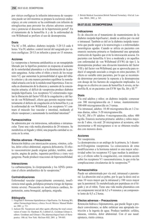 298 09.07.03.02. DESMOPRESINA

por várices esofágicas la infusión intravenosa de vasopre-                3. British Medical Asociation.British National Formulary. 43rd ed. Lon-
sina puede ser útil mientras se prepara la esclerosis endos-                 don: BMA; 2002. p. 365.
cópica; en este contexto se ha combinado con infusión de
nitroglicerina para prevenir los efectos adversos corona-                 09.07.03.02. DESMOPRESINA
rios y potenciar el descenso de la hipertensión portal2. En
el tratamiento de la hemofilia A y de la enfermedad de                    Indicaciones
von Willebrand se prefiere el uso de desmopresina.                        Es de elección en el tratamiento de mantenimiento de la
                                                                          diabetes insípida hipofisaria1, donde se utiliza por vía oral
Dosis                                                                     o intranasal. También es útil en la diabetes insípida transi-
Vía SC o IM, adultos: diabetes insípida: 5-20 UI cada 4                   toria que puede seguir a la neurocirugía o a enfermedades
horas. Vía IV, adultos: control inicial del sangrado por vá-              neurológicas agudas. Cuando se utiliza en pacientes con
rices esofágicas: 20 UI en infusión a pasar en 15 minutos.                enuresis nocturna primaria es fundamental una apropiada
                                                                          restricción de líquidos que evite la intoxicación acuosa. En
Acciones                                                                  pacientes con hemofilia A leve a moderada y en aquellos
La vasopresina u hormona antidiurética es un nonapéptido                  con enfermedad de von Willebrand (EVW) de tipo I, la
liberado por la hipófisis posterior en respuesta al aumento               desmopresina produce una elevación transitoria del factor
de la osmolaridad plasmática o a la disminución de la pre-                VIII y del factor von Willebrand, que se aprovecha para re-
sión sanguínea. Actúa sobre el riñón a través de los recep-               ducir el sangrado asociado a cirugía en estos pacientes. El
tores V2, que aumentan la permeabilidad al agua del túbu-                 efecto es variable entre pacientes, por lo que se recomien-
lo colector y de esta manera permiten equilibrar la osmola-               da determinar previamente la repuesta a la desmopresina
ridad urinaria con la de la médula renal hipertónica. Esto re-            con dosaje de los factores de coagulación implicados. La
sulta en disminución de la diuresis y aumento de la concen-               droga no es efectiva en casos de hemofilia A severa, en he-
tración urinaria; el déficit de vasopresina produce diabetes              mofilia B, ni en pacientes con EVW tipo IIa, Iib y III.1-3
insípida hipofisaria. Los receptores V2 extrarrenales regu-
lan la liberación del factor VIII de la coagulación y del fac-            Dosis
tor de von Willebrand1, efecto que permite mejorar transi-                Vía oral adultos y niños: en diabetes insípida: comenzar
toriamente el defecto de coagulación en la hemofilia A y en               con 300 microgramos/día en 3 tomas; mantenimiento:
la enfermedad de von Willebrand. Los receptores V1 con-                   300-600 microgramos/día en 3 tomas.
traen el músculo liso vascular e intestinal, mediando el                  Vía intranasal, adultos: 10-40 microgramos/día en 1-2 to-
efecto vasopresor y aumentando la motilidad intestinal.2                  mas diarias, niños: 5-20 microgramos/día.
                                                                          Vía SC, IM o IV adultos: 4 microgramos/día, niños: 400
Farmacocinética                                                           ng/día. Enuresis nocturna primaria: adultos y niños mayo-
Se administra por vía intravenosa, subcutánea o intramus-                 res de 5 años, vía oral: 20 microgramos al acostarse, sólo
cular. Tiene una vida media plasmática de 20 minutos. Se                  incrementar a 40 microgramos si no se obtienen resulta-
metaboliza en hígado y riñón; una pequeña cantidad se ex-                 dos con menores dosis.
creta en la orina.
                                                                          Acciones
Efectos adversos - Precauciones                                           Ver vasopresina.
Retención hídrica con intoxicación acuosa, vómitos, cefa-                 La desmopresina es un análogo de la primera, la 1-deami-
lea, dolor cólico abdominal, urgencia defecatoria. El efec-               no-8-D-arginina vasopresina. La consecuencia de estas
to vasoconstrictor puede originar palidez, temblor, sudo-                 modificaciones a la hormona natural es una mayor selec-
ración, angina de pecho, isquemia periférica y (rara vez)                 tividad sobre los receptores V2 (que median la antidiure-
gangrena. Puede producir reacciones de hipersensibilidad.                 sis y el efecto sobre la coagulación), con mínima acción
                                                                          sobre los receptores V1 vasoconstrictores, lo que evita las
Interacciones                                                             complicaciones circulatorias de la vasopresina.1,2
La carbamazepina, la clorpropamida y los AINEs poten-
cian el efecto antidiurético de la vasopresina.3                          Farmacocinética
                                                                          Puede ser administrada por vía oral, intranasal o parente-
Contraindicaciones                                                        ral. La absorción oral es pobre, por lo que la dosis oral es
Enfermedad vascular (especialmente coronaria), insufi-                    unas 10 veces mayor que la intranasal y 100 veces mayor
ciencia renal aguda, polidipsia primaria (riesgo de hipona-               que la parenteral. Es metabolizada por peptidasas en el hí-
tremia severa). Precaución en insuficiencia cardíaca, hi-                 gado y en el riñón. Tiene una vida media plasmática con
pertensión, asma bronquial, epilepsia, migraña.                           un componente inicial de 6,5 a 9 minutos y un componen-
                                                                          te lento de 0,5 a 2 horas.
Bibliografía
1. Fitzgerald P. Hormonas hipotalámicas e hipofisarias. En: Katzung BG,   Efectos adversos – Precauciones
   editor. Farmacología básica y clínica. 8va ed. México: Manual Moder-   Retención hídrica e hiponatremia, que puede llegar a pro-
   no; 2001. p. 721.
2. Jackson EK. Vasopressin and other agents affecting the renal conser-
                                                                          ducir convulsiones; se debe enfatizar una apropiada res-
   vation of water. En: Hardman JG, Limbird LE, Goodman Gilman A,         tricción a la ingesta de agua. Produce también: cefalea,
   editors. Goodman and Gilman´s The pharmacological basis of thera-      náuseas, vómitos, dolor abdominal. Con el uso nasal:
   peutics. 10th ed. New York: McGraw-Hill; 2001. p. 789-805.             epistaxis, rinitis crónica.
 