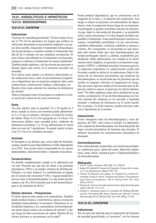 312 10.01. ANSIOLÍTICOS E HIPNÓTICOS

                                                              Puede producir dependencia, que se correlaciona con la
10.01. ANSIOLÍTICOS E HIPNÓTICOS                              magnitud de la dosis y la duración del tratamiento. Este
10.01.01. BENZODIAZEPINAS                                     riesgo es mayor en pacientes con antecedentes de depen-
                                                              dencia. Ante la suspensión brusca luego de un tratamien-
10.01.01.01. DIAZEPAM                                         to prolongado se pueden manifestar síntomas de abstinen-
                                                              cia que, dada la vida media del diazepam y su metabolito
Indicaciones                                                  activo, suelen presentarse 5 a 6 días después de haber sus-
Trastorno de ansiedad generalizada.1 Si bien resulta eficaz   pendido el tratamiento. Estas manifestaciones incluyen in-
(en el 75% de los pacientes), los riesgos que conlleva su     somnio, irritabilidad, sensibilidad a la luz, nerviosismo,
utilización determinan la necesidad de emplearlo a la me-     calambres abdominales, confusión, temblores y náuseas o
nor dosis posible, integrando el tratamiento farmacológico    vómitos. Por consiguiente, se recomienda no usar diaze-
con la psicoterapia y evitando extender el tratamiento más    pam (del mismo modo que otras benzodiacepinas) por
allá de las 6 semanas sin una cuidadosa reevaluación. El      tiempo prolongado (meses) y, además, suspenderlos gra-
error clínico más habitual en el tratamiento con benzodia-    dualmente. Debe administrarse con cuidado en la insufi-
cepinas es continuar el tratamiento de manera indefinida.2    ciencia renal o hepática, en pacientes con trastornos respi-
También puede emplearse, con las mismas precauciones y        ratorios (EPOC) o debilidad muscular (miastenia gravis).
durante lapsos más cortos, en el insomnio asociado con        La depresión respiratoria y/o cardiovascular resulta más
ansiedad.                                                     frecuente cuando se utiliza la vía endovenosa. Dado el de-
Se lo utiliza como sedante y/o amnésico administrado co-      terioro de las funciones psicomotoras que producen las
mo medicación única, antes de procedimientos terapéuti-       benzodiacepinas, se recomienda que los pacientes que las
cos y diagnósticos que no requieren analgesia, tales como     reciben no manejen vehículos ni maquinarias de riesgo.
cardioversión, cateterización cardíaca, endoscopías, etc.     Hay que tener especial cuidado en los ancianos pues la de-
Resulta eficaz para controlar los síntomas de abstinencia     presión central es mayor, al igual que los efectos hipoten-
del alcohol.                                                  sores.5 No debe emplearse como única medicación en pa-
Tanto el diazepam como el lorazepam se emplean en la fa-      cientes con depresión. El uso de benzodiacepinas en el úl-
se inicial del control de las crisis convulsivas.             timo período del embarazo se ha asociado a hipotonía
                                                              neonatal y síndrome de abstinencia en el recién nacido.
Dosis                                                         Por su pasaje a la leche materna, pueden provocar seda-
Vía oral, adultos: para la ansiedad: 2,5 a 30 mg/día en 3     ción e hipotermia en el neonato.
dosis; cuando se asocia con insomnio puede administrar-
se 5 a 15 mg al acostarse. Ancianos: la mitad de la dosis     Interacciones
del adulto. Niños: 0,12 a 0,8 mg/kg/día en 3 ó 4 dosis. Vía   Existe sinergismo entre las benzodiacepinas y otros de-
intravenosa adultos: para ansiedad grave, síndrome de         presores del SNC, tales como el alcohol. La administra-
abstinencia alcohólica, 5 a 10 mg administrado en forma       ción conjunta de benzodiacepinas con fenitoína puede dar
lenta (no más de 5 mg/minuto). Se puede repetir la dosis      lugar a niveles plasmáticos de fenitoína más elevados. El
a las 3 ó 4 hs si se considera necesario.                     ritonavir incrementa las concentraciones plasmáticas de
                                                              diazepam.
Acciones
El diazepam es un fármaco que, como todas las benzodia-       Contraindicaciones
cepinas, facilita la actividad inhibitoria GABA dependiente   Esta contraindicado en pacientes con insuficiencia hepáti-
en el SNC. Esta acción sería la responsable de sus efectos    ca o pulmonar grave, apnea del sueño, depresión respira-
hipnosedantes, anticonvulsivantes y relajantes musculares.    toria, coma, shock, miastenia gravis o hipersensibilidad a
                                                              las benzodiacepinas.
Farmacocinética
Se absorbe completamente cuando se lo administra por          Bibliografía
vía oral. Presenta una alta tasa de unión a las proteínas     1. Gale C. Anxiety disorders. BMJ 2000; 321:1204-08.
plasmáticas (˜98%) y un amplio volumen de distribución.       2. Kaplan HI, Sadock BJ. Sinopsis de Psiquiatría. Ciencias de la conduc-
                                                                 ta. 8ª. Ed. Panamericana, Madrid 1999 :709.
Difunde a la leche materna. Es metabolizado en hígado         3. Charney D. Hypnotics and sedants. En: Hardman JG, Limbird LE,
por el sistema del citocromo P 450 y origina metabolitos         Goodman Gilman A, editors. Goodman and Gilman´s The pharmaco-
activos como el desmetildiazepam. La vida media del dia-         logical basis of therapeutics. 10th ed. McGraw-Hill. New York;
zepam es de 30 a 56 hs mientras que la del desmetildiaze-        2001.p.399-427.
pam es de alrededor de 80 hs.3                                4. Salzman K. Clinical crossroads and old women taking benzodiacepine
                                                                 JAMA 1999;281:1121-1125.
                                                              5. Hollister L. Antianxiety drugs. En: Carruthers SG, Hoffman BB, Mel-
Efectos adversos – Precauciones                                  mon KL, Nieremberg DW, editors. Melmon and Morrelli`s Clinical
El efecto adverso más común es la somnolencia. También           Pharmacology 4th ed. McGraw-Hill, New York 2000;p. 514-20.
puede producir mareos, visión borrosa, ataxia y excitación
paradojal (especialmente en ancianos). Disminuye la ve-       10.01.01.02. LORAZEPAM
locidad de respuesta y los consumidores de benzodiacepi-
nas tienen mayor número de accidentes de tránsito3 y ma-      Indicaciones
yor riesgo de tener una fractura de cadera. Muchos de los     Por vía oral está indicado para el tratamiento del trastorno
efectos adversos se incrementan con la edad.4                 de ansiedad generalizada y el insomnio1, con los mismos
 