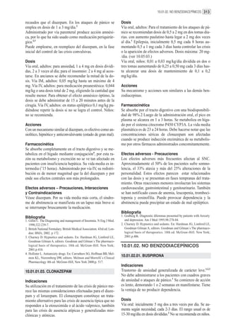 10.01.02. NO BENZODIACEPÍNICOS 313


recaudos que el diazepam. En los ataques de pánico se                       Dosis
emplea en dosis de 1 a 3 mg/día.2                                           Vía oral, adultos: Para el tratamiento de los ataques de pá-
Administrado por vía parenteral produce acción amnési-                      nico se recomiendan dosis de 0,5 a 2 mg en dos tomas dia-
ca, por lo que ha sido usado como medicación periquirúr-                    rias. con aumento paulatino hasta legar a 2 mg dos veces
gica.2,3                                                                    al día.1 Epilepsia, inicialmente 0,5 mg cada 8 horas au-
Puede emplearse, en reemplazo del diazepam, en la fase                      mentando 0,5 a 1 mg cada 3 días hasta controlar las crisis
inicial del control de las crisis convulsivas.                              o la aparición de efectos adversos. Dosis máxima: 20 mg-
                                                                            /día. (ver 10.05.03.)
Dosis                                                                       Vía oral, niños: 0,01 a 0,03 mg/kg/día dividida en dos o
Vía oral, adultos: para ansiedad, 1 a 4 mg en dosis dividi-                 tres tomas aumentando de 0,25 a 0,50 mg cada 3 días has-
das, 2 a 3 veces al día; para el insomnio: 2 a 4 mg al acos-                ta alcanzar una dosis de mantenimiento de 0,1 a 0,2
tarse. En ancianos se debe recomendar la mitad de la do-                    mg/kg/día.
sis. Vía IM, adultos: 0,05 mg/kg hasta un máximo de 4
mg. Vía IV, adultos: para medicación preanestésica: 0,044                   Acciones
mg/kg o una dosis total de 2 mg, eligiendo la cantidad que                  Su mecanismo y acciones son similares a las demás ben-
resulte menor. Para obtener el efecto amnésico óptimo, la                   zodiacepinas.
dosis se debe administrar de 15 a 20 minutos antes de la
cirugía. Vía IV, adultos: en status epiléptico 0,1 mg/kg pu-                Farmacocinética
diéndose repetir la dosis si no se logra el control. Niños:                 Se absorbe por el tracto digestivo con una biodisponibili-
no se recomienda.                                                           dad de 98%.2 Luego de la administración oral, el pico en
                                                                            plasma se alcanza en 1 a 3 horas. Se metaboliza en híga-
Acciones                                                                    do por el sistema citocromo P450 CYP3A. La vida media
Con un mecanismo similar al diazepam, es efectivo como an-                  plasmática es de 23 a 24 horas. Debe hacerse notar que las
siolítico, hipnótico y anticonvulsivante (estado de gran mal).              concentraciones séricas de clonazepam son afectadas
                                                                            cuando se produce inducción enzimática de su metabolis-
Farmacocinética                                                             mo por otros fármacos administrados concomitantemente.
Se absorbe completamente en el tracto digestivo y se me-
taboliza en el hígado mediante conjugación4, por esta ra-                   Efectos adversos - Precauciones
zón su metabolismo y excreción no se ve tan afectado en                     Los efectos adversos más frecuentes afectan al SNC.
pacientes con insuficiencia hepática. Su vida media es in-                  Aproximadamente el 50% de los pacientes sufre somno-
termedia (˜15 horas). Administrado por vía IV, su redistri-                 lencia, el 33% ataxia y más del 25% alteraciones de la
bución es de menor magnitud que la del diazepam y por                       personalidad. Estos efectos parecen estar relacionados
ende sus efectos centrales son más prolongados.                             con las dosis y se presentan en fases tempranas del trata-
                                                                            miento. Otras reacciones menores involucran los sistemas
Efectos adversos – Precauciones, Interacciones                              cardiovascular, gastrointestinal y genitourinario. También
y Contraindicaciones                                                        se han notificado casos de anemia, leucopenia, tromboci-
Véase diazepam. Por su vida media más corta, el síndro-                     topenia y eosinofilia. Puede provocar dependencia y la
me de abstinencia se manifiesta en un lapso más breve si                    abstinencia puede precipitar un estado de mal epiléptico.
se interrumpe bruscamente la medicación.
                                                                            Bibliografía
Bibliografía                                                                1. Godberg R. Diagnostic dilemmas presented by patients with Anxiety
1. Gillin C. The Diagnosing and management of Insomnia. N Eng J Med.           and depression. Am J Med 1995;98:278-84.
   1990;322:239-7.                                                          2. Charney D. Hypnotics and sedants. En: Hardman JG, Limbird LE,
2. British National Formulary. British Medical Association. 43rd ed. Lon-      Goodman Gilman A, editors. Goodman and Gilman´s The pharmaco-
   don: BMA; 2002. p 172.                                                      logical basis of therapeutics. 10th ed. McGraw-Hill. New York;
3. Charney D. Hypnotics and sedants. En: Hardman JG, Limbird LE,               2001.p.406.
   Goodman Gilman A, editors. Goodman and Gilman´s The pharmaco-
   logical basis of therapeutics. 10th ed. McGraw-Hill. New York;           10.01.02. NO BENZODIACEPÍNICOS
   2001.p.410.
4. Hollister L. Antianxiety drugs. En: Carruthers SG, Hoffman BB, Mel-
   mon KL, Nieremberg DW, editors. Melmon and Morrelli`s Clinical
                                                                            10.01.02.01. BUSPIRONA
   Pharmacology 4th ed. McGraw-Hill, New York 2000;p. 517.
                                                                            Indicaciones
10.01.01.03. CLONAZEPAM                                                     Trastorno de ansiedad generalizada de carácter leve.1,2,3
                                                                            No debe administrarse a los pacientes con cuadros graves
Indicaciones                                                                de ansiedad o ataques de pánico.1 Su comienzo de acción
Su utilización en el tratamiento de las crisis de pánico me-                es lento, demorando 1 o 2 semanas en manifestarse. Tiene
rece las mismas consideraciones efectuadas para el diaze-                   la ventaja de no producir dependencia.
pam y el lorazepam. El clonazepam constituye un trata-
miento alternativo para las crisis de ausencia típica que no                Dosis
responden a la etosuximida o al ácido valproico, también                    Via oral: inicialmente 5 mg dos a tres veces por día. Se au-
para las crisis de ausencia atípicas y generalizadas mio-                   menta según necesidad, cada 2-3 días. El rango usual es de
clónicas y atónicas.                                                        15-30 mg/día en dosis divididas.2 No se recomienda en niños.
 