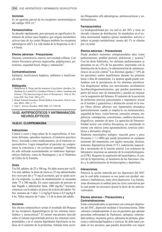 314 10.02. ANTIPSICÓTICOS Y ANTIMANÍACOS. NEUROLÉPTICOS

Acciones                                                                    nes bloqueantes alfa adrenérgicas, antimuscarínicas y an-
Es un agonista parcial de los receptores serotoninérgicos                   tihistamínicas.
del subtipo 5HT-1A.1
                                                                            Farmacocinética
Farmacocinética                                                             La biodisponibilidad por vía oral es del 30% y tiene un
Se absorbe rápidamente, pero presenta un significativo fe-                  elevado volumen de distribución. Se metaboliza en el sis-
nómeno de primer paso hepático que origina metabolitos                      tema microsomal hepático (posee metabolitos activos) e
activos (uno de los cuales bloquea también los receptores                   induce su propio metabolismo; menos del 1% se elimina
adrenérgicos alfa2). La vida media de la buspirona es de 2                  por vía renal.
a 4 horas.
                                                                            Efectos adversos – Precauciones
Efectos adversos - Precauciones                                             Puede producir trastornos extrapiramidales tales como
Náuseas, somnolencia, mareos, nerviosidad, cefaleas. Con                    parkinsonismo, temblor perioral, diskinesias y acatisia.4
menor frecuencia provoca taquicardia, palpitaciones, pa-                    Con las dosis habituales, los síntomas parkinsonianos se
restesias, sequedad bucal, fatiga y sudoración.3                            presentan en un 15% de los pacientes, mejorando con la
                                                                            disminución de la dosis y la administración de antimusca-
Contraindicaciones                                                          rínicos de acción central.3 Las distonías agudas (˜ 10% de
Epilepsia, insuficiencia hepática, embarazo e insuficien-                   los pacientes) suelen manifestarse durante las primeras
cia renal.                                                                  horas o días de tratamiento. La acatisia aguda puede con-
                                                                            fundirse con la persistencia de los síntomas psicóticos.
Bibliografía                                                                Las disquinesias tardías son movimientos involuntarios
1. Baldesarrini R. Drugs and the treatment of psychiatric disorders. En:    faciobucolinguomasticatorios, que pueden presentarse a
   Hardman JG, Limbird LE, Goodman Gilman A, editors. Goodman and
   Gilman´s The pharmacological basis of therapeutics. 10th ed. Mc-
                                                                            partir del tercer mes de tratamiento y pueden no mejorar
   Graw-Hill. New York; 2001.p.473.                                         con la suspensión del fármaco. El aumento de la secreción
2. British National Formulary. British Medical Association. 43rd ed. Lon-   de prolactina provoca ginecomastia e impotencia sexual
   don: BMA; 2002. p 173.                                                   en el hombre y galactorrea y disfunción sexual en la mu-
3. Gale C. Anxiety disorders. BMJ 2000; 321:1204-08.                        jer. Otros efectos adversos son: hipotensión ortostática
                                                                            (particularmente cuando se emplea la vía intramuscular),
10.02. ANTIPSICÓTICOS Y ANTIMANÍACOS.                                       sequedad de boca, visión borrosa, retención urinaria, im-
       NEUROLÉPTICOS                                                        potencia, constipación, convulsiones, cambios electrocar-
                                                                            diográficos, aumento de peso. La aparición de fotosensi-
10.02.01. CLORPROMAZINA                                                     bilidad ocurre con relativa frecuencia, no sucediendo lo
                                                                            mismo con efectos como agranulocitosis, ictericia coles-
Indicaciones                                                                tásica y dermatitis alérgica.
Control a corto y largo plazo de la esquizofrenia, el tras-                 Síndrome neuroléptico maligno: reacción grave y poco
torno delirante, episodios maníacos, el trastorno psicótico                 frecuente (< 1:1.000) que puede presentarse en cualquier
breve. Asociada a otros medicamentos, en el trastorno es-                   momento del tratamiento con rigidez muscular, distonía,
quizoafectivo. Logra tranquilizar al paciente sin compro-                   mutismo, hiperpirexia (hasta 41°C), sudoración, taquicar-
meter la conciencia y sin excitación paradojal.1 También                    dia e incremento de la tensión arterial. Los exámenes de
ha sido utilizada ocasionalmente en síndromes hiperqui-                     laboratorio muestran un aumento de la creatinfosfoquina-
néticos (balismo, corea de Huntington) y en el Síndrome                     sa (CPK). Requiere la suspensión del neuroléptico, el con-
de Gilles de la Tourette.                                                   trol de la hipertermia, el monitoreo de las funciones vita-
                                                                            les y la administración de bromocriptina y dantroleno.
Dosis
Vía IM, adultos: de 25 a 100 mg. No debe usarse por vía IV.                 Interacciones
Vía oral, adultos: la dosis de inicio es 25 mg administrados                Potencia la acción inducida por los depresores del SNC
tres veces por día o 75 mg al acostarse, que se ajusta acor-                por lo cual debe evaluarse su uso junto con alcohol, nar-
de a la respuesta. La dosis de mantenimiento se encuentra                   cóticos y barbitúricos, entre otros depresores. Las fenotia-
entre 75 a 300 mg/día. En casos especiales de psicosis se                   zinas disminuyen el umbral para las crisis convulsivas por
han llegado a administrar hasta 1000 mg/día.1 Ancianos:                     lo cual puede ser necesario ajustar la dosis de los anticon-
comenzar con la mitad o un tercio de la dosis del adulto. Ni-               vulsivantes.
ños: menores de 5 años: 1-2 mg/kg/8 horas ó 0,5 mg/kg/4-
6 hs. Niños mayores de 5 años: 1/3 de la dosis del adulto.                  Efectos adversos – Precauciones y
                                                                            Contraindicaciones
Acciones                                                                    Están contraindicados en pacientes con coma por depreso-
Sus efectos antipsicóticos serían el resultado del bloqueo                  res del SNC, depresión medular o feocromocitoma. Debe
de los receptores dopaminérgicos de los sistemas meso-                      valorarse cuidadosamente el uso en pacientes que además
límbico y mesocortical.2 El mismo mecanismo ejercido                        presentan enfermedad de Parkinson, epilepsia, enferme-
sobre el sistema nigroestriado provoca los síntomas extra-                  dad cardíaca, miastenia gravis, adenoma de próstata, glau-
piramidales y en el sistema hipotálamo hipofisario se tra-                  coma y enfermedad hepática o ictericia. Se debe tener cui-
duce en el aumento de la prolactina. Además tiene accio-                    dado en los ancianos, que pueden desarrollar con mayor
 