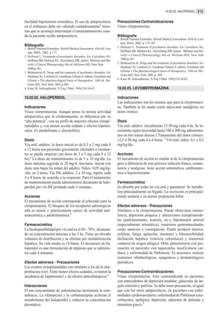 10.02.02. HALOPERIDOL 315


facilidad hipotensión ortostática. El uso de antipsicóticos                 Precauciones-Contraindicaciones
en el embarazo debe ser valorado cuidadosamente1 mien-                      Véase clorpromazina.
tras que se aconseja interrumpir el amamantamiento cuan-
do la paciente recibe antipsicóticos.                                       Bibliografía
                                                                            1. British National Formulary. British Medical Association. 43rd ed. Lon-
                                                                               don: BMA; 2002. p 175-185.
Bibliografía                                                                2. Hollister L. Treatment of psychiatric disorders. En: Carruthers SG,
1. British National Formulary. British Medical Association. 43rd ed. Lon-
   don: BMA; 2002. p 177.                                                      Hoffman BB, Melmon KL, Nieremberg DW, editors. Melmon and Mo-
2. Hollister L. Treatment of psychiatric disorders. En: Carruthers SG,         rrelli`s Clinical Pharmacology 4th ed. McGraw-Hill, New York
   Hoffman BB, Melmon KL, Nieremberg DW, editors. Melmon and Mo-               2000;p.501.
   rrelli`s Clinical Pharmacology 4th ed. McGraw-Hill, New York             3. Baldesarrini R. Drugs and the treatment of psychiatric disorders. En:
   2000;p.501.                                                                 Hardman JG, Limbird LE, Goodman Gilman A, editors. Goodman and
3. Baldesarrini R. Drugs and the treatment of psychiatric disorders. En:       Gilman´s The pharmacological basis of therapeutics. 10th ed. Mc-
   Hardman JG, Limbird LE, Goodman Gilman A, editors. Goodman and              Graw-Hill. New York; 2001.p. 488.
   Gilman´s The pharmacological basis of therapeutics. 10th ed. Mc-         4. Kane M. Schizophrenia. N Eng J Med. 1996;334:54-63.
   Graw-Hill. New York; 2001.p.500.
4. Kane M. Schizophrenia. N Eng J Med. 1996;334:54-63.                      10.02.03. LEVOMEPROMAZINA

10.02.02. HALOPERIDOL                                                       Indicaciones
                                                                            Las indicaciones son las mismas que para la clorpromazi-
Indicaciones                                                                na. También se ha usado como adyuvante analgésico en
Véase clorpromazina. Aunque posee la misma actividad                        dolor crónico.
antipsicótica que la clorpromazina, se diferencia por su
“alta potencia”, con un perfil de mayores efectos extrapi-                  Dosis
ramidales y, con menor acción sedante y efectos hipoten-                    Vía oral, adultos: inicialmente 25-50 mg cada 8 hs. Se in-
sores. Es antidelirante y alucinolítico.                                    crementa según necesidad hasta 100 a 200 mg administra-
                                                                            dos en tres tomas diarias.1 Tratamiento del dolor crónico:
Dosis                                                                       12,5 a 50 mg cada 4 a 6 horas. 1 Vía oral, niños: 0,1 a 0,2
Vía oral, adultos: la dosis inicial es de 0,5 a 2 mg cada 8                 mg/kg/día.
a 12 horas (en pacientes gravemente afectados o resisten-
tes se puede empezar con dosis de 3 a 5 mg cada 8 a 12                      Acciones
hs).1 La dosis de mantenimiento es de 5 a 10 mg/día. La                     El mecanismo de acción es similar al de la clorpromazina
dosis máxima sugerida es 20 mg/d. Ancianos: iniciar con                     pero a diferencia de ésta provoca sedación franca, somno-
dosis más bajas (la mitad del adulto). Niños: 0,05 mg/kg-                   lencia y analgesia; tiene acción antiemética, antihistamí-
/día, en 2 dosis. Vía IM, adultos: 2 a 10 mg; repetir cada                  nica e hipotermizante.
4 a 8 horas de acuerdo a la respuesta. Para el tratamiento
de mantenimiento puede administrarse decanoato de halo-                     Farmacocinética
peridol por vía IM profunda cada 4 semanas.                                 Se absorbe por todas las vía oral y parenteral. Se metabo-
                                                                            liza principalmente en hígado. La excreción es principal-
Acciones                                                                    mente urinaria y en menor proporción biliar.
El mecanismo de acción corresponde al esbozado para la
clorpromazina. El bloqueo de los receptores adrenérgicos                    Efectos adversos - Precauciones
alfa es menor y prácticamente carece de actividad anti-                     Similares a la clorpromazina. Puede observarse somno-
muscarínica y antihistamínica.2                                             lencia, depresión psíquica y alteraciones extrapiramida-
                                                                            les (parkinsonismo, acatisia, etc.), hipotensión arterial
Farmacocinética                                                             (especialmente ortostática), trastornos gastrointestinales
La biodisponibilidad por vía oral es el 60 - 70%, alcanzan-                 como anorexia y constipación. Puede producir mareos,
do su concentración máxima a las 3 hs. Tiene un elevado                     cefaleas, fatiga, agitación, insomnio y fotosensibilidad,
volumen de distribución y se elimina por metabolización                     disfunción hepática (ictericia colostásica) y trastornos
hepática. Su vida media es 18 horas. El decanoato de ha-                    cutáneos de origen alérgico. Debe administrarse con pre-
loperidol es una formulación de depósito que se adminis-                    caución en pacientes con taquicardia, insuficiencia car-
tra cada 4 semanas.                                                         díaca y enfermedad de Parkinson. Es necesario realizar
                                                                            exámenes oftalmológicos, sanguíneos y dermatológicos
Efectos adversos - Precauciones                                             periódicos.
Los eventos extrapiramidales son similares a los de la clor-
promacina (ver). Tiene menos efectos sedantes, es menor la                  Precauciones-Contraindicaciones
incidencia de hipotensión3 y de efectos anticolinérgicos.4                  Véase clorpromazina. Esta contraindicada en pacientes
                                                                            con antecedentes de depresión medular, glaucoma de án-
Interacciones                                                               gulo estrecho y porfiria. Se debe tener precaución, al igual
El uso concomitante de indometacina incrementa la som-                      que con los otros antipsicóticos, en pacientes con enfer-
nolencia. La rifampicina y la carbamacepina aceleran el                     medades cardiovasculares, enfermedad de Parkinson (exa-
metabolismo del haloperidol y reducen su concentración                      cerbación), epilepsia, depresión, adenoma de próstata y
plasmática.                                                                 miastenia gravis.1
 