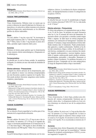 316 10.02.04. TRIFLUOPERAZINA

Bibliografía                                                                rolépticos clásicos. La incidencia de efectos extrapirami-
1. British National Formulary. British Medical Association. 43rd ed. Lon-   dales y de hiperprolactinemia es menor. Es antagonista de
   don: BMA; 2002. p 175-185.
                                                                            receptores 5-HT2A.
10.02.04. TRIFLUOPERAZINA
                                                                            Farmacocinética
                                                                            Se absorbe bien por vía oral. Es metabolizada en hígado
Indicaciones
                                                                            por el sistema citocromo P 450 CYP 3 A4. La vida media
Véase clorpromazina. Debemos tener en cuenta que no
                                                                            es de 12 horas.2
existen evidencias de especificidad para los fármacos an-
tipsicóticos y la selección se deben sustentar en la relación
                                                                            Efectos adversos - Precauciones
beneficio/riesgo/costo, particularmente en los diferentes
                                                                            El efecto más peligroso es la agranulocitosis que se obser-
perfiles de efectos indeseables.
                                                                            va en 1% de los casos. Se presenta con mayor frecuencia
                                                                            entre las 4 y las 18 semanas del inicio del tratamiento. Es
Dosis
                                                                            necesario alertar a los pacientes a consultar cuando tengan
Vía oral, adultos: 5 mg dos veces día.1 Se incrementa la
                                                                            fiebre o anginas. Se debe hacer un estricto programa de
dosis según respuesta cada 3 a 7 días hasta llegar a 20 mg-
                                                                            monitoreo con realización de hemogramas3 semanales las
/día.2,3 Niños, hasta 12 años: 5 mg iniciales en dosis divi-
                                                                            primeras 18 semanas y luego mensualmente en forma inde-
didas, ajustadas según respuesta edad y peso.
                                                                            finida mientras dure el tratamiento. Puede produciransie-
                                                                            dad, agitación y cuadros confusionales. También se ha ob-
Acciones
                                                                            servado somnolencia, fatiga y cefalea. Se ha notificado vi-
Pertenece al mismo grupo químico que la clorpromazina
                                                                            sión borrosa, constipación y en casos extremos íleo intesti-
y tiene menores efectos anticolinérgicos y bloqueantes al-
                                                                            nal, hepatitis medicamentosa y necrosis hepática masiva.
fa adrenérgicos.
                                                                            Sobre el aparato cardiovascular puede producir arritmias,
                                                                            miocardiopatías, pericarditis y miocarditis. Raramente se
Farmacocinética
                                                                            produce colapso circulatorio. Un problema frecuente es la
Se absorbe por vía oral en forma variable. Se metaboliza
                                                                            ganancia de peso. Comparado con los otros antipsicóticos
en hígado y se elimina con una vida media de alrededor de
                                                                            el riesgo de disquinesia tardía es bajo o inexistente.4
18 horas.
                                                                            Bibliografía
Efectos adversos - Precauciones                                             1. British National Formulary. British Medical Association. 43rd ed. Lon-
Comparte los efectos adversos de la clorpromazina, aun-                        don: BMA; 2002. p 182-83.
que la sedación es menor. Los síntomas extrapiramidales                     2. Baldessarrini R. Drugs and the treatment of psychiatric disorders. En:
son más frecuentes cuando se superan los 6 mg/día. Tam-                        Hardman JG, Limbird LE, Goodman Gilman A, editors. Goodman and
                                                                               Gilman´s The pharmacological basis of therapeutics. 10th ed. Mc-
bién puede producir discrasias sanguíneas como trombo-                         Graw-Hill. New York; 2001.p. 501.
citopenia y pancitopenia.                                                   3. Hollister L, Treatment of psychiatric disorders. En: Carruthers SG,
                                                                               Hoffman BB, Melmon KL, Nieremberg DW, editors. Melmon and Mo-
Bibliografía                                                                   rrelli`s Clinical Pharmacology 4th ed. McGraw-Hill, New York 2000;p
1. British National Formulary. British Medical Association. 43rd ed. Lon-      501.
   don: BMA; 2002. p 181.                                                   4. Kane M. Schizophrenia. N Eng J Med. 1996;334:54-63.
2. Baldessarrini R. Drugs and the treatment of psychiatric disorders. En:
   Hardman JG, Limbird LE, Goodman Gilman A, editors. Goodman and
                                                                            10.02.06. RISPERIDONA
   Gilman´s The pharmacological basis of therapeutics. 10th ed. Mc-
   Graw-Hill. New York; 2001.p 485-520.
3. Hollister L. Treatment of psychiatric disorders. En: Carruthers SG,      Indicaciones
   Hoffman BB, Melmon KL, Nieremberg DW, editors. Melmon and Mo-            Véase clorpromazina. A dosis bajas, produce poca dis-
   rrelli`s Clinical Pharmacology 4th ed. McGraw-Hill, New York             función del sistema extrapiramidal, fenómeno que se
   2000;p.501.                                                              pierde a dosis altas. La disquinesia tardía en el uso cró-
                                                                            nico disminuye en relación al uso de los antipsicóticos
10.02.05. CLOZAPINA                                                         clásicos.

Indicaciones                                                                Dosis
Por su relación eficacia-seguridad se la utiliza para el tra-               Vía oral, adultos: Se inicia con 1 a 2 mg en dos dosis dia-
tamiento de la esquizofrenia refractaria.                                   rias.1 Se aumenta a 2 a 4 mg el segundo día. La dosis es
                                                                            individualizada según la respuesta clínica aunque la do-
Dosis                                                                       sis usual es 4 a 6 mg/día. En ancianos La dosis inicial se
Vía oral, adultos: De inicio 12,5 a 25 mg en una o dos to-                  reduce a 0,5 mg/día. No se recomienda en menores de 15
mas diarias. Se aumenta a 25 a 50 mg en el segundo día.                     años.
Luego se incrementa paulatinamente en el transcurso de 14
a 21 días hasta llegar a 300 mg/día en dosis divididas. La                  Acciones
dosis máxima es de 900 mg/día.1 Niños: No se recomienda.                    La risperidona tiene efectos bloqueantes del receptor do-
                                                                            paminérgico D2 al igual que los neurolépticos.2 Además
Acciones                                                                    bloquea los receptores serotoninérgicos 5-HT2A y en me-
Su perfil farmacológico muestra diferencias con los neu-                    nor magnitud el receptor H1.
 