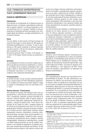 318 10.03. FÁRMACOS ANTIDEPRESIVOS


10.03. FÁRMACOS ANTIDEPRESIVOS                                  ma de cara y lengua; trastornos endocrinos como gineco-
                                                                mastia en el hombre y agrandamiento mamario con galac-
10.03.01. ANTIDEPRESIVOS TRICICLICOS                            torrea en la mujer y alteraciones de la libido. También se
                                                                han notificado casos de hipo o hiperglucemia y síndrome
10.03.01.01. AMITRIPTILINA                                      de secreción inadecuada de hormona antidiurética con hi-
                                                                ponatremia. Ocasiona ganancia de peso durante trata-
Indicaciones                                                    mientos prolongados. Infrecuentemente se han observado
Está indicada en el tratamiento de la depresión mayor, la       alteraciones hematológicas como depresión medular que
depresión menor y la distimia, especialmente cuando ade-        incluye agranulocitosis, leucopenia, eosinofilia, púrpura y
más se requiere sedación.1 Los efectos terapéuticos se ha-      trombocitopenia.
cen manifiestos a las 2 a 3 semanas.2 También se la ha uti-     Los efectos tóxicos por sobredosis se manifiestan por los
lizado para el tratamiento del dolor neuropático (vgr. Neu-     síntomas de los efectos adversos en su máxima expre-
ropatía álgida del diabético, neuralgia postherpética) y de     sión.4 Se observa inquietud, mioclonías y convulsiones.
la enuresis nocturna.                                           Evoluciona rápidamente al coma con depresión respirato-
                                                                ria, hipotermia, hipotonía e hipotensión. La exageración
Dosis                                                           de sus efectos anticolinérgicos puede producir íleo, reten-
Vía oral, adultos: la dosis inicial es 50 mg al acostarse. Se   ción aguda de orina, taquicardia, sequedad bucal y cutá-
aumenta hasta llegar a la dosis óptima de 100 mg/día ad-        nea. Prolonga el QT electrocardiográfico y puede precipi-
ministrada preferiblemente al acostarse. Si bien la dosis       tar arritmias cardíacas. En estos casos, los pacientes re-
máxima es 300 mg/día, raramente se obtienen respuestas          quieren su internación para control y tratamiento en uni-
con dosis mayores a 150 mg.3 En ancianos y adolescentes         dades de cuidados intensivos.
debe comenzarse con 30 mg/d.
En enuresis nocturna. Niños 7-10 años: 12-20 mg/día. 11-        Interacciones
16 años: 25-50 mg/día. Período máximo de tratamiento 3          Fármacos como la fenitoína, aspirina y fenotiazinas pue-
meses.                                                          den desplazar a la amitriptilina de su unión a las proteínas
                                                                plasmáticas. El metilfenidato puede interferir en el meta-
Acciones                                                        bolismo hepático de los antidepresivos tricíclicos. Debe
Es un antidepresivo tricíclico con efectos sedantes que in-     vigilarse de estrechamente al paciente hipertiroideo o que
hibe la recaptación neuronal de noradrenalina y serotoni-       reciba medicación tiroidea. Acrecienta la respuesta al al-
na. El bloqueo de los receptores adrenérgicos alfa 1 que        cohol, barbitúricos y otros depresores del SNC. Puede
produce explica el efecto hipotensor inicial. Es un poten-      ocurrir íleo paralítico, especialmente si se administra con
te bloqueante muscarínico y en menor grado también se           fármacos anticolinérgicos.
comporta como antagonista histaminérgico.
                                                                Contraindicaciones
Farmacocinética                                                 Está contraindicada en pacientes con antecedentes de hi-
Se absorbe bien por vía oral. Su unión a proteínas plasmá-      persensibilidad al fármaco. No debe administrarse con-
ticas y tisulares llega al 95-98% difundiendo ampliamen-        juntamente con IMAOs; esta asociación es potencialmen-
te. Es oxidada en el sistema microsomal hepático y luego        te riesgosa y debe ser seguida por su especialista. En caso
se conjuga. Es eliminada por orina. Su vida media es de 2       de ser necesario reemplazar un medicamento IMAO por la
a 3 días.                                                       amitriptilina, deben transcurrir no menos de 14 días entre
                                                                la suspensión del IMAO y el comienzo de tratamiento con
Efectos adversos - Precauciones                                 amitriptilina3. No se recomienda en la fase inmediata de
Son comunes los síntomas anticolinérgicos tales como se-        la recuperación en el infarto de miocardio. Debe adminis-
quedad de boca, visión borrosa, trastornos de la acomoda-       trarse con precaución por su efecto símilatropina, en pa-
ción y constipación, pudiendo ocasionar dificultad en la        cientes con antecedentes de retención urinaria, glaucoma
micción y retención urinaria. Sobre el aparato cardiovas-       de ángulo cerrado o hipertensión ocular. No es aconseja-
cular provoca taquicardia, palpitaciones, hipotensión or-       ble su uso durante el embarazo, lactancia y en niños me-
tostática y síncope de primera dosis. Tiene efectos blo-        nores de 12 años. Los pacientes esquizofrénicos pueden
queantes de los canales de sodio y comparte algunos de          sufrir una reaparición de su sintomatología aguda. Pacien-
los efectos de los antiarrítmicos de clase I. Por esta razón    tes maníaco depresivos pueden entrar en la fase maníaca
puede producir arritmias y precipitar un bloqueo cardíaco.      en el 10% y hasta 30% en mayores de 50 años.
En el sistema nervioso central puede ocasionar estados
confusionales, ilusorios y alucinatorios, excitación, ansie-    Bibliografía
                                                                1. British National Formulary. British Medical Association. 43rd ed. Lon-
dad, desasosiego, insomnio, (tiene acción ansiolítica y le-        don: BMA; 2002. p 188-90.
vemente sedante) pesadillas, zumbido de oídos, neuropa-         2. Williams J. A Review of newer phamacotherapies for depression. Ann
tía periférica, incoordinación, ataxia y temblor y síntomas        Int Med. 2001;132:743-56.
extrapiramidales. Disminuye la capacidad física y mental        3. Wholey M. Managing depression in medical outpatient. N Eng J Med.
                                                                   2000;343:1942—50.
y se deben tomar precauciones en caso de conducir auto-         4. Baldessarrini R. Drugs and the treatment of psychiatric disorders En:
motores o en el manejo de maquinarias. En algunos casos,           Hardman JG, Limbird LE, Goodman Gilman A, editors. Goodman and
dosis muy elevadas han ocasionado convulsiones. Se han             Gilman´s The pharmacological basis of therapeutics. 10th ed. Mc-
descripto trastornos alérgicos, rash cutáneo, urticaria, ede-      Graw-Hill. New York; 2001.p.467.
 