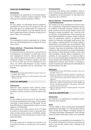 10.03.01.02. CLOMIPRAMINA 319


10.03.01.02. CLOMIPRAMINA                                                   Farmacocinética
                                                                            Se presenta en dos formas, como clorhidrato y como pa-
Indicaciones                                                                moato: el primero para administración oral y parenteral, y
Está indicada en el tratamiento de los trastornos depresi-                  el segundo por vía oral únicamente. Su vida media de eli-
vos.1,2 Distimia. Trastorno obsesivo-compulsivo. Puede                      minación es de 6 a 20 horas.3
utilizarse en los trastornos del pánico y fóbicos.
                                                                            Efectos adversos – Precauciones, Interacciones
Dosis                                                                       y Contraindicaciones
Vía oral, adultos: En enfermedad obsesivo-compulsiva,                       Son comunes a los de los antidepresivos tricíclicos (remi-
inicialmente 25 mg (10 mg en los ancianos) en una sola                      tirse a amitriptilina). El pamoato de imipramina se presen-
dosis diaria que se van incrementando en 2 semanas has-                     ta en tabletas conteniendo tartrazina, elemento éste que
ta llegar a 100-150 mg/día.1 Si no hay respuesta con esta                   puede ocasionar reacciones de tipo alérgico, incluso asma
dosis se puede llegar hasta los 200 mg en un lapso de 4 se-                 bronquial en sujetos susceptibles y que, a pesar de su ba-
manas. Niños: no se recomienda.                                             ja incidencia, son frecuentemente vistas en pacientes que
                                                                            tienen hipersensibilidad a la aspirina. Aunque la fármaco
Acciones                                                                    carece de características adictivas, la supresión brusca
Es un antidepresivo tricíclico relacionado con la imipra-                   después de tratamiento prolongado puede provocar náu-
mina, cuyo efecto bloqueante de los receptores de seroto-                   seas, cefaleas y malestar general.4 Los efectos sedantes y
nina es mayor.                                                              anticolinérgicos son menores que con amitriptilina. Debe
                                                                            usarse con precaución en pacientes con insuficiencia renal
Efectos adversos – Precauciones, Interacciones                              o hepática. A pacientes con odinofagia y fiebre durante el
y Contraindicaciones                                                        tratamiento, debe practicárseles un examen hematológico
Las reacciones adversas, interacciones y precauciones de                    para descartar eventual depresión medular. Se han regis-
la clomipramina son similares a las observadas con los                      trado opacidades corticales difusas o puntiformes en el
otros antidepresivos tricíclicos. Además puede presen-                      cristalino, así como conjuntivitis. Los síntomas observa-
tarse, sedación, hipotensión ortostática y trastornos de la                 dos en caso de toxicidad aguda corresponden a los efectos
conducción cardíaca; la tendencia a producir convulsio-                     adversos propios de la imipramina como a los de los otros
nes (0,7%) es mayor que con otros antidepresivos tricí-                     antidepresivos tricíclicos, pero elevados a su máxima ex-
clicos. Los efectos anticolinérgicos son más comunes                        presión. El pamoato de imipramina está contraindicado en
pero de menor importancia que las convulsiones o las                        los niños menores de 6 años.
arritmias.
                                                                            Bibliografía
Bibliografía                                                                1. British National Formulary. British Medical Association. 43rd ed. Lon-
1. British National Formulary. British Medical Association. 43rd ed. Lon-      don: BMA; 2002. p 191.
   don: BMA; 2002. p 190-91.                                                2. Hollister L. Treatment of psychiatric disorders En: Carruthers SG,
2. Wholey M. Managing depression in medical outpatient. N Eng J Med            Hoffman BB, Melmon KL, Nieremberg DW, editors. Melmon and Mo-
   2000;343:1942—50.                                                           rrelli`s Clinical Pharmacology 4th ed. McGraw-Hill, New York
                                                                               2000;p.505.
                                                                            3. Baldessarrini R. Drugs and the treatment of psychiatric disorders En:
10.03.01.03. IMIPRAMINA                                                        Hardman JG, Limbird LE, Goodman Gilman A, editors. Goodman and
                                                                               Gilman´s The pharmacological basis of therapeutics. 10th ed. Mc-
Indicaciones                                                                   Graw-Hill. New York; 2001.p.464.
Depresión mayor, depresión menor, distimia, ataques                         4. Wholey M. Managing depression in medical outpatients. N Eng J Med.
de pánico, trastorno obsesivo compulsivo, estrés pos-                          2000;343:1942—50.
traumático, enuresis nocturna en niños de mayores de 6
años.                                                                       10.03.01.04. NORTRIPTILINA

Dosis                                                                       Indicaciones
Vía oral, adultos la dosis de inicio es 25 mg al acostarse.                 Está indicada en el tratamiento de la depresión mayor.1
Se aumenta paulatinamente hasta llegar a la dosis óptima                    Depresión menor. Distimia.
100 mg/día. La dosis máxima es de 300 mg/día. Sin em-
bargo difícilmente se logran respuestas mayores con dosis                   Dosis
superiores a 150-200 g/día.1                                                Vía Oral, adultos se inicia con dosis bajas incrementando
Niños (a partir de los 7 años): enuresis: de 25 a 75 mg/día                 paulatinamente hasta llegar a 75 a 100 mg diarios fraccio-
de acuerdo a la edad, durante 3 meses. La dosis para el pa-                 nados o en dosis única.2 Máxima: 150 mg/día. Ancianos: 25
moato son algo menores que para el clorhidrato, quedan-                     a 50 mg/día fraccionados. Mantenimiento: dosis reducidas
do la elección de la forma farmacéutica a criterio y expe-                  durante un mínimo de dos meses. Niños: no se recomienda.
riencia del médico.
                                                                            Acciones
Acciones                                                                    La nortriptilina es un metabolito de la amitriptlinina.3 Co-
Es el más antiguo de los antidepresivos tricíclicos. Su                     mo los demás antidepresivos tricíclicos su mecanismo de
mecanismo de acción es el mismo que el de la amitrip-                       acción y usos son muy similares entre sí. Bloquea recap-
tilina.2                                                                    tación de NA.
 