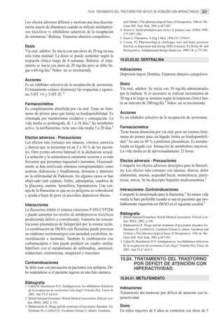 10.04. TRATAMIENTO DEL TRASTORNO POR DÉFICIT DE ATENCIÓN CON HIPERACTIVIDAD. 321


Los efectos adversos difieren y motivan una tasa discreta-                     and Gilman´s The pharmacological basis of therapeutics. 10th ed. Mc-
mente mayor de abandonos cuando se utilizan antidepresi-                       Graw-Hill. New York; 2001.p.447-483.
                                                                            4. Simon G. Initial antidepressant choice in primary care. JAMA 1996;
vos tricíclicos vs inhibidores selectivos de la recaptación                    275:1897-1901.
de serotonina.1 Bulimia. Trastorno obsesivo compulsivo.                     5. Gram L. Fluoxetine. N Eng J Med. 1994;331:1354-61.
                                                                            6. Cowen, P.J. Pharmacological challenges tests and brain serotonin
Dosis                                                                          function in depression and during SSRI treatment. En Briley M. and
Vía oral, adultos: Se inicia con una dosis de 20 mg en una                     Montgomery. Antidepressant therapy Dunitz Lta. 1998 U.K. p 175-189,.
sola toma matinal. La dosis se puede aumentar según la
respuesta clínica luego de 4 semanas. Bulimia: el trata-                    10.03.03.02. SERTRALINA
miento se inicia con dosis de 20 mg/día pero se debe lle-
gar a 60 mg/día.2 Niños: no se recomienda.                                  Indicaciones
                                                                            Depresión mayor. Distimia. Trastorno obsesivo compulsivo.
Acciones
Es un inhibidor selectivo de la recaptación de serotonina.                  Dosis
El tratamiento crónico disminuye las respuestas a agonis-                   Vía oral, adultos: Se inicia con 50 mg/día administrados
tas 5-HT 1A y 5-HT 2C.4                                                     por la mañana. Si es necesario se realizan incrementos de
                                                                            50 mg a lo largo se semanas según la respuesta clínica has-
Farmacocinética                                                             ta un máximo de 200 mg/día.1 Niños: no se recomienda
Es completamente absorbida por vía oral. Tiene un fenó-
meno de primer paso que limita su biodisponibilidad. Es                     Acciones
eliminada por metabolismo oxidativo y conjugación. La                       Es un inhibidor selectivo de la recaptación de serotonina.
vida media es prolongada, de 1 a 10 días.1 Su metabolito
activo, la norfluoxetina, tiene una vida media 3 a 20 días.5                Farmacocinética
                                                                            Tiene buena absorción por vía oral, pero un extenso fenó-
Efectos adversos - Precauciones                                             meno de primer paso en hígado limita su biodisponibili-
Los efectos más comunes son náuseas, vómitos, anorexia                      dad.2 Se une en 98 % a proteínas plasmáticas. Es metabo-
y diarrea que se presentan en un 5 a 30 % de los pacien-                    lizada en hígado con formación de metabolitos inactivos.
tes. Otro evento adverso habitual es la disfunción sexual.                  La vida media es de aproximadamente 23 horas.
La sedación y la somnolencia raramente ocurren y es más
frecuente que presenten inquietud e insomnio. Ocasional-                    Efectos adversos - Precauciones
mente se han notificado síntomas extrapiramidales como                      Comparte los efectos adversos descriptos para la fluoxeti-
acatisia, diskinesias y bradikinesia, distonías y deterioro                 na. Los efectos más comunes son náuseas, diarrea, dolor
en la enfermedad de Parkinson. En algunos casos se han                      abdominal, astenia, sequedad bucal, somnolencia, pares-
observado rash cutáneo, fiebre, adenopatías, cambios de                     tesias, ataxia. Se ha descripto hepatitis medicamentosa.1
la glucemia, anemia hemolítica, hiponatremia. Una ven-
taja de la fluoxetina es que no es peligrosa en sobredosis6                 Interacciones- Contraindicaciones
y ayuda a bajar de peso en pacientes depresivos obesos.                     Comparte lo mencionado para la fluoxetina.1 Su menor vida
                                                                            media lo hace preferible cuando se usa en pacientes que pro-
Interacciones                                                               bablemente requerirán un IMAO en el siguiente escalón.3
La fluoxetina inhibe el sistema citocromo P 450 CYP2D6
y puede aumentar los niveles de antidepresivos tricíclicos                  Bibliografía
                                                                            1. British National Formulary. British Medical Association. 43rd ed. Lon-
produciendo delirio y convulsiones. Aumenta las concen-                        don: BMA; 2002. p 196.
traciones plasmáticas de haloperidol por la misma razón.                    2. Baldessarrini R. Drugs and the treatment of psychiatric disorders En:
La combinación de IMAOs con fluoxetina puede provocar                          Hardman JG, Limbird LE, Goodman Gilman A, editors. Goodman and
un síndrome serotoninérgico con ansiedad, escalofrios, in-                     Gilman´s The pharmacological basis of therapeutics. 10th ed. Mc-
coordinación e insomnio. También la combinación con                            Graw-Hill. New York; 2001.p.447-483.
                                                                            3. Cañás M, Buschiazzo H O. Antidepresivos: los inhibidores Selectivos
carbamacepina o litio puede producir un cuadro similar.                        de la recaptación de serotonina Cuál elegir? Femeba Hoy. Enero de
Interfiere con el metabolismo de terfenadina, astemizol,                       2001. Año VI nº 64:8-9.
midazolam, eritromicina, omeprazol y triazolam.
                                                                            10.04. TRATAMIENTO DEL TRASTORNO
Contraindicaciones                                                                 POR DÉFICIT DE ATENCIÓN CON
Se debe usar con precaución en pacientes con epilepsia. De-                        HIPERACTIVIDAD.
be suspenderse si el paciente ingresa en una fase maníaca.
                                                                            10.04.01. METILFENIDATO
Bibliografía
1. Cañás M, Buschiazzo H O. Antidepresivos: los inhibidores Selectivos
                                                                            Indicaciones
   de la recaptación de serotonina Cuál elegir? Femeba Hoy. Enero de
   2001. Año VI nº 64:8-9.                                                  Tratamiento del trastorno por déficit de atención con hi-
2. British National Formulary. British Medical Association. 43rd ed. Lon-   peractividad.
  don: BMA; 2002. p 195.
3. Baldessarrini R. Drugs and the treatment of psychiatric disorders. En:   Dosis
   Hardman JG, Limbird LE, Goodman Gilman A, editors. Goodman               En niños mayores de 6 años se comienza con dosis de 5
 