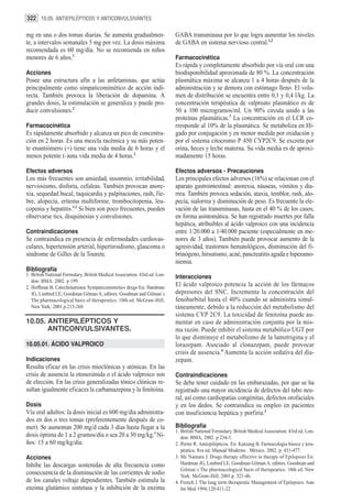322 10.05. ANTIEPILÉPTICOS Y ANTICONVULSIVANTES

mg en una o dos tomas diarias. Se aumenta gradualmen-                       GABA transminasa por lo que logra aumentar los niveles
te, a intervalos semanales 5 mg por vez. La dosis máxima                    de GABA en sistema nervioso central.1,2
recomendada es 60 mg/día. No se recomienda en niños
menores de 6 años.1                                                         Farmacocinética
                                                                            Es rápida y completamente absorbido por vía oral con una
Acciones                                                                    biodisponibilidad aproximada de 80 %. La concentración
Posee una estructura afín a las anfetaminas, que actúa                      plasmática máxima se alcanza 1 a 4 horas después de la
principalmente como simpaticomimético de acción indi-                       administración y se demora con estómago lleno. El volu-
recta. También provoca la liberación de dopamina. A                         men de distribución se encuentra entre 0,1 y 0,4 l/kg. La
grandes dosis, la estimulación se generaliza y puede pro-                   concentración terapéutica de valproato plasmático es de
ducir convulsiones.2                                                        50 a 100 microgramos/ml. Un 90% circula unido a las
                                                                            proteínas plasmáticas.3 La concentración en el LCR co-
Farmacocinética                                                             rresponde al 10% de la plasmática. Se metaboliza en Hí-
Es rápidamente absorbido y alcanza un pico de concentra-                    gado por conjugación y en menor medida por oxidación y
ción en 2 horas. Es una mezcla racémica y su más poten-                     por el sistema citocromo P 450 CYP2C9. Se excreta por
te enantiómero (+) tiene una vida media de 6 horas y el                     orina, heces y leche materna. Su vida media es de aproxi-
menos potente (-)una vida media de 4 horas.2                                madamente 15 horas.

Efectos adversos                                                            Efectos adversos - Precauciones
Los más frecuentes son ansiedad, insomnio, irritabilidad,                   Los principales efectos adversos (16%) se relacionan con el
nerviosismo, disforia, cefaleas. También provocan anore-                    aparato gastrointestinal: anorexia, náuseas, vómitos y dia-
xia, sequedad bucal, taquicardia y palpitaciones, rash, fie-                rrea. También provoca sedación, ataxia, temblor, rash, alo-
bre, alopecía, eritema multiforme, trombocitopenia, leu-                    pecía, sialorrea y disminución de peso. Es frecuente la ele-
copenia y hepatitis.1,2 Si bien son poco frecuentes, pueden                 vación de las transminasas, hasta en el 40 % de los casos,
observarse tics, disquinesias y convulsiones.                               en forma asintomática. Se han registrado muertes por falla
                                                                            hepática, atribuibles al ácido valproico con una incidencia
Contraindicaciones                                                          entre 1/20.000 a 1/40.000 paciente (especialmente en me-
Se contraindica en presencia de enfermedades cardiovas-                     nores de 3 años). También puede provocar aumento de la
culares, hipertensión arterial, hipertiroidismo, glaucoma o                 agresividad, trastornos hematológicos, disminución del fi-
síndrome de Gilles de la Tourete.                                           brinógeno, hirsutismo, acné, pancreatitis aguda e hiperamo-
                                                                            niemia.
Bibliografía
1. British National Formulary. British Medical Association. 43rd ed. Lon-   Interacciones
   don: BMA; 2002. p 199.
2. Hoffman B. Catecholamines Sympaticomimetics drugs En: Hardman
                                                                            El ácido valproico potencia la acción de los fármacos
   JG, Limbird LE, Goodman Gilman A, editors. Goodman and Gilman´s          depresores del SNC. Incrementa la concentración del
   The pharmacological basis of therapeutics. 10th ed. McGraw-Hill.         fenobarbital hasta el 40% cuando se administra simul-
   New York; 2001.p.215-268.                                                táneamente, debido a la reducción del metabolismo del
                                                                            sistema CYP 2C9. La toxicidad de fenitoína puede au-
10.05. ANTIEPILÉPTICOS Y                                                    mentar en caso de administración conjunta por la mis-
       ANTICONVULSIVANTES.                                                  ma razón. Puede inhibir el sistema metabólico UGT por
                                                                            lo que disminuye el metabolismo de la lamotrigina y el
10.05.01. ÁCIDO VALPROICO                                                   lorazepam. Asociado al clonazepam, puede provocar
                                                                            crisis de ausencia.4 Aumenta la acción sedativa del dia-
Indicaciones                                                                zepam.
Resulta eficaz en las crisis mioclónicas y atónicas. En las
crisis de ausencia la etosuximida o el ácido valproico son                  Contraindicaciones
de elección. En las crisis generalizadas tónico clónicas re-                Se debe tener cuidado en las embarazadas, por que se ha
sultan igualmente eficaces la carbamazepina y la fenitoína.                 registrado una mayor incidencia de defectos del tubo neu-
                                                                            ral, así como cardiopatías congénitas, defectos orofaciales
Dosis                                                                       y en los dedos. Se contraindica su empleo en pacientes
Vía oral adultos: la dosis inicial es 600 mg/día administra-                con insuficiencia hepática y porfiria.2
dos en dos o tres tomas (preferentemente después de co-
mer). Se aumentan 200 mg/d cada 3 días hasta llegar a la                    Bibliografía
                                                                            1. British National Formulary. British Medical Association. 43rd ed. Lon-
dosis óptima de 1 a 2 gramos/día o sea 20 a 30 mg/kg.1 Ni-                     don: BMA; 2002. p 234-5.
ños: 15 a 60 mg/kg/día.                                                     2. Porter R. Antiepilépticos. En: Katzung B. Farmacología básica y tera-
                                                                               péutica. 8va ed. Manual Moderno . México. 2002. p. 451-477.
Acciones                                                                    3. Mc Namara J. Drugs therapy effective in therapy of Epilepsies En:
Inhibe las descargas sostenidas de alta frecuencia como                        Hardman JG, Limbird LE, Goodman Gilman A, editors. Goodman and
                                                                               Gilman´s The pharmacological basis of therapeutics. 10th ed. New
consecuencia de la disminución de las corrientes de sodio                      York: McGraw-Hill; 2001.p. 521-46.
de los canales voltaje dependientes. También estimula la                    4. French J. The long term therapeutic Management of Epilepsies. Ann
enzima glutámico sintetasa y la inhibición de la enzima                        Int Med 1994;120:411-22.
 