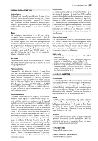 10.05.02. CARBAMAZEPINA 323


10.05.02. CARBAMAZEPINA                                        Interacciones
                                                               La carbamazepina acelera su propio metabolismo y el de
Indicaciones                                                   la fenitoína, la warfarina y la doxiciclina. El fenobarbital
En la epilepsia parcial se considera un fármaco eficaz.        aumenta el metabolismo de la carbamazepina, mientras la
Epilepsia parcial secundariamente generalizada. Epilep-        eritromicina y el propoxifeno la disminuyen. Sus niveles
sia generalizada tónico clónica.1 Neuralgia del Trigémi-       plasmáticos también aumentan con el uso de claritromici-
no. Tratamiento del dolor neuropático (neuralgia post-         na. La administración concomitante de hidroclorotiaziada
herpética, polineuropatía álgida del diabético, neuralgia      y furosemida puede precipitar hiponatremia. La fluoxeti-
postraumática, etc.). Profilaxis de la psicosis maníaco        na, clorpromazina y amoxapina aumentan sus niveles
depresiva.                                                     plasmáticos. La combinación con flufenazina o amitripti-
                                                               lina aumenta le riesgo de desarrollo de síndrome de Ste-
Dosis                                                          vens-Johnson.
Vía oral, adultos la dosis inicial es 100-200 mg 1 o 2 ve-
ces por día. Se incrementa en forma gradual. La dosis de       Contraindicaciones
mantenimiento es de 0,8 a 1,2 gramos día en dosis dividi-      Está contraindicada en pacientes con insuficiencia hepáti-
das, aunque depende de la indicación. Es importante el         ca y cardíaca y alteraciones sanguíneas (depresión medu-
monitoreo del fármaco en sangre, los niveles considera-        lar), miastenia gravis, hipersensibilidad al fármaco y
dos terapéuticos son de 4 a 12 microgramos/ml. La supre-       shock, glaucoma, retención urinaria. Se debe actuar con
sión brusca del tratamiento puede desencadenar un mal          suma precaución en embarazadas especialmente en los
epiléptico. Niños, hasta 1 año: 100-200 mg/día. 1 a 5          tres primeros meses y en la lactancia.
años: 200-400 mg/día. 5 a 10 años: 400-600 mg/día. 10-
15 años: 600 a 1000 mg/día.                                    Bibliografía
                                                               1. Devinsky O. Patients with refractory seizures N Eng J Med.
                                                                  1999;340:1565-70.
Acciones                                                       2. Porter R. Antiepilépticos. En: Katzung B. Farmacología básica y tera-
La carbamazepina inhibe las descargas repetitiva de alta          péutica. 8va ed. Manual Moderno. México. 2002. p 451-477.
frecuencia mediante el bloqueo de los canales de sodio         3. Brodie M. Antiepileptic drugs N Eng J Med, 1996;334:168-76.
voltaje dependiente.2,3                                        4. Mc Namara J. Drugs therapy effective in therapy of Epilepsies. En:
                                                                  Hardman JG, Limbird LE, Goodman Gilman A, editors. Goodman and
                                                                  Gilman´s The pharmacological basis of therapeutics. 10th ed. New
Farmacocinética
                                                                  York: McGraw-Hill; 2001.p. 521-46.
La absorción, tras la administración oral, es lenta y alcan-
za su concentración máxima a las 6 a 8 horas. Circula uni-
                                                               10.05.03. CLONAZEPAM
da a las proteínas plasmáticas en un 75 %. Es metaboliza-
da por el sistema citocromo P 450CYP3A4 y origina me-
                                                               Indicaciones
tabolitos activos cuyas concentraciones pueden alcanzar
                                                               El clonazepam puede ser útil solo o combinado con otros fár-
hasta el 50 % de la lograda por la carbamazepina en el
                                                               macos para controlar las convulsiones, pero produce toleran-
SNC. Induce a los sistemas CYP2C, CYP 3A y la UDP
                                                               cia y las convulsiones pueden reaparecer en 1 a 2 meses. Au-
glucuronil transferasa, por lo cual se generan interaccio-
                                                               mentando la dosis puede reestablecerse, en algunos pacien-
nes con los fármacos que se metabolizan por esta vía co-
                                                               tes, el control de las convulsiones.1 Es una segunda opción en
mo los anticonceptivos.4
                                                               el tratamiento de las ausencias.2 Constituye una alternativa en
                                                               el síndrome de West3 y en la epilepsia mioclónica.4
Efectos adversos
Durante el tratamiento crónico se puede producir som-
                                                               Dosis
nolencia, ataxia, diplopía, visión borrosa, vértigo, nau-
                                                               Vía Oral, adultos: Inicialmente 0,5 mg cada 8 horas au-
seas, vómitos, constipación y diarrea. Son de especial
                                                               mentando 0,5 a 1 mg cada 3 días hasta alcanzar la dosis
cuidado las manifestaciones de toxicidad hematológica
                                                               habitual de mantenimiento (4 – 8 mg/día en dosis dividi-
tales como una leve leucopenia que se produce en 10 %
                                                               das). Niños de 5 años a 12 años: 0,5 mg/día, aumentando
de los casos y se autolimita en 4 meses de tratamiento
                                                               de 0,25 a 0,50 mg cada 3 días hasta alcanzar una dosis de
continuo. La trombocitopenia se observa en 2 % de los
                                                               mantenimiento de 3 a 6 mg.
casos. El desarrollo de anemia aplásica tiene una inci-
dencia de un caso cada 200.000 pacientes tratados. Es
                                                               Acciones
bastante frecuente el desarrollo de rash cutáneo erite-
                                                               Su acción anticonvulsivante resulta de la capacidad de in-
matoso, menos frecuente es la necrólisis epidérmica tó-
                                                               crementar la inhibición neuronal mediada por GABA (in-
xica o el síndrome de Stevens-Johnson. En el 5 –10%
                                                               crementa la apertura de los canales del cloruro con la con-
de los casos suelen aumentar levemente las enzimas he-
                                                               siguiente hiperpolarización neuronal.1
páticas, con menor frecuencia se ha registrado ictericia
y hepatitis. Algunos pacientes presentan fiebre, polia-
denopatías, artralgias y proteinuria. En otros casos pue-      Farmacocinética
den desarrollar, con el tratamiento prolongado, hipona-        Ver capítulo benzodiacepinas.
tremias y edemas, sobre todo en ancianos. Algunas ve-
ces se han visto cuadros de osteomalacia con el trata-         Efectos adversos - Precauciones
miento prolongado.                                             Ver capítulo benzodiacepinas
 