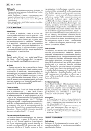 324 10.05.04. FENITOINA

Bibliografía                                                                van alteraciones electrofisiológicas compatibles con neu-
1. Mc Namara J. Drugs therapy effective in therapy of Epilepsies The        ropatía periférica, acompañada de arreflexia aquílea y pa-
   Pharmacological basis of therapeutics. Goodman & Gillman´s tenth ed.
   2001; Chap. 21: page 521-46.                                             telar. También se producen cambios cosméticos como ac-
2. Porter R. Antiepilépticos. En: Katzung B. Farmacología básica y tera-    né, hirsutismo y aspecto tosco de la facies, especialmente
   péutica. 8va ed. Manual Moderno . México. 2002. p 451-477.               molestos en mujeres. Pueden presentarsetrastornos gas-
3. Devinsky O. Patients with refractory seizures. N Eng J Med               trointestinales (incluyendo hepato y esplenomegalia re-
   1999;340:1565-70.                                                        versible), endocrinológicos (hiperglucemia, secreción ina-
4. British National Formulary. British Medical Association. 43rd ed. Lon-
   don: BMA; 2002. p. 236-37.
                                                                            decuada de hormona antidiurética, hematológicos (neu-
                                                                            tropenia, leucopenia, trombocitopenia, agranulocitosis,
10.05.04. FENITOINA
                                                                            anemia aplástica o megaloblástica por interferir con la ab-
                                                                            sorción de ácido fólico) Puede interferir con el metabolis-
Indicaciones
                                                                            mo de la vitamina D y producir osteomalacia. En 2 al 5 %
Está indicada en la supresión y control de las crisis con-                  de los casos se desarrollan reacciones dermatológicas co-
vulsivas generalizadas tónico-clónicas (gran mal) Crisis                    mo rash cutáneo, y ocasionalmente síndrome de Stevens-
parciales simples y complejas. En los adultos suele ser de                  Johnson. Se han observado infrecuentemenete linfadeno-
primera elección, pero en los niños, por los efectos adver-                 patías que simulan un linfoma. La sobredosis puede cau-
sos, es conveniente utilizar el fenobarbital.1-4 Está indica-               sar coma profundo seguido de muerte. La administración
da en la profilaxis y tratamiento de las crisis convulsivas                 IV a velocidad excesiva puede producir colapso cardio-
durante y después de la neurocirugía. Está indicada en es-                  vascular y/o depresión del SNC.
tado de mal epiléptico. Es útil en neuralgia del trigémino
                                                                            Interacciones
y neuropatías álgidas del diabético, aunque es preferible la
carbamazepina o los antidepresivos.                                         Su uso reduce las concentraciones plasmáticas de carba-
                                                                            mazepina, pero aumenta las del fenobarbital y primidona
Dosis
                                                                            cuando son utilizadas juntas. La concentración plasmática
Vía oral, adultos: 100 mg 3 veces por día hasta 500 mg-                     de fenitoína aumenta con el empleo de dicumarol, salici-
/día. Niños: 4 a 7 mg/kg/día, en dos dosis. La concentra-                   latos, isoniazida, disulfiram, sulfonamidas, propoxifeno,
ción terapéutica útil es de 10 a 20 microgramos/ml.                         trimetoprima, sulfisoxazol, clorpromazina y tioridazina.
                                                                            Con el ácido valproico suele ser variable, aumentando o
                                                                            disminuyendo en el plasma por inducción enzimática.
Acciones                                                                    Puede disminuir las concentraciones de anticoagulantes
La fenitoína bloquea las descargas repetidas de alta fre-                   orales, tetraciclinas, rifampicinas, anticonceptivos orales
cuencia. Altera la conductancia al sodio, potasio y calcio,                 y quinidina. La fenitoína aumenta el metabolismo de cor-
los potenciales de membrana y las concentraciones de                        ticoides, digitoxina y doxiciclina. Interfiere con la vitami-
aminoácidos y neurotransmisores noradrenalina, GABA y                       na D y puede producir osteomalacia en enfermos que no
acetilcolina.2 Se fija a los lípidos de membrana y ejerce un                toman sol. La acetazolamida potencia el efecto osteoma-
efecto estabilizante sobre las neuronas. Si bien los meca-                  lácico de la fenitoína.
nismo de acción se ejercen a varios niveles la acción más
importante sería a través del bloqueo del canal de sodio y                  Contraindicaciones
la reducción de las descargas repetidas.2                                   Su uso durante el embarazo debe ser cuidadosamente eva-
                                                                            luado, debido a que se ha descrito una mayor incidencia
Farmacocinética                                                             de anomalías congénitas como: labio leporino, paladar
Su absorción es lenta vía oral y el tiempo necesario para                   hendido, malformaciones cardíacas y el “síndrome fetal
lograr su máximo efecto e 3 a 12 horas. Por vía IM preci-                   por hidantoína”. Está contraindicado su empleo en pa-
pita disminuyendo considerablemente su absorción, lo que                    cientes con insuficiencia renal o hepática.
no la hace recomendable. Se une a la albúmina en un 90%
y posee un alto volumen de distribución. Es metabolizada                    Bibliografía
en hígado por el sistema citocromo P 450 CYP C9. El me-                     1. Mc Namara J. Drugs therapy effective in therapy of Epilepsies. En:
tabolismo es saturable y varios fármacos pueden interferir                     Hardman JG, Limbird LE, Goodman Gilman A, editors. Goodman and
                                                                               Gilman´s The pharmacological basis of therapeutics. 10th ed. New
con él. Los productos parahidroxiderivados son inactivos y                     York: McGraw-Hill; 2001.p. 521-46.
se excretan por orina luego de la conjugación con ácido                     2. Porter R. Antiepilépticos. En: Katzung B. Farmacología básica y tera-
glucurónido. Su metabolismo es saturable en forma dosis                        péutica. 8va ed. Manual Moderno . México. 2002. p. 451-477.
dependiente y el tiempo medio de eliminación depende de                     3. Thomas R. Seizures in the Elderly. Arch Int Med 1997;157:605-17.
la concentración plasmática (12 a 36 horas).                                4. French J. The long term therapeutic Management of Epilepsies. Ann
                                                                               Int Med 1994;120:411-22.

Efectos adversos - Precauciones
Los primeros efectos adversos en aparecer son: nistagmo                     10.05.05. ETOSUXIMIDA
(con concentraciones en sangre de 20 mcg/ml), ataxia
(con 30 mcg/ml), diplopía, letargia (con 40 mcg/ml) y vér-                  Indicaciones
tigo. Con el tratamiento crónico se puede desarrollar hi-                   Es fármaco de elección en ausencias (pequeño mal).1-4 Es
perplasia gingival en un 20 % de los casos que puede ser                    generalmente inefectiva en convulsiones generalizadas o
severa en el niño. En un 30 % de los pacientes se obser-                    parciales tónico clónicas.
 