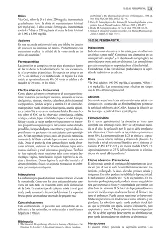 10.05.06. FENOBARBITAL 325


Dosis                                                                      and Gilman´s The pharmacological basis of therapeutics. 10th ed.
Vía Oral, niños de 3 a 6 años: 250 mg/día, incrementada                    New York: McGraw-Hill; 2001.p. 521-46.
                                                                        2. Porter R. Antiepilépticos En: Katzung B. Farmacología básica y tera-
gradualmente hasta la dosis de mantenimiento habitual                      péutica. 8va ed. Manual Moderno . México. 2002. p 451-477.
(20 mg/kg/día). 6 años o más: 500 mg/día, incrementada                  3. Brodie M. Antiepileptic drugs. N Eng J Med, 1996;334:168-76.
cada 4 a 7 días en 250 mg hasta alcanzar la dosis habitual              4. Stringer J. Drugs for Seizures Dissorders. En: Human Pharmacology.
de 1.000 a 1.500 mg/día.                                                   2nd ed. Chapter 26; page 351-61.

Acciones                                                                10.05.06. FENOBARBITAL
Es una suximida anticonvulsivante que inhibe los canales
de calcio en las neuronas del tálamo. Probablemente este                Indicaciones
mecanismo explica la utilidad de la etosuximida en las                  Indicado como alternativa en las crisis generalizadas toni-
crisis de ausencias.2                                                   coclónicas (gran mal).1 Constituye una alternativa en las
                                                                        crisis parciales simples2 y en el estado de mal epiléptico no
Farmacocinética                                                         controlado por otros anticonvulsivantes. Las convulsiones
La absorción es completa con un pico plasmático dentro                  parciales complejas no responden bien al fenobarbital.
de las tres horas de la administración. Se une escasamen-               Está indicado en las convulsiones producidas por la supre-
te a las proteínas plasmáticas. Se excreta por orina en un              sión de barbitúricos en adictos.
25 % sin cambios y es metabolizada en hígado. La vida
media es aproximadamente 40 a 50 horas en adultos y al-                 Dosis
rededor de 30 horas en los niños.1                                      Vía Oral, adultos: 100-300 mg/día, al acostarse. Niños: 1
                                                                        a 6 mg/kg/día. Las concentraciones efectivas en sangre
Efectos adversos - Precauciones                                         son de 10 a 40 microgramos/ml.
Como efectos adversos se observan en el tracto gastrointes-
tinal, trastornos que incluyen: anorexia, sensación de vacui-           Acciones
dad gástrica, náuseas, vómitos, calambres, dolor abdominal              Se considera que los efectos anticonvulsivantes están rela-
o epigástricos, pérdida de peso y diarrea. En el sistema he-            cionados con la capacidad del fenobarbital para potenciar
matopoyético puede observarse leucopenia, anemia aplásti-               la actividad inhibitoria del GABA. Reduce la difusión de
ca y eosinofilia a veces con resultados fatales. Por sus efec-          las descargas a partir del foco epileptógeno.
tos sobre el SNC se ha observado somnolencia, cefalea,
vértigos, euforia, hipo, irritabilidad, hiperactividad, letargia,       Farmacocinética
fatiga y ataxia. A veces pueden verse pacientes con trastor-            En el tracto gastrointestinal la absorción es lenta pero
nos psiquiátricos o psicológicos tales como sueño alterado,             completa con estómago vacío. Por vía IM produce necro-
pesadillas, incapacidad para concentrarse y agresividad, es-            sis en el sitio de aplicación por lo que no debe emplearse
pecialmente en pacientes con antecedentes psicopatológi-                esta alternativa. Circula unida a las proteínas plasmáticas
cos. Se han registrado pocos casos de psicosis paranoica,               en un 50%. La concentración en LCR es similar a la plas-
aumento de la libido o estado depresivo con tendencia sui-              mática, pasa a la leche materna y atraviesa la placenta. Es
cida. Desde el punto de vista dermatológico puede obser-                inactivada a nivel microsomal hepático por el sistema ci-
varse urticaria, síndrome de Stevens-Johnson, lupus erite-              tocromo P 450 CYP 2C9 y en menor medida CYP2 19.
matoso sistémico y rash eritematoso pruriginoso. También                Aproximadamente un 25 % del medicamento es elimina-
se han registrado otras reacciones tales como miopía, he-               do por vía renal pH-dependiente.3
morragia vaginal, tumefacción lingual, hipertrofia de en-
cías e hirsutismo. Como deprime la actividad mental y el                Efectos adversos - Precauciones
desenvolvimiento físico, se aconseja precaución en enfer-               El efecto más común al comienzo del tratamiento es la se-
mos que manipulan máquinas.                                             dación para el cual se suele desarrollar tolerancia con el tra-
                                                                        tamiento prolongado. A dosis elevadas produce ataxia y
Interacciones                                                           nistgamus. En niños produce irritabilidad e hiperactividad.
La carbamazepina puede disminuir la concentración sérica de             El rash cutáneo se describe en 1 % de los pacientes. En tra-
la etosuximida. Como con los otros anticonvulsivantes con-              tamientos prolongados puede producir anemia megaloblás-
viene ser cauto tanto en el aumento como en la disminución              tica que responde al folato y osteomalacia que remite con
de la dosis. En ciertos tipos de epilepsia mixta (con el gran           altas dosis de vitamina D. Se ha visto hipoprotrombinemia
mal), puede aumentar la frecuencia del mismo. La supresión              en recién nacidos cuyas madres recibieron el fármaco du-
brusca puede desencadenar un estado de pequeño mal.                     rante el embarazo. Puede causar reacciones de hipersensi-
                                                                        bilidad en pacientes con tendencias al asma, urticaria y an-
Contraindicaciones                                                      gioedema. La sobredosis aguda puede producir shock típi-
Está contraindicada en pacientes con antecedentes de in-                co, que se presenta con apnea, colapso circulatorio, paro
tolerancia a las suximidas, en embarazadas e insuficientes              respiratorio y muerte.4 Puede provocar farmacodependen-
hepáticos o renales.                                                    cia. No se debe suprimir bruscamente su administración,
                                                                        pues puede desencadenar un síndrome de abstinencia.
Bibliografía
1. Mc Namara J. Drugs therapy effective in therapy of Epilepsies. En:   Interacciones
   Hardman JG, Limbird LE, Goodman Gilman A, editors. Goodman           El alcohol etílico potencia la depresión central. Los
 
