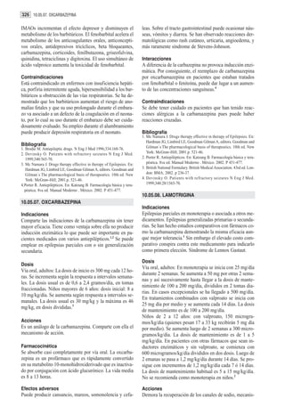 326 10.05.07. OXCARBAZEPINA

IMAOs incrementan el efecto depresor y disminuyen el                      leas. Sobre el tracto gastrointestinal puede ocasionar náu-
metabolismo de los barbitúricos. El fenobarbital acelera el               seas, vómitos y diarrea. Se han observado reacciones der-
metabolismo de los anticoagulantes orales, anticoncepti-                  matológicas como rash cutáneo, urticaria, angioedema, y
vos orales, antidepresivos tricíclicos, beta bloqueantes,                 más raramente síndrome de Stevens-Johnson.
carbamazepina, corticoides, fenilbutazona, griseofulvina,
quinidina, tetraciclinas y digitoxina. El uso simultáneo de               Interacciones
ácido valproico aumenta la toxicidad de fenobarbital.                     A diferencia de la carbazepina no provoca inducción enzi-
                                                                          mática. Por consiguiente, el reemplazo de carbamazepina
Contraindicaciones                                                        por oxcarbamazepina en pacientes que estaban tratados
Está contraindicado en enfermos con insuficiencia hepáti-                 con fenobarbital o fenitoína, puede dar lugar a un aumen-
ca, porfiria intermitente aguda, hipersensibilidad a los bar-             to de las concentraciones sanguíneas.4
bitúricos u obstrucción de las vías respiratorias. Se ha de-
mostrado que los barbitúricos aumentan el riesgo de ano-                  Contraindicaciones
malías fetales y que su uso prolongado durante el embara-                 Se debe tener cuidado en pacientes que han tenido reac-
zo va asociado a un defecto de la coagulación en el neona-                ciones alérgicas a la carbamazepina pues puede haber
to, por lo cual su uso durante el embarazo debe ser cuida-                reacciones cruzadas.
dosamente evaluado. Su empleo durante el alumbramiento
puede producir depresión respiratoria en el neonato.                      Bibliografía
                                                                          1. Mc Namara J. Drugs therapy effective in therapy of Epilepsies. En:
                                                                             Hardman JG, Limbird LE, Goodman Gilman A, editors. Goodman and
Bibliografía                                                                 Gilman´s The pharmacological basis of therapeutics. 10th ed. New
1. Brodie M. Antiepileptic drugs. N Eng J Med 1996;334:168-76.
2. Devinsky O. Patients with refractory seizures N Eng J Med.                York: McGraw-Hill; 2001.p. 521-46.
   1999;340:565-70.                                                       2. Porter R. Antiepilépticos. En: Katzung B. Farmacología básica y tera-
3. Mc Namara J. Drugs therapy effective in therapy of Epilepsies. En:        péutica. 8va ed. Manual Moderno . México. 2002. P 451-477.
   Hardman JG, Limbird LE, Goodman Gilman A, editors. Goodman and         3. British National Formulary. British Medical Association. 43rd ed. Lon-
   Gilman´s The pharmacological basis of therapeutics. 10th ed. New          don: BMA; 2002. p 236-37.
   York: McGraw-Hill; 2001.p. 521-46.                                     4. Devinsky O. Patients with refractory seizures N Eng J Med.
4.Porter R. Antiepilépticos. En: Katzung B. Farmacología básica y tera-      1999;340:20/1565-70.
  péutica. 8va ed. Manual Moderno . México. 2002. P 451-477.
                                                                          10.05.08. LAMOTRIGINA
10.05.07. OXCARBAZEPINA
                                                                          Indicaciones
Indicaciones                                                              Epilepsias parciales en monoterapia o asociada a otros me-
Comparte las indicaciones de la carbamazepina sin tener                   dicamentos. Epilepsias generalizadas primarias o secunda-
mayor eficacia. Tiene como ventaja sobre ella no producir                 rias. Se han hecho estudios comparativos con fármacos co-
inducción enzimática lo que puede ser importante en pa-                   mo la carbamazepina demostrando la misma eficacia aun-
cientes medicados con varios antiepilépticos.1,2 Se puede                 que mejor tolerancia.1 Sin embargo el elevado costo com-
emplear en epilepsias parciales con o sin generalización                  parativo conspira contra este medicamento para indicarlo
secundaria.                                                               como primera elección. Síndrome de Lennox Gastaut.

                                                                          Dosis
Dosis
                                                                          Vía oral, adultos: En monoterapia se inicia con 25 mg/día
Vía oral, adultos: La dosis de inicio es 300 mg cada 12 ho-
                                                                          durante 2 semanas. Se aumenta a 50 mg por otras 2 sema-
ras. Se incrementa según la respuesta a intervalos semana-
                                                                          nas y así sucesivamente hasta llegar a la dosis de mante-
les. La dosis usual es de 0,6 a 2,4 gramos/día, en tomas
                                                                          nimiento de 100 a 200 mg/día, divididos en 2 tomas dia-
fraccionadas. Niños mayores de 6 años: dosis inicial: 8 a
                                                                          rias. En casos excepcionales se ha llegado a 500 mg/día.
10 mg/kg/día. Se aumenta según respuesta a intervalos se-
                                                                          En tratamientos combinados con valproato se inicia con
manales. La dosis usual es 30 mg/kg y la máxima es 46
                                                                          25 mg día por medio y se aumenta cada 14 días. La dosis
mg/kg, en dosis divididas.3
                                                                          de mantenimiento es de 100 a 200 mg/día.
                                                                          Niños de 2 a 12 años: con valproato, 150 microgra-
Acciones                                                                  mos/kg/día (quienes pesan 17 a 33 kg recibirán 5 mg día
Es un análogo de la carbamazepina. Comparte con ella el                   por medio). Se aumenta luego de 2 semanas a 300 micro-
mecanismo de acción.                                                      gramos/kg/día. La dosis de mantenimiento es de 1 a 5
                                                                          mg/kg/día. En pacientes con otras fármacos que sean in-
Farmacocinética                                                           ductores enzimáticos y sin valproato, se comienza con
Se absorbe casi completamente por vía oral. La oxcarba-                   600 microgramos/kg/día divididos en dos dosis. Luego de
zepina es un profármaco que es rápidamente convertido                     2 emanas se pasa a 1,2 mg/kg/día durante 14 días. Se pro-
en su metabolito 10-monohidroxiderivado que es inactiva-                  sigue con incrementos de 1,2 mg/kg/día cada 7 ó 14 días.
do por conjugación con ácido glucurónico. La vida media                   La dosis de mantenimiento habitual es 5 a 15 mg/kg/día.
es 8 a 13 horas.                                                          No se recomienda como monoterapia en niños.2

Efectos adversos                                                          Acciones
Puede producir cansancio, mareos, somonolencia y cefa-                    Demora la recuperación de los canales de sodio, mecanis-
 