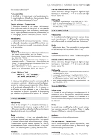 10.06. FÁRMACOS PARA EL TRATAMIENTO DEL MAL EPILEPTICO 327


mo similar a la fenitoína.3,4                                               Efectos adversos- Precauciones
                                                                            Por vía endovenosa el mayor riesgo es la depresión respi-
Farmacocinética                                                             ratoria que se observa en 3 a 10 % de los casos y la hipo-
Es absorbida en forma completa por el aparato digestivo.                    tensión arterial 2%.
Es metabolizada por el hígado por glucuronización. Tiene
una vida media aproximada de 24 horas.4                                     Bibliografía
                                                                            1. Lowenstein D Status Epilepticus. N Eng J Med. 1998;338:970-76.
                                                                            2. Brodie M. Status Epilepticus Lancet 1990; 336:551-53.
Efectos adversos - Precauciones                                             3. British National Formulary. British Medical Association. 43rd ed. Lon-
Es frecuente el desarrollo de rash cutáneo. Puede aparecer                     don: BMA; 2002. p 227-39.
fiebre, malestar o cuadros de tipo gripal. Se han reportado
discrasias hematológicas como neutropenia y trombocitope-                   10.06.02. LORAZEPAM
nia. En algunos pacientes se desarrollan poliadenopatias, se
ha visto diplopia, mareos, somnolencia, cefaleas y ataxia.                  Indicaciones
                                                                            En el estado de mal epiléptico comienza a actuar rápida-
Interacciones                                                               mente y su efecto dura 12 a 24 horas. En estudios compa-
La administración de carbamazepina, fenitoína y primido-                    rativos ha mostrado la misma eficacia que el diazepam.1
na reducen la vida media a menos de 15 horas. Por el con-
trario, el valproato incrementa la concentración plasmáti-                  Dosis
ca de lamotrigina.                                                          Vía IV, adultos: 4 mg.2,3 La velocidad de la administración
                                                                            no debe ser mayor a 2 mg/minuto. Niños: 2 mg.4
Bibliografía
1. Brodie M. Double blind comparisson of Lamotrigine and Carabamaze
                                                                            Acciones
   pine in newly diagnosed epilepsy.Lancet 1995;345:476-9.
2. British National Formulary. British Medical Association. 43rd ed. Lon-   El mecanismo de acción es común a las benzodiacepinas
   don: BMA; 2002. P 231-32.
3. Mc Namara J. Drugs therapy effective in therapy of Epilepsies. En:       Efectos adversos- Precauciones
   Hardman JG, Limbird LE, Goodman Gilman A, editors. Goodman and           Por vía endovenosa el mayor riesgo es la depresión respi-
   Gilman´s The pharmacological basis of therapeutics. 10th ed. New         ratoria que se observa en 3 a 10 % de los casos y la hipo-
   York: McGraw-Hill; 2001.p. 521-46.
4. Porter R. Antiepilépticos. En: Katzung B. Farmacología básica y tera-    tensión arterial 2%.
   péutica. 8va ed. Manual Moderno . México. 2002. P 451-477.
                                                                            Bibliografía
                                                                            1. Treiman D. A comparisson of four treatments for status epilepticus N
10.06. FÁRMACOS                                                                Eng J Med. 1998;339:792-99.
       PARA EL TRATAMIENTO                                                  2. Lowenstein D. Status Epilepticus N Eng J Med .1998;338:970-76.
       DEL MAL EPILEPTICO                                                   3. Aldregge B A Comparisson of Lorazepam, Diazepam and placebo for
                                                                               the treatment status epilepticus. N Eng J Med. 2001;345:631-7.
El estado de mal epiléptico se define como un estado de                     4. British National Formulary. British Medical Association. 43rd ed. Lon-
                                                                               don: BMA; 2002. p 227-39.
convulsiones persistentes o de crisis convulsivas frecuen-
tes entre las cuales no existe recuperación. Si bien el tiem-
                                                                            10.06.03. FENITOINA
po de persistencia se ha establecido en 20 a 30 minutos, es-
ta definición no resulta adecuada ya que en dicho lapso
                                                                            Indicaciones
han comenzado las lesiones neuronales. Se ha propuesto
                                                                            En el estado de mal epiléptico por vía endovenosa a fin de
que, a los fines terapéuticos, dicho lapso sea de 5 minutos1
                                                                            mantener el efecto anticonvulsivo obtenido inicialmente
                                                                            por las benzodiacepinas.1-4 Se tarda 20 a 25 minutos en al-
10.06.01. DIAZEPAM                                                          canzar concentraciones terapéuticas adecuadas en el siste-
                                                                            ma nervioso.
Indicaciones
Estado de mal epiléptico.1,2 El diazepam comienza a ac-                     Dosis
tuar rápidamente en 2 minutos y se agota su efecto en 15                    La dosis de carga es de 20 mg/kg. La dosis no debe adminis-
a 30 minutos debido a redistribución hacia otros tejidos                    trase a un ritmo mayor a 50 mg/minuto.1 Niños: 15 mg/kg.
dependiente de su alta liposolubilidad.                                     Neonatos: 15-20 mg/kg (ritmo de 1-3 mg/kg/minuto).

Dosis                                                                       Acciones
Vía IV se administra 5 a 10 mg, a una velocidad de hasta 5                  El mecanismo se desarrolló previamente.
mg/minuto. Se puede repetir según necesidad a intervalos de
10 minutos hasta una dosis acumulada no mayor a 30 mg.                      Efectos adversos - Precauciones
De ser necesario se puede repetir el régimen a las 2 ó 4 ho-                Por vía endovenosa puede producir hipotensión y arrit-
ras sin sobrepasar la dosis acumulada mayor a 100 mg/día.3                  mias cardíacas como bradicardias y extrasístoles, espe-
Niños: 200-300 microgramos/kg o 1 mg por año de edad.                       cialmente en mayores de 50 años.

Acciones                                                                    Bibliografía
El mecanismo de acción es común a las benzodiacepinas                       1. Lowenstein D. Status Epilepticus. N Eng J Med. 1998;338:970-76.
 