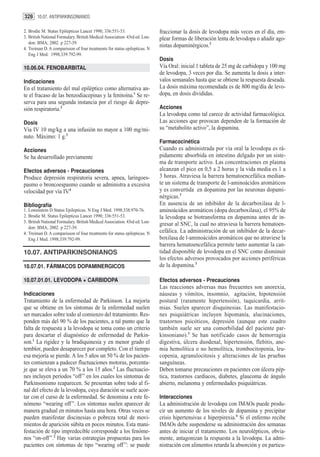 328 10.07. ANTIPARKINSONIANOS

2. Brodie M. Status Epilepticus Lancet 1990; 336:551-53.                    fraccionar la dosis de levodopa más veces en el día, em-
3. British National Formulary. British Medical Association. 43rd ed. Lon-   plear formas de liberación lenta de levodopa o añadir ago-
   don: BMA; 2002. p 227-39.
4. Treiman D. A comparisson of four treatments for status epilepticus. N
                                                                            nistas dopaminérgicos.2
   Eng J Med. 1998;339:792-99.
                                                                            Dosis
10.06.04. FENOBARBITAL                                                      Vía Oral: inicial 1 tableta de 25 mg de carbidopa y 100 mg
                                                                            de levodopa, 3 veces por día. Se aumenta la dosis a inter-
Indicaciones                                                                valos semanales hasta que se obtiene la respuesta deseada.
En el tratamiento del mal epiléptico como alternativa an-                   La dosis máxima recomendada es de 800 mg/día de levo-
te el fracaso de las benzodiacepinas y la fenitoína.1 Se re-                dopa, en dosis divididas.
serva para una segunda instancia por el riesgo de depre-
sión respiratoria.2                                                         Acciones
                                                                            La levodopa como tal carece de actividad farmacológica.
Dosis                                                                       Las acciones que provocan dependen de la formación de
Vía IV 10 mg/kg a una infusión no mayor a 100 mg/mi-                        su “metabolito activo”, la dopamina.
nuto. Máximo: 1 g.3
                                                                            Farmacocinética
Acciones                                                                    Cuando es administrada por vía oral la levodopa es rá-
Se ha desarrollado previamente                                              pidamente absorbida en intestino delgado por un siste-
                                                                            ma de transporte activo. Las concentraciones en plasma
Efectos adversos - Precauciones                                             alcanzan el pico en 0,5 a 2 horas y la vida media es 1 a
Produce depresión respiratoria severa, apnea, laringoes-                    3 horas. Atraviesa la barrera hematoencefálica median-
pasmo o broncoespasmo cuando se administra a excesiva                       te un sistema de transporte de l-aminoácidos aromáticos
velocidad por vía IV.4                                                      y es convertida en dopamina por las neuronas dopami-
                                                                            nérgicas.3
Bibliografía                                                                En ausencia de un inhibidor de la decarboxilasa de l-
1. Lowenstein D Status Epilepticus. N Eng J Med. 1998;338:970-76.           aminoácidos aromáticos (dopa decarboxilasa), el 95% de
2. Brodie M. Status Epilepticus Lancet 1990; 336:551-53.                    la levodopa se biotransforma en dopamina antes de in-
3. British National Formulary. British Medical Association. 43rd ed. Lon-
                                                                            gresar al SNC, la cual no atraviesa la barrera hematoen-
   don: BMA; 2002. p 227-39.
4. Treiman D. A comparisson of four treatments for status epilepticus. N    cefálica. La administración de un inhibidor de la decar-
   Eng J Med. 1998;339:792-99.                                              boxilasa de l-aminoácidos aromáticos que no atraviese la
                                                                            barrera hematoencefálica permite tanto aumentar la can-
10.07. ANTIPARKINSONIANOS                                                   tidad disponible de levodopa en el SNC como disminuir
                                                                            los efectos adversos provocados por acciones periféricas
10.07.01. FÁRMACOS DOPAMINERGICOS                                           de la dopamina.3

10.07.01.01. LEVODOPA + CARBIDOPA                                           Efectos adversos - Precauciones
                                                                            Las reacciones adversas mas frecuentes son anorexia,
Indicaciones                                                                náuseas y vómitos, insomnio, agitación, hipotensión
Tratamiento de la enfermedad de Parkinson. La mejoría                       postural (raramente hipertensión), taquicardia, arrit-
que se obtiene en los síntomas de la enfermedad suelen                      mias. Suelen aparecer disquinesias. Las manifestacio-
ser marcados sobre todo al comienzo del tratamiento. Res-                   nes psiquiátricas incluyen hipomanía, alucinaciones,
ponden más del 90 % de los pacientes, a tal punto que la                    trastornos psicóticos, depresión (aunque este cuadro
falta de respuesta a la levodopa se toma como un criterio                   también suele ser una comorbilidad del paciente par-
para descartar el diagnóstico de enfermedad de Parkin-                      kinsoniano).3 Se han notificado casos de hemorragia
son.1 La rigidez y la bradiquinesia y en menor grado el                     digestiva, úlcera duodenal, hipertensión, flebitis, ane-
temblor, pueden desaparecer por completo. Con el tiempo                     mia hemolítica o no hemolítica, trombocitopenia, leu-
esa mejoría se pierde. A los 5 años un 50 % de los pacien-                  copenia, agranulocitosis y alteraciones de las pruebas
tes comienzan a padecer fluctuaciones motoras, porcenta-                    sanguíneas.
je que se eleva a un 70 % a los 15 años.2 Las fluctuacio-                   Deben tomarse precauciones en pacientes con úlcera pép-
nes incluyen períodos “off ” en los cuales los síntomas de                  tica, trastornos cardíacos, diabetes, glaucoma de ángulo
Parkinsonismo reaparecen. Se presentan sobre todo al fi-                    abierto, melanoma y enfermedades psiquiátricas.
nal del efecto de la levodopa, cuya duración se suele acor-
tar con el curso de la enfermedad. Se denomina a este fe-                   Interacciones
nómeno “wearing off ”. Los síntomas suelen aparecer de                      La administración de levodopa con IMAOs puede produ-
manera gradual en minutos hasta una hora. Otras veces se                    cir un aumento de los niveles de dopamina y precipitar
pueden manifestar discinesias o pobreza total de movi-                      crisis hipertensivas e hiperpirexia.4 Si el enfermo recibe
mientos de aparición súbita en pocos minutos. Esta mani-                    IMAOs debe suspenderse su administración dos semanas
festación de tipo impredecible corresponde a los fenóme-                    antes de iniciar el tratamiento. Los neurolépticos, obvia-
nos “on-off ”.2 Hay varias estrategias propuestas para los                  mente, antagonizan la respuesta a la levodopa. La admi-
pacientes con síntomas de tipo “wearing off ”: se puede                     nistración con alimentos retarda la absorción y en particu-
 