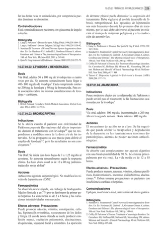 10.07.02. FÁRMACOS ANTIMUSCARINICOS 329


lar las dietas ricas en aminoácidos, por competencia pue-                   de derrame pleural puede demandar la suspensión del
den disminuir su absorción.                                                 tratamiento. Debe vigilarse el posible desarrollo de fi-
                                                                            brosis retroperitoneal. Los episodios de hipotensión
Contraindicaciones                                                          son más frecuentes durante los primeros días de trata-
Está contraindicada en pacientes con glaucoma de ángulo                     miento, por lo cual debe advertirse al paciente en rela-
estrecho.                                                                   ción al manejo de máquinas peligrosas y a la conduc-
                                                                            ción de automóviles.
Bibliografía
1. Lang A. Parkinson´s Disease 1st parts. N Eng J Med. 1998;339:1044-53.    Bibliografía
2. Lang A. Parkinson´s Disease 2nd parts. N Eng J Med. 1998;339:1130-42.    1. Lang A. Parkinson´s Disease 2nd parts N Eng J Med. 1998;339:
3. Standaert D. Treatment of Central Nervous System degenerative disor-        16/1130-42.
   ders. En: En: Hardman JG, Limbird LE, Goodman Gilman A, editors.         2. Standaert D. Treatment of Central Nervous System degenerative disor-
   Goodman and Gilman´s The pharmacological basis of therapeutics.             ders. En: En: Hardman JG, Limbird LE, Goodman Gilman A, editors.
   10th ed. New York: McGraw-Hill; 2001.p. 549-68.                             Goodman and Gilman´s The pharmacological basis of therapeutics.
4. Quin N. Drug treatment of Parkinson´s Disease. BMJ 1995;310:575-79.         10th ed. New York: McGraw-Hill; 2001.p. 549-68.
                                                                            3. Coffey D. Parkinson´s Disease. En: Treatment of neurologic disorders.
10.07.01.02. LEVODOPA + BENSERAZIDA                                            En: Carruthers SG, Hoffman BB, Melmon KL, Nieremberg DW, edi-
                                                                               tors. Melmon and Morrelli`s Clinical Pharmacology 4th ed. McGraw-
                                                                               Hill, New York 2000;p.437- 444.
Dosis                                                                       4. Tanner C. Dopamine Agonist for Parkinson´s disease. JAMA
Vía Oral, adultos 50 a 100 mg de levodopa tres o cuatro                        2000;284: 1971-74.
veces por día. Se aumenta semanalmente hasta llegar a
400- 800 mg/día de levodopa.1 Cada comprimido contie-                       10.07.01.04. AMANTADINA
ne 200 mg de levodopa y 50 mg de benserazida. Para es-
ta asociación caben las mismas consideraciones de levo-                     Indicaciones
dopa + carbidopa.                                                           Posee modestos efectos en la enfermedad de Parkinson y
                                                                            puede ser útil para el tratamiento de las fluctuaciones oca-
Bibliografía                                                                sionadas por la levodopa.1
1. British National Formulary. British Medical Association. 43rd ed. Lon-
   don: BMA; 2002. p 239-46.
                                                                            Dosis
10.07.01.03. BROMOCRIPTINA                                                  Vía oral, adultos: 100 mg/día, incrementados a 200 mg-
                                                                            /día en la segunda semana. Dosis máxima: 400 mg/día.
Indicaciones
Se la utiliza cuando el paciente con enfermedad de                          Acciones
Parkinson presenta fluctuaciones del efecto importan-                       El mecanismo de acción no es claro. Se ha sugeri-
tes durante el tratamiento con levodopa1,2 que no res-                      do que puede alterar la recaptación y degradación
pondieron a modificaciones de la dosis y/o de los in-                       de la dopamina en las terminaciones nerviosas do-
tervalos. Se ha propuesto su uso precoz para diferir el                     paminérgicas, además de poseer acciones anticoli-
empleo de levodopa3,4, pero los resultados no son con-                      nérgicas.
cluyentes.4
                                                                            Farmacocinética
Dosis                                                                       Se absorbe casi completamente por aparato digestivo
Vía Oral: Se inicia con dosis bajas de 1 a 1,25 mg/día al                   con una biodisponibilidad de 90 %. Se elimina princi-
acostarse. Se aumenta semanalmente según la respuesta                       palmente por vía renal. La vida media es de 12 a 18
clínica. La dosis diaria usual es de 10 a 40 mg (adminis-                   horas.
tradas dos veces al día).1
                                                                            Efectos adversos - Precauciones
Acciones                                                                    Puede producir mareos, nauseas, vómitos, edemas perifé-
Actúa como agonista dopaminérgico. No modifica los ni-                      ricos, livedo reticularis, insomnio, visión borrosa, alucina-
veles de dopamina en el SNC.                                                ciones.1,2 Deben tomarse precauciones en pacientes con
                                                                            insuficiencia cardíaca o hepática.
Farmacocinética
Su absorción oral es rápida, sin embargo la biodisponibi-                   Contraindicaciones
lidad es limitada a un 7 % por un fenómeno de primer pa-                    Epilepsia, insuficiencia renal, antecedentes de úlcera gástrica.
so hepático. La vida media es de 2 a 8 horas y las varia-
ciones interindividuales son marcadas.                                      Bibliografía
                                                                            1. Standaert D. Treatment of Central Nervous System degenerative disor-
Efectos adversos- Precauciones                                                 ders. En: En: Hardman JG, Limbird LE, Goodman Gilman A, editors.
Puede provocar náuseas, vómitos, constipación, cefa-                           Goodman and Gilman´s The pharmacological basis of therapeutics.
                                                                               10th ed. New York: McGraw-Hill; 2001.p. 549-68.
lea, hipotensión ortostática, vasoespasmo de los dedos                      2. Coffey D. Parkinson´s Disease. Treatment of neurologic disorders. En:
y fatiga. El uso de dosis elevada se suele producir con-                       Carruthers SG, Hoffman BB, Melmon KL, Nieremberg DW, editors.
fusión mental, excitación psicomotriz, alucinaciones,                          Melmon and Morrelli`s Clinical Pharmacology 4th ed. McGraw-Hill,
disquinesias, sequedad bucal y calambres. La aparición                         New York 2000;p.437-444.
 