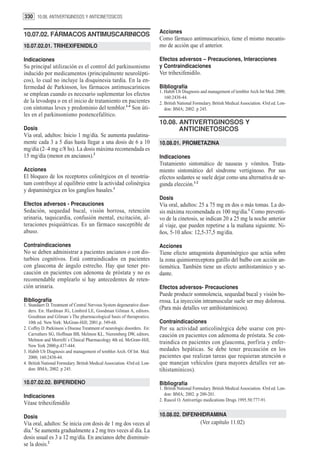 330 10.08. ANTIVERTIGINOSOS Y ANTICINETOSICOS

                                                                            Acciones
10.07.02. FÁRMACOS ANTIMUSCARINICOS
                                                                            Como fármaco antimuscarínico, tiene el mismo mecanis-
10.07.02.01. TRIHEXIFENIDILO                                                mo de acción que el anterior.

Indicaciones                                                                Efectos adversos – Precauciones, Interacciones
Su principal utilización es el control del parkinsonismo                    y Contraindicaciones
inducido por medicamentos (principalmente neurolépti-                       Ver trihexifenidilo.
cos), lo cual no incluye la disquinesia tardía. En la en-
fermedad de Parkinson, los fármacos antimuscarínicos                        Bibliografía
                                                                            1. Habib Ub Diagnosis and management of temblor Arch Int Med. 2000;
se emplean cuando es necesario suplementar los efectos
                                                                               160:2438-44.
de la levodopa o en el inicio de tratamiento en pacientes                   2. British National Formulary. British Medical Association. 43rd ed. Lon-
con síntomas leves y predominio del temblor.1-4 Son úti-                       don: BMA; 2002. p 245.
les en el parkinsonismo postencefalítico.
                                                                            10.08. ANTIVERTIGINOSOS Y
Dosis                                                                              ANTICINETOSICOS
Vía oral, adultos: Inicio 1 mg/día. Se aumenta paulatina-
mente cada 3 a 5 días hasta llegar a una dosis de 6 a 10                    10.08.01. PROMETAZINA
mg/día (2–4 mg c/8 hs). La dosis máxima recomendada es
15 mg/día (menor en ancianos).2                                             Indicaciones
                                                                            Tratamiento sintomático de nauseas y vómitos. Trata-
Acciones                                                                    miento sintomático del síndrome vertiginoso. Por sus
El bloqueo de los receptores colinérgicos en el neostria-                   efectos sedantes se suele dejar como una alternativa de se-
tum contribuye al equilibrio entre la actividad colinérgica                 gunda elección.1-2
y dopaminérgica en los ganglios basales.1
                                                                            Dosis
Efectos adversos - Precauciones                                             Vía oral, adultos: 25 a 75 mg en dos o más tomas. La do-
Sedación, sequedad bucal, visión borrosa, retención                         sis máxima recomendada es 100 mg/día.1 Como preventi-
urinaria, taquicardia, confusión mental, excitación, al-                    vo de la cinetosis, se indican 20 a 25 mg la noche anterior
teraciones psiquiátricas. Es un fármaco susceptible de                      al viaje, que pueden repetirse a la mañana siguiente. Ni-
abuso.                                                                      ños, 5-10 años: 12,5-37,5 mg/día.

Contraindicaciones                                                          Acciones
No se deben administrar a pacientes ancianos o con dis-                     Tiene efecto antagonista dopamínérgico que actúa sobre
turbios cognitivos. Está contraindicados en pacientes                       la zona quimiorreceptora gatillo del bulbo con acción an-
con glaucoma de ángulo estrecho. Hay que tener pre-                         tiemética. También tiene un efecto antihistamínico y se-
caución en pacientes con adenoma de próstata y no es                        dante.
recomendable emplearlo si hay antecedentes de reten-
ción urinaria.                                                              Efectos adversos- Precauciones
                                                                            Puede producir somnolencia, sequedad bucal y visión bo-
Bibliografía                                                                rrosa. La inyección intramuscular suele ser muy dolorosa.
1. Standaert D. Treatment of Central Nervous System degenerative disor-
   ders. En: Hardman JG, Limbird LE, Goodman Gilman A, editors.
                                                                            (Para más detalles ver antihistamínicos).
   Goodman and Gilman´s The pharmacological basis of therapeutics.
   10th ed. New York: McGraw-Hill; 2001.p. 549-68.                          Contraindicaciones
2. Coffey D. Parkinson´s Disease Treatment of neurologic disorders. En:     Por su actividad anticolinérgica debe usarse con pre-
   Carruthers SG, Hoffman BB, Melmon KL, Nieremberg DW, editors.            caución en pacientes con adenoma de próstata. Se con-
   Melmon and Morrelli`s Clinical Pharmacology 4th ed. McGraw-Hill,
                                                                            traindica en pacientes con glaucoma, porfiria y enfer-
   New York 2000;p.437-444.
3. Habib Ub Diagnosis and management of temblor Arch. Of Int. Med.          medades hepáticas. Se debe tener precaución en los
   2000; 160:2438-44.                                                       pacientes que realizan tareas que requieran atención o
4. British National Formulary. British Medical Association. 43rd ed. Lon-   que manejan vehículos (para mayores detalles ver an-
   don: BMA; 2002. p 245.                                                   tihistamínicos).

10.07.02.02. BIPERIDENO                                                     Bibliografía
                                                                            1. British National Formulary. British Medical Association. 43rd ed. Lon-
Indicaciones                                                                   don: BMA; 2002. p 200-201.
                                                                            2. Rascol O. Antivertigo medications Drugs 1995.50:777-91.
Véase trihexifenidilo

Dosis                                                                       10.08.02. DIFENHIDRAMINA
Vía oral, adultos: Se inicia con dosis de 1 mg dos veces al                                        (Ver capítulo 11.02)
día.1 Se aumenta gradualmente a 2 mg tres veces al día. La
dosis usual es 3 a 12 mg/día. En ancianos debe disminuir-
se la dosis.2
 