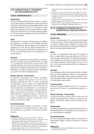 10.10. FARMACOS USADOS EN LA HEMORRAGIA SUBARACNOIDEA 331

                                                                                 demyelinating event in multiple sclerosis. N Eng J Med. 2000;434:
10.09. FARMACOS PARA EL TRATAMIENTO                                              898-904.
       DE LA ESCLEROSIS MULTIPLE                                              5. Nosewhorty J. Multiple sclerosis N Eng J Med. 2000; 343: 938-951.
                                                                              6. Correale J. Conceptos actuales sobre el uso de algunas drogas inmuno-
10.09.01. INTERFERÓN BETA                                                        moduladoras en el tratamiento de la Esclerosis múltiple. Medicina (Bs
                                                                                 As) 2001;61470-80.
Indicaciones                                                                  7. European Study Group Interferon beta 1 in secondary progressive
Esclerosis múltiple en forma clínica en brotes y remisio-                        Sclerosis multiple. Lancet 1998;352:1491-7.
nes. Se sugiere iniciar el tratamiento cuando el paciente ha                  8. Goodkin North American sudy group in Interferon beta 1 in secondary
                                                                                 progressive Sclerosis Multiple. Neurology 2000;54:A233.
tenido dos o más brotes de la enfermedad. Reduce la tasa
de recaídas alrededor de 30 a 37 %.1-5 Demora la incapa-
                                                                              10.10. FARMACOS USADOS EN LA
cidad y la progresión de la enfermedad. Reduce la apari-
                                                                                     HEMORRAGIA SUBARACNOIDEA
ción de nuevas lesiones en la resonancia nuclear magnéti-
ca.3,4 No hay estudios comparativos entre las distintas for-
                                                                              10.10.01. NIMODIPINA
mas de presentación.
                                                                              Indicaciones
Dosis                                                                         Su uso es exclusivamente en la prevención del espasmo
Interferón beta 1A (Avonex): 30 microgramos (6 millones                       vascular que sigue a la hemorragia subaracnoidea. Ensa-
de unidades) por vía IM una vez por semana. Interferón                        yos clínicos mostraron que es efectivo en la prevención
beta 1B (Betaferon): 300 microgramos (9.6 millones de                         del espasmo arteriocerebral y del déficit neurológico pos-
unidades) por vía SC día por medio. Interferón beta 1A                        terior a una hemorragia subaracnoidea.1,2
(Rebif): 22 microgramos (6 millones de unidades) por vía
SC, tres veces por semana. Inicio 22 microgramos tres ve-                     Dosis
ces por semana.                                                               Via oral: se recomiendan 60 mg cada 4 hs durante 21
                                                                              días. La terapia debe comenzarse dentro de las 96 hs. de
Acciones                                                                      la hemorragia subaracnoidea. Se administra también en
El supuesto mecanismo de acción podría ser múltiple a                         forma endovenosa a una dosis creciente desde 0,5 mg/ho-
través de la reducción de la proliferación de las células                     ra en infusión continua. Manteniendo esta vía de 7 a 12
T y la producción de factor de necrosis tumoral alfa.                         días. En la insuficiencia hepática deben ser reducidas las
También disminuye la presentación antigénica, altera la                       dosis a la mitad.
producción de citoquinas, incrementa la secreción de in-
terleukina 10 y reduce el pasaje de células inmunológi-                       Acciones
cas a través de la barrera hematoenfalica.                                    Es un bloqueante cálcico, de estructura similar a la nifedi-
                                                                              pina, con acción preferencial sobre los vasos sanguíneos
Efectos adversos - Precauciones                                               cerebrales, mejorando el flujo sanguíneo cerebral y el dé-
El síndrome pseudogripal con fiebre, escalofríos,                             ficit neurológico debido al espasmo arterial consecutivos
mialgias y malestar suele aparecer en el 75 % de los                          a la hemorragia subaracnoidea.
pacientes, especialmente a las 3 a 6 horas de aplicado
el tratamientos y que se atenúa con la administración                         Farmacocinética
repetida. Hay reacciones locales como irritación en el                        Posee una biodisponibilidad oral del 13%, con una vi-
sitio de inyección con inflamación y a veces hasta ne-                        da media de 1-2 horas y un metabolismo hepático ex-
crosis. Se han observado hepatitis y discrasias hemato-                       tenso.
lógicas como anemia, leucopenia y trombocitopenia.
Ocasionalmente se producen náuseas y vómitos, reac-                           Efectos adversos – Precauciones
ciones de hipersensibilidad (urticaria y anafilaxia),                         Se observan cefalea y diarrea. Debe evitarse su uso en
cuadros confusionales, alopecía, convulsiones y tras-                         cirugía cardiovascular por aumento de riesgo de san-
tornos de la función tiroidea.                                                grado y mortalidad2, edema cerebral, insuficiencia he-
                                                                              pática.
Contraindicaciones
Está contraindicado durante el embarazo y la lac-                             Interacciones
tancia, pacientes con depresión grave o ideas suici-                          Con fármacos hipotensores se incrementan los efectos. La
das, epilepsia no controlada o insuficiencia hepáti-                          biodisponibilidad de la nimodipina se incrementa por el
ca grave.                                                                     uso concomitante de cimetidina.

Bibliografía                                                                  Contraindicaciones
1. Compston A. Multiple Sclerosis Lancet 2002; 359: 1221-32.
2. The IFN beta MS Study Group. Interferon beta 1 is effective in relap-
                                                                              En casos de hipersensibilidad al fármaco. Trastornos car-
   sing remiting multiple sclerosis. Neurology 1993;5:187-93.                 diovasculares: angina o infarto de miocardio o arritmias
3. PRISMS (Prevention of Relapses and Disability by Interferon - 1a           cardíacas.
   Subcutaneously in Multiple Sclerosis) Study Group: Randomised dou-
   ble-blind placebo-controlled study of interferon ß-1a in relapsing/re-     Bibliografía
   mitting multiple sclerosis. Lancet. 1998;352:1498-1504.                    1. British National Formulary. British Medical Association. 43rd ed. Lon-
4. Jacobs L. Intramuscular interferon beta 1 therapy iniciated during first      don: BMA; 2002. p.97, 106.
 