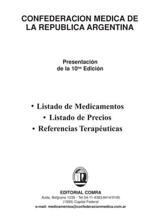 CONFEDERACION MEDICA DE
 LA REPUBLICA ARGENTINA



               Presentación
             de la 10ma Edición




   Listado de Medicamentos
       Listado de Precios
   Referencias Terapéuticas




               EDITORIAL COMRA
     Avda. Belgrano 1235 - Tel 54-11-4383.8414/9195
                 (1093) Capital Federal
  e-mail: medicamentos@confederacionmedica.com.ar
 